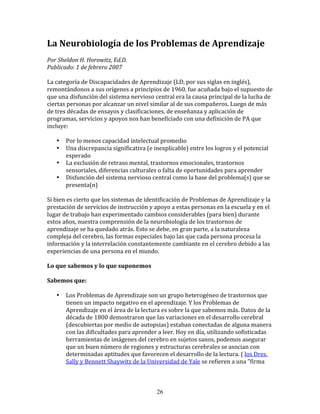 La	
  Neurobiología	
  de	
  los	
  Problemas	
  de	
  Aprendizaje	
  
	
  	
  
Por	
  Sheldon	
  H.	
  Horowitz,	
  Ed.D.	
  	
  
Publicado:	
  1	
  de	
  febrero	
  2007	
  
	
  
La	
  categoría	
  de	
  Discapacidades	
  de	
  Aprendizaje	
  (LD,	
  por	
  sus	
  siglas	
  en	
  inglés),	
  
remontándonos	
  a	
  sus	
  orígenes	
  a	
  principios	
  de	
  1960,	
  fue	
  acuñada	
  bajo	
  el	
  supuesto	
  de	
  
que	
  una	
  disfunción	
  del	
  sistema	
  nervioso	
  central	
  era	
  la	
  causa	
  principal	
  de	
  la	
  lucha	
  de	
  
ciertas	
  personas	
  por	
  alcanzar	
  un	
  nivel	
  similar	
  al	
  de	
  sus	
  compañeros.	
  Luego	
  de	
  más	
  
de	
  tres	
  décadas	
  de	
  ensayos	
  y	
  clasificaciones,	
  de	
  enseñanza	
  y	
  aplicación	
  de	
  
programas,	
  servicios	
  y	
  apoyos	
  nos	
  han	
  beneficiado	
  con	
  una	
  definición	
  de	
  PA	
  que	
  
incluye:	
  
	
  	
  
         • Por	
  lo	
  menos	
  capacidad	
  intelectual	
  promedio	
  
         • Una	
  discrepancia	
  significativa	
  (e	
  inexplicable)	
  entre	
  los	
  logros	
  y	
  el	
  potencial	
  
            esperado	
  
         • La	
  exclusión	
  de	
  retraso	
  mental,	
  trastornos	
  emocionales,	
  trastornos	
  
            sensoriales,	
  diferencias	
  culturales	
  o	
  falta	
  de	
  oportunidades	
  para	
  aprender	
  
         • Disfunción	
  del	
  sistema	
  nervioso	
  central	
  como	
  la	
  base	
  del	
  problema(s)	
  que	
  se	
  
            presenta(n)	
  
	
  
Si	
  bien	
  es	
  cierto	
  que	
  los	
  sistemas	
  de	
  identificación	
  de	
  Problemas	
  de	
  Aprendizaje	
  y	
  la	
  
prestación	
  de	
  servicios	
  de	
  instrucción	
  y	
  apoyo	
  a	
  estas	
  personas	
  en	
  la	
  escuela	
  y	
  en	
  el	
  
lugar	
  de	
  trabajo	
  han	
  experimentado	
  cambios	
  considerables	
  (para	
  bien)	
  durante	
  
estos	
  años,	
  nuestra	
  comprensión	
  de	
  la	
  neurobiología	
  de	
  los	
  trastornos	
  de	
  
aprendizaje	
  se	
  ha	
  quedado	
  atrás.	
  Esto	
  se	
  debe,	
  en	
  gran	
  parte,	
  a	
  la	
  naturaleza	
  
compleja	
  del	
  cerebro,	
  las	
  formas	
  especiales	
  bajo	
  las	
  que	
  cada	
  persona	
  procesa	
  la	
  
información	
  y	
  la	
  interrelación	
  constantemente	
  cambiante	
  en	
  el	
  cerebro	
  debido	
  a	
  las	
  
experiencias	
  de	
  una	
  persona	
  en	
  el	
  mundo.	
  
	
  	
  
Lo	
  que	
  sabemos	
  y	
  lo	
  que	
  suponemos	
  
	
  	
  
Sabemos	
  que:	
  
	
  	
  
         • Los	
  Problemas	
  de	
  Aprendizaje	
  son	
  un	
  grupo	
  heterogéneo	
  de	
  trastornos	
  que	
  
            tienen	
  un	
  impacto	
  negativo	
  en	
  el	
  aprendizaje.	
  Y	
  los	
  Problemas	
  de	
  
            Aprendizaje	
  en	
  el	
  área	
  de	
  la	
  lectura	
  es	
  sobre	
  la	
  que	
  sabemos	
  más.	
  Datos	
  de	
  la	
  
            década	
  de	
  1800	
  demostraron	
  que	
  las	
  variaciones	
  en	
  el	
  desarrollo	
  cerebral	
  
            (descubiertas	
  por	
  medio	
  de	
  autopsias)	
  estaban	
  conectadas	
  de	
  alguna	
  manera	
  
            con	
  las	
  dificultades	
  para	
  aprender	
  a	
  leer.	
  Hoy	
  en	
  día,	
  utilizando	
  sofisticadas	
  
            herramientas	
  de	
  imágenes	
  del	
  cerebro	
  en	
  sujetos	
  sanos,	
  podemos	
  asegurar	
  
            que	
  un	
  buen	
  número	
  de	
  regiones	
  y	
  estructuras	
  cerebrales	
  se	
  asocian	
  con	
  
            determinadas	
  aptitudes	
  que	
  favorecen	
  el	
  desarrollo	
  de	
  la	
  lectura.	
  (	
  los	
  Dres.	
  
            Sally	
  y	
  Bennett	
  Shaywitz	
  de	
  la	
  Universidad	
  de	
  Yale	
  se	
  refieren	
  a	
  una	
  "firma	
  



                                                                  26
 
