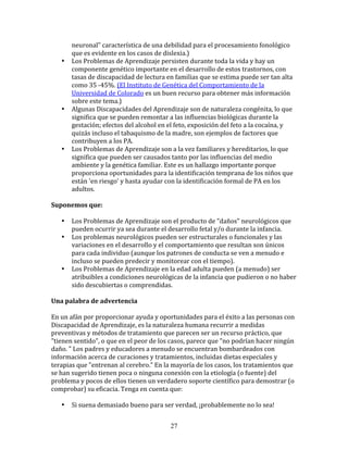 neuronal"	
  característica	
  de	
  una	
  debilidad	
  para	
  el	
  procesamiento	
  fonológico	
  
           que	
  es	
  evidente	
  en	
  los	
  casos	
  de	
  dislexia.)	
  
     •     Los	
  Problemas	
  de	
  Aprendizaje	
  persisten	
  durante	
  toda	
  la	
  vida	
  y	
  hay	
  un	
  
           componente	
  genético	
  importante	
  en	
  el	
  desarrollo	
  de	
  estos	
  trastornos,	
  con	
  
           tasas	
  de	
  discapacidad	
  de	
  lectura	
  en	
  familias	
  que	
  se	
  estima	
  puede	
  ser	
  tan	
  alta	
  
           como	
  35	
  -­‐45%.	
  (El	
  Instituto	
  de	
  Genética	
  del	
  Comportamiento	
  de	
  la	
  
           Universidad	
  de	
  Colorado	
  es	
  un	
  buen	
  recurso	
  para	
  obtener	
  más	
  información	
  
           sobre	
  este	
  tema.)	
  
     •     Algunas	
  Discapacidades	
  del	
  Aprendizaje	
  son	
  de	
  naturaleza	
  congénita,	
  lo	
  que	
  
           significa	
  que	
  se	
  pueden	
  remontar	
  a	
  las	
  influencias	
  biológicas	
  durante	
  la	
  
           gestación;	
  efectos	
  del	
  alcohol	
  en	
  el	
  feto,	
  exposición	
  del	
  feto	
  a	
  la	
  cocaína,	
  y	
  
           quizás	
  incluso	
  el	
  tabaquismo	
  de	
  la	
  madre,	
  son	
  ejemplos	
  de	
  factores	
  que	
  
           contribuyen	
  a	
  los	
  PA.	
  
     •     Los	
  Problemas	
  de	
  Aprendizaje	
  son	
  a	
  la	
  vez	
  familiares	
  y	
  hereditarios,	
  lo	
  que	
  
           significa	
  que	
  pueden	
  ser	
  causados	
  tanto	
  por	
  las	
  influencias	
  del	
  medio	
  
           ambiente	
  y	
  la	
  genética	
  familiar.	
  Este	
  es	
  un	
  hallazgo	
  importante	
  porque	
  
           proporciona	
  oportunidades	
  para	
  la	
  identificación	
  temprana	
  de	
  los	
  niños	
  que	
  
           están	
  'en	
  riesgo'	
  y	
  hasta	
  ayudar	
  con	
  la	
  identificación	
  formal	
  de	
  PA	
  en	
  los	
  
           adultos.	
  
	
  	
  
Suponemos	
  que:	
  
	
  	
  
         • Los	
  Problemas	
  de	
  Aprendizaje	
  son	
  el	
  producto	
  de	
  "daños"	
  neurológicos	
  que	
  
             pueden	
  ocurrir	
  ya	
  sea	
  durante	
  el	
  desarrollo	
  fetal	
  y/o	
  durante	
  la	
  infancia.	
  
         • Los	
  problemas	
  neurológicos	
  pueden	
  ser	
  estructurales	
  o	
  funcionales	
  y	
  las	
  
             variaciones	
  en	
  el	
  desarrollo	
  y	
  el	
  comportamiento	
  que	
  resultan	
  son	
  únicos	
  
             para	
  cada	
  individuo	
  (aunque	
  los	
  patrones	
  de	
  conducta	
  se	
  ven	
  a	
  menudo	
  e	
  
             incluso	
  se	
  pueden	
  predecir	
  y	
  monitorear	
  con	
  el	
  tiempo).	
  
         • Los	
  Problemas	
  de	
  Aprendizaje	
  en	
  la	
  edad	
  adulta	
  pueden	
  (a	
  menudo)	
  ser	
  
             atribuibles	
  a	
  condiciones	
  neurológicas	
  de	
  la	
  infancia	
  que	
  pudieron	
  o	
  no	
  haber	
  
             sido	
  descubiertas	
  o	
  comprendidas.	
  
	
  	
  
Una	
  palabra	
  de	
  advertencia	
  
	
  	
  
En	
  un	
  afán	
  por	
  proporcionar	
  ayuda	
  y	
  oportunidades	
  para	
  el	
  éxito	
  a	
  las	
  personas	
  con	
  
Discapacidad	
  de	
  Aprendizaje,	
  es	
  la	
  naturaleza	
  humana	
  recurrir	
  a	
  medidas	
  
preventivas	
  y	
  métodos	
  de	
  tratamiento	
  que	
  parecen	
  ser	
  un	
  recurso	
  práctico,	
  que	
  
"tienen	
  sentido",	
  o	
  que	
  en	
  el	
  peor	
  de	
  los	
  casos,	
  parece	
  que	
  "no	
  podrían	
  hacer	
  ningún	
  
daño.	
  "	
  Los	
  padres	
  y	
  educadores	
  a	
  menudo	
  se	
  encuentran	
  bombardeados	
  con	
  
información	
  acerca	
  de	
  curaciones	
  y	
  tratamientos,	
  incluidas	
  dietas	
  especiales	
  y	
  
terapias	
  que	
  "entrenan	
  al	
  cerebro."	
  En	
  la	
  mayoría	
  de	
  los	
  casos,	
  los	
  tratamientos	
  que	
  
se	
  han	
  sugerido	
  tienen	
  poca	
  o	
  ninguna	
  conexión	
  con	
  la	
  etiología	
  (o	
  fuente)	
  del	
  
problema	
  y	
  pocos	
  de	
  ellos	
  tienen	
  un	
  verdadero	
  soporte	
  científico	
  para	
  demostrar	
  (o	
  
comprobar)	
  su	
  eficacia.	
  Tenga	
  en	
  cuenta	
  que:	
  
	
  	
  
         • Si	
  suena	
  demasiado	
  bueno	
  para	
  ser	
  verdad,	
  ¡probablemente	
  no	
  lo	
  sea!	
  


                                                                27
 