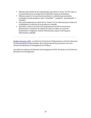 •   Debemos	
  desconfiar	
  de	
  los	
  tratamientos	
  que	
  ofrecen	
  "curar"	
  los	
  PA	
  o	
  que	
  se	
  
               recomiendan	
  para	
  una	
  larga	
  lista	
  de	
  diferentes	
  tipos	
  de	
  problemas.	
  
           •   Debemos	
  ignorar	
  los	
  anuncios	
  de	
  productos	
  o	
  métodos	
  que	
  prometen	
  
               resultados	
  usando	
  palabras	
  como	
  "inmediato",	
  "completo",	
  "garantizado"	
  y	
  
               "notable".	
  
           •   Una	
  recomendación	
  por	
  parte	
  de	
  un	
  "doctor"	
  no	
  es	
  suficiente	
  para	
  evaluar	
  la	
  
               credibilidad	
  o	
  la	
  eficacia	
  de	
  un	
  producto	
  o	
  método.	
  
           •   Aprender	
  a	
  superar	
  las	
  barreras	
  impuestas	
  por	
  los	
  PA	
  es	
  un	
  proceso	
  
               permanente	
  y	
  constante	
  de	
  cambio	
  de	
  vida	
  y	
  no	
  debe	
  ser	
  causa	
  de	
  
               aislamiento	
  o	
  vergüenza;	
  solicite	
  información	
  y	
  apoyo	
  a	
  LD.org	
  para	
  
               información	
  confiable.	
  
	
  	
  
                                                                                                                                     	
  
	
  
Sheldon	
  Horowitz,	
  Ed.D.	
  	
  es	
  el	
  Director	
  de	
  Servicios	
  Profesionales	
  en	
  el	
  Centro	
  Nacional	
  
de	
  Discapacidades	
  del	
  Aprendizaje.	
  Este	
  artículo	
  apareció	
  por	
  primera	
  vez	
  como	
  
columna	
  de	
  Resúmen	
  de	
  Investigación	
  en	
  LD	
  News.	
  
	
  
Lea	
  todas	
  las	
  columnas	
  de	
  Resumen	
  de	
  Investigación	
  del	
  Dr.	
  Horowitz	
  en	
  el	
  Archivo	
  de	
  
Resúmenes	
  de	
  Investigación	
  .	
  
	
  	
  
	
  
	
  
	
  
	
  
	
  
	
  
	
  
	
  
	
  
	
  
	
  
	
  
	
  
	
  
	
  
	
  
	
  
	
  
	
  
	
  
	
  
	
  
	
  




                                                                 28
 