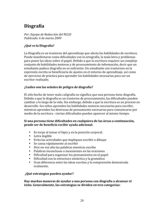 Disgrafía	
  
Por:	
  Equipo	
  de	
  Redacción	
  del	
  NCLD	
  	
  	
  
Publicado:	
  6	
  de	
  marzo	
  2009	
  

¿Qué	
  es	
  la	
  Disgrafía?	
  
	
  
La	
  Disgrafía	
  es	
  un	
  trastorno	
  del	
  aprendizaje	
  que	
  afecta	
  las	
  habilidades	
  de	
  escritura.	
  
Puede	
  manifestarse	
  como	
  dificultades	
  con	
  la	
  ortografía,	
  la	
  mala	
  letra	
  y	
  problemas	
  
para	
  poner	
  las	
  ideas	
  sobre	
  el	
  papel.	
  Debido	
  a	
  que	
  la	
  escritura	
  requiere	
  un	
  complejo	
  
conjunto	
  de	
  habilidades	
  motoras	
  y	
  de	
  procesamiento	
  de	
  información,	
  decir	
  que	
  un	
  
estudiante	
  padece	
  disgrafía	
  no	
  es	
  suficiente.	
  Un	
  estudiante	
  con	
  trastornos	
  en	
  la	
  
expresión	
  escrita	
  se	
  beneficiaría	
  de	
  ajustes	
  en	
  el	
  entorno	
  de	
  aprendizaje,	
  así	
  como	
  
de	
  ejercicios	
  de	
  práctica	
  para	
  aprender	
  las	
  habilidades	
  necesarias	
  para	
  ser	
  un	
  
escritor	
  realizado.	
  

¿Cuáles	
  son	
  las	
  señales	
  de	
  peligro	
  de	
  disgrafía?	
  
	
  
El	
  sólo	
  hecho	
  de	
  tener	
  mala	
  caligrafía	
  no	
  significa	
  que	
  una	
  persona	
  tiene	
  disgrafía.	
  
Debido	
  a	
  que	
  la	
  disgrafía	
  es	
  un	
  trastorno	
  de	
  procesamiento,	
  las	
  dificultades	
  pueden	
  
cambiar	
  a	
  lo	
  largo	
  de	
  la	
  vida.	
  Sin	
  embargo,	
  debido	
  a	
  que	
  la	
  escritura	
  es	
  un	
  proceso	
  en	
  
desarrollo	
  -­‐los	
  niños	
  aprenden	
  las	
  habilidades	
  motoras	
  necesarias	
  para	
  escribir,	
  
mientras	
  aprenden	
  las	
  destrezas	
  de	
  pensamiento	
  necesarias	
  para	
  comunicarse	
  por	
  
medio	
  de	
  la	
  escritura	
  -­‐	
  ciertas	
  dificultades	
  pueden	
  aparecer	
  al	
  mismo	
  tiempo.	
  

Si	
  una	
  persona	
  tiene	
  dificultades	
  en	
  cualquiera	
  de	
  las	
  áreas	
  a	
  continuación,	
  
peude	
  ser	
  de	
  beneficio	
  recibir	
  ayuda	
  adicional.	
  

     •     Es	
  torpe	
  al	
  tomar	
  el	
  lápiz	
  y	
  en	
  la	
  posición	
  corporal.	
  	
  
     •     Letra	
  ilegible	
  
     •     Evita	
  las	
  actividades	
  que	
  impliquen	
  escribir	
  o	
  dibujar	
  
     •     Se	
  cansa	
  rápidamente	
  al	
  escribir	
  
     •     Dice	
  en	
  voz	
  alta	
  las	
  palabras	
  mientras	
  escribe	
  
     •     Palabras	
  inconclusas	
  o	
  inexistentes	
  en	
  las	
  oraciones	
  
     •     Dificultad	
  para	
  organizar	
  los	
  pensamientos	
  en	
  el	
  papel	
  
     •     Dificultad	
  con	
  la	
  estructura	
  sintáctica	
  y	
  la	
  gramática	
  
     •     Gran	
  diferencia	
  entre	
  las	
  ideas	
  escritas	
  y	
  la	
  comprensión	
  demostrada	
  
           oralmente.	
  

	
  ¿Qué	
  estrategias	
  pueden	
  ayudar?	
  	
  

Hay	
  muchas	
  maneras	
  de	
  ayudar	
  a	
  una	
  persona	
  con	
  disgrafía	
  a	
  alcanzar	
  el	
  
éxito.	
  Generalmente,	
  las	
  estrategias	
  se	
  dividen	
  en	
  tres	
  categorías:	
  



                                                                    29
 