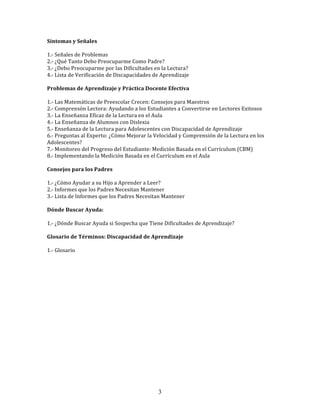 Síntomas	
  y	
  Señales	
  
	
  
1.-­‐	
  Señales	
  de	
  Problemas	
  
2.-­‐	
  ¿Qué	
  Tanto	
  Debo	
  Preocuparme	
  Como	
  Padre?	
  
3.-­‐	
  ¿Debo	
  Preocuparme	
  por	
  las	
  Dificultades	
  en	
  la	
  Lectura?	
  
4.-­‐	
  Lista	
  de	
  Verificación	
  de	
  Discapacidades	
  de	
  Aprendizaje	
  
	
  
Problemas	
  de	
  Aprendizaje	
  y	
  Práctica	
  Docente	
  Efectiva	
  
	
  
1.-­‐	
  Las	
  Matemáticas	
  de	
  Preescolar	
  Crecen:	
  Consejos	
  para	
  Maestros	
  
2.-­‐	
  Comprensón	
  Lectora:	
  Ayudando	
  a	
  los	
  Estudiantes	
  a	
  Convertirse	
  en	
  Lectores	
  Exitosos	
  
3.-­‐	
  La	
  Enseñanza	
  Eficaz	
  de	
  la	
  Lectura	
  en	
  el	
  Aula	
  
4.-­‐	
  La	
  Enseñanza	
  de	
  Alumnos	
  con	
  Dislexia	
  
5.-­‐	
  Enseñanza	
  de	
  la	
  Lectura	
  para	
  Adolescentes	
  con	
  Discapacidad	
  de	
  Aprendizaje	
  
6.-­‐	
  Preguntas	
  al	
  Experto:	
  ¿Cómo	
  Mejorar	
  la	
  Velocidad	
  y	
  Comprensión	
  de	
  la	
  Lectura	
  en	
  los	
  
Adolescentes?	
  
7.-­‐	
  Monitoreo	
  del	
  Progreso	
  del	
  Estudiante:	
  Medición	
  Basada	
  en	
  el	
  Currículum	
  (CBM)	
  
8.-­‐	
  Implementando	
  la	
  Medición	
  Basada	
  en	
  el	
  Currículum	
  en	
  el	
  Aula	
  
	
  
Consejos	
  para	
  los	
  Padres	
  
	
  
1.-­‐	
  ¿Cómo	
  Ayudar	
  a	
  su	
  Hijo	
  a	
  Aprender	
  a	
  Leer?	
  
2.-­‐	
  Informes	
  que	
  los	
  Padres	
  Necesitan	
  Mantener	
  
3.-­‐	
  Lista	
  de	
  Informes	
  que	
  los	
  Padres	
  Necesitan	
  Mantener	
  
	
  
Dónde	
  Buscar	
  Ayuda:	
  
	
  
1.-­‐	
  ¿Dónde	
  Buscar	
  Ayuda	
  si	
  Sospecha	
  que	
  Tiene	
  Dificultades	
  de	
  Aprendizaje?	
  
	
  	
  
Glosario	
  de	
  Términos:	
  Discapacidad	
  de	
  Aprendizaje	
  
	
  
1.-­‐	
  Glosario	
  
	
  
	
  
	
  
	
  
	
  
	
  
	
  
	
  
	
  
	
  
	
  
	
  
	
  




                                                                    3
 
