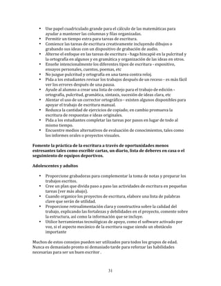 •    Use	
  papel	
  cuadriculado	
  grande	
  para	
  el	
  cálculo	
  de	
  las	
  matemáticas	
  para	
  
          ayudar	
  a	
  mantener	
  las	
  columnas	
  y	
  filas	
  organizadas.	
  
     •    Permitir	
  un	
  tiempo	
  extra	
  para	
  tareas	
  de	
  escritura.	
  
     •    Comience	
  las	
  tareas	
  de	
  escritura	
  creativamente	
  incluyendo	
  dibujos	
  o	
  
          grabando	
  sus	
  ideas	
  con	
  un	
  dispositivo	
  de	
  grabación	
  de	
  audio.	
  
     •    Alterne	
  el	
  enfoque	
  en	
  las	
  tareas	
  de	
  escritura	
  -­‐	
  haga	
  hincapié	
  en	
  la	
  pulcritud	
  y	
  
          la	
  ortografía	
  en	
  algunos	
  y	
  en	
  gramática	
  y	
  organización	
  de	
  las	
  ideas	
  en	
  otros.	
  
     •    Enseñe	
  intencionalmente	
  los	
  diferentes	
  tipos	
  de	
  escritura	
  -­‐	
  expositivo,	
  
          ensayos	
  personales,	
  cuentos,	
  poemas,	
  etc	
  
     •    No	
  juzgue	
  pulcritud	
  y	
  ortografía	
  en	
  una	
  tarea	
  contra	
  reloj.	
  
     •    Pida	
  a	
  los	
  estudiantes	
  revisar	
  los	
  trabajos	
  después	
  de	
  un	
  receso	
  -­‐	
  es	
  más	
  fácil	
  
          ver	
  los	
  errores	
  después	
  de	
  una	
  pausa.	
  
     •    Ayude	
  al	
  alumno	
  a	
  crear	
  una	
  lista	
  de	
  cotejo	
  para	
  el	
  trabajo	
  de	
  edición	
  -­‐
          ortografía,	
  pulcritud,	
  gramática,	
  sintaxis,	
  sucesión	
  de	
  ideas	
  clara,	
  etc	
  
     •    Alentar	
  el	
  uso	
  de	
  un	
  corrector	
  ortográfico	
  -­‐	
  existen	
  algunos	
  disponibles	
  para	
  
          apoyar	
  el	
  trabajo	
  de	
  escritura	
  manual.	
  
     •    Reduzca	
  la	
  cantidad	
  de	
  ejercicios	
  de	
  copiado;	
  en	
  cambio	
  promueva	
  la	
  
          escritura	
  de	
  respuestas	
  e	
  ideas	
  originales.	
  
     •    Pida	
  a	
  los	
  estudiantes	
  completar	
  las	
  tareas	
  por	
  pasos	
  en	
  lugar	
  de	
  todo	
  al	
  
          mismo	
  tiempo.	
  
     •    Encuentre	
  medios	
  alternativos	
  de	
  evaluación	
  de	
  conocimientos,	
  tales	
  como	
  
          los	
  informes	
  orales	
  o	
  proyectos	
  visuales.	
  

Fomente	
  la	
  práctica	
  de	
  la	
  escritura	
  a	
  través	
  de	
  oportunidades	
  menos	
  
estresantes	
  tales	
  como	
  escribir	
  cartas,	
  un	
  diario,	
  lista	
  de	
  deberes	
  en	
  casa	
  o	
  el	
  
seguimiento	
  de	
  equipos	
  deportivos.	
  

Adolescentes	
  y	
  adultos	
  	
  

     •    Proporcione	
  grabadoras	
  para	
  complementar	
  la	
  toma	
  de	
  notas	
  y	
  preparar	
  los	
  
          trabajos	
  escritos.	
  
     •    Cree	
  un	
  plan	
  que	
  divida	
  paso	
  a	
  paso	
  las	
  actividades	
  de	
  escritura	
  en	
  pequeñas	
  
          tareas	
  (ver	
  más	
  abajo).	
  
     •    Cuando	
  organice	
  los	
  proyectos	
  de	
  escritura,	
  elabore	
  una	
  lista	
  de	
  palabras	
  
          clave	
  que	
  serán	
  de	
  utilidad.	
  
     •    Proporcione	
  retroalimentación	
  clara	
  y	
  constructiva	
  sobre	
  la	
  calidad	
  del	
  
          trabajo,	
  explicando	
  las	
  fortalezas	
  y	
  debilidades	
  en	
  el	
  proyecto,	
  comente	
  sobre	
  
          la	
  estructura,	
  así	
  como	
  la	
  información	
  que	
  se	
  incluye.	
  
     •    Utilice	
  herramientas	
  tecnológicas	
  de	
  apoyo,	
  como	
  el	
  software	
  activado	
  por	
  
          voz,	
  si	
  el	
  aspecto	
  mecánico	
  de	
  la	
  escritura	
  sugue	
  siendo	
  un	
  obstáculo	
  
          importante	
  	
  

Muchos	
  de	
  estos	
  consejos	
  pueden	
  ser	
  utilizados	
  para	
  todos	
  los	
  grupos	
  de	
  edad.	
  
Nunca	
  es	
  demasiado	
  pronto	
  ni	
  demasiado	
  tarde	
  para	
  reforzar	
  las	
  habilidades	
  
necesarias	
  para	
  ser	
  un	
  buen	
  escritor	
  .	
  	
  	
  



                                                                  31
 
