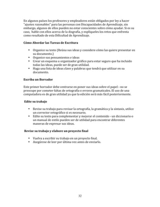 En	
  algunos	
  países	
  los	
  profesores	
  y	
  empleadores	
  están	
  obligados	
  por	
  ley	
  a	
  hacer	
  
"ajustes	
  razonables"	
  para	
  las	
  personas	
  con	
  Discapacidades	
  de	
  Aprendizaje,	
  sin	
  
embargo,	
  algunos	
  de	
  ellos	
  pueden	
  no	
  estar	
  conscientes	
  sobre	
  cómo	
  ayudar.	
  Si	
  es	
  su	
  
caso,	
  	
  hable	
  con	
  ellos	
  acerca	
  de	
  la	
  disgrafía,	
  y	
  explíqueles	
  los	
  retos	
  que	
  enfrenta	
  
como	
  resultado	
  de	
  esta	
  Dificultad	
  de	
  Aprendizaje.	
  	
  	
  

Cómo	
  Abordar	
  las	
  Tareas	
  de	
  Escritura	
  	
  	
  

       •    Organice	
  su	
  texto	
  (Reúna	
  sus	
  ideas	
  y	
  considere	
  cómo	
  las	
  quiere	
  presentar	
  en	
  
            su	
  documento.)	
  
       •    Organice	
  sus	
  pensamientos	
  e	
  ideas	
  
       •    Crear	
  un	
  esquema	
  u	
  organizador	
  gráfico	
  para	
  estar	
  seguro	
  que	
  ha	
  incluido	
  
            todas	
  las	
  ideas,	
  puede	
  ser	
  de	
  gran	
  utilidad.	
  
       •    Haga	
  una	
  lista	
  de	
  ideas	
  clave	
  y	
  palabras	
  que	
  tendrá	
  que	
  utilizar	
  en	
  su	
  
            documento.	
  

Escriba	
  un	
  Borrador	
  

Este	
  primer	
  borrador	
  debe	
  centrarse	
  en	
  poner	
  sus	
  ideas	
  sobre	
  el	
  papel	
  -­‐	
  no	
  se	
  
preocupe	
  por	
  cometer	
  faltas	
  de	
  ortografía	
  o	
  errores	
  gramaticales.	
  El	
  uso	
  de	
  una	
  
computadora	
  es	
  de	
  gran	
  utilidad	
  ya	
  que	
  la	
  edición	
  será	
  más	
  fácil	
  posteriormente.	
  	
  

	
  Edite	
  su	
  trabajo	
  	
  

       •    Revise	
  su	
  trabajo	
  para	
  revisar	
  la	
  ortografía,	
  la	
  gramática	
  y	
  la	
  sintaxis,	
  utilice	
  
            un	
  corrector	
  ortográfico	
  si	
  es	
  necesario.	
  
       •    Edite	
  su	
  texto	
  para	
  complementar	
  y	
  mejorar	
  el	
  contenido	
  -­‐	
  un	
  diccionario	
  o	
  
            un	
  manual	
  de	
  estilo	
  pueden	
  ser	
  de	
  utilidad	
  para	
  encontrar	
  diferentes	
  
            maneras	
  de	
  expresar	
  sus	
  ideas.	
  

	
  Revise	
  su	
  trabajo	
  y	
  elabore	
  un	
  proyecto	
  final	
  	
  

       •    Vuelva	
  a	
  escribir	
  su	
  trabajo	
  en	
  un	
  proyecto	
  final.	
  
       •    Asegúrese	
  de	
  leer	
  por	
  última	
  vez	
  antes	
  de	
  enviarlo.	
  

	
  

	
  

	
  

	
  

	
  




                                                                  32
 