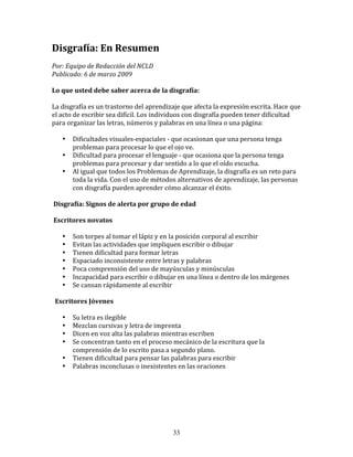 Disgrafía:	
  En	
  Resumen	
  
Por:	
  Equipo	
  de	
  Redacción	
  del	
  NCLD	
  	
  	
  
Publicado:	
  6	
  de	
  marzo	
  2009	
  

Lo	
  que	
  usted	
  debe	
  saber	
  acerca	
  de	
  la	
  disgrafía:	
  

La	
  disgrafía	
  es	
  un	
  trastorno	
  del	
  aprendizaje	
  que	
  afecta	
  la	
  expresión	
  escrita.	
  Hace	
  que	
  
el	
  acto	
  de	
  escribir	
  sea	
  difícil.	
  Los	
  individuos	
  con	
  disgrafía	
  pueden	
  tener	
  dificultad	
  
para	
  organizar	
  las	
  letras,	
  números	
  y	
  palabras	
  en	
  una	
  línea	
  o	
  una	
  página:	
  	
  

               •   Dificultades	
  visuales-­‐espaciales	
  -­‐	
  que	
  ocasionan	
  que	
  una	
  persona	
  tenga	
  
                   problemas	
  para	
  procesar	
  lo	
  que	
  el	
  ojo	
  ve.	
  
               •   Dificultad	
  para	
  procesar	
  el	
  lenguaje	
  -­‐	
  que	
  ocasiona	
  que	
  la	
  persona	
  tenga	
  
                   problemas	
  para	
  procesar	
  y	
  dar	
  sentido	
  a	
  lo	
  que	
  el	
  oído	
  escucha.	
  
               •   Al	
  igual	
  que	
  todos	
  los	
  Problemas	
  de	
  Aprendizaje,	
  la	
  disgrafía	
  es	
  un	
  reto	
  para	
  
                   toda	
  la	
  vida.	
  Con	
  el	
  uso	
  de	
  métodos	
  alternativos	
  de	
  aprendizaje,	
  las	
  personas	
  
                   con	
  disgrafía	
  pueden	
  aprender	
  cómo	
  alcanzar	
  el	
  éxito.	
  

	
  Disgrafía:	
  Signos	
  de	
  alerta	
  por	
  grupo	
  de	
  edad	
  

	
  Escritores	
  novatos	
  	
  

               •   Son	
  torpes	
  al	
  tomar	
  el	
  lápiz	
  y	
  en	
  la	
  posición	
  corporal	
  al	
  escribir	
  
               •   Evitan	
  las	
  actividades	
  que	
  impliquen	
  escribir	
  o	
  dibujar	
  
               •   Tienen	
  dificultad	
  para	
  formar	
  letras	
  
               •   Espaciado	
  inconsistente	
  entre	
  letras	
  y	
  palabras	
  
               •   Poca	
  comprensión	
  del	
  uso	
  de	
  mayúsculas	
  y	
  minúsculas	
  
               •   Incapacidad	
  para	
  escribir	
  o	
  dibujar	
  en	
  una	
  línea	
  o	
  dentro	
  de	
  los	
  márgenes	
  
               •   Se	
  cansan	
  rápidamente	
  al	
  escribir	
  

	
  	
  Escritores	
  Jóvenes	
  	
  

               •   Su	
  letra	
  es	
  ilegible	
  
               •   Mezclan	
  cursivas	
  y	
  letra	
  de	
  imprenta	
  
               •   Dicen	
  en	
  voz	
  alta	
  las	
  palabras	
  mientras	
  escriben	
  
               •   Se	
  concentran	
  tanto	
  en	
  el	
  proceso	
  mecánico	
  de	
  la	
  escritura	
  que	
  la	
  
                   comprensión	
  de	
  lo	
  escrito	
  pasa	
  a	
  segundo	
  plano.	
  
               •   Tienen	
  dificultad	
  para	
  pensar	
  las	
  palabras	
  para	
  escribir	
  
               •   Palabras	
  inconclusas	
  o	
  inexistentes	
  en	
  las	
  oraciones	
  

	
  	
  	
  

	
  



                                                                        33
 