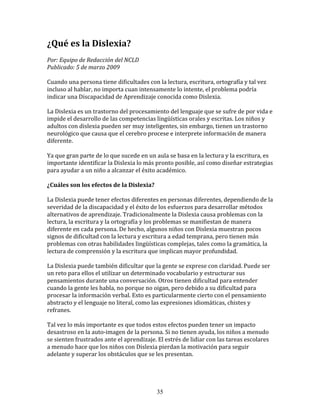 ¿Qué	
  es	
  la	
  Dislexia?	
  
	
  	
  
Por:	
  Equipo	
  de	
  Redacción	
  del	
  NCLD	
  	
  
Publicado:	
  5	
  de	
  marzo	
  2009	
  
	
  
Cuando	
  una	
  persona	
  tiene	
  dificultades	
  con	
  la	
  lectura,	
  escritura,	
  ortografía	
  y	
  tal	
  vez	
  
incluso	
  al	
  hablar,	
  no	
  importa	
  cuan	
  intensamente	
  lo	
  intente,	
  el	
  problema	
  podría	
  
indicar	
  una	
  Discapacidad	
  de	
  Aprendizaje	
  conocida	
  como	
  Dislexia.	
  	
  
	
  
La	
  Dislexia	
  es	
  un	
  trastorno	
  del	
  procesamiento	
  del	
  lenguaje	
  que	
  se	
  sufre	
  de	
  por	
  vida	
  e	
  
impide	
  el	
  desarrollo	
  de	
  las	
  competencias	
  lingüísticas	
  orales	
  y	
  escritas.	
  Los	
  niños	
  y	
  
adultos	
  con	
  dislexia	
  pueden	
  ser	
  muy	
  inteligentes,	
  sin	
  embargo,	
  tienen	
  un	
  trastorno	
  
neurológico	
  que	
  causa	
  que	
  el	
  cerebro	
  procese	
  e	
  interprete	
  información	
  de	
  manera	
  
diferente.	
  
	
  
Ya	
  que	
  gran	
  parte	
  de	
  lo	
  que	
  sucede	
  en	
  un	
  aula	
  se	
  basa	
  en	
  la	
  lectura	
  y	
  la	
  escritura,	
  es	
  
importante	
  identificar	
  la	
  Dislexia	
  lo	
  más	
  pronto	
  posible,	
  así	
  como	
  diseñar	
  estrategias	
  
para	
  ayudar	
  a	
  un	
  niño	
  a	
  alcanzar	
  el	
  éxito	
  académico.	
  
	
  	
  
¿Cuáles	
  son	
  los	
  efectos	
  de	
  la	
  Dislexia?	
  
	
  
La	
  Dislexia	
  puede	
  tener	
  efectos	
  diferentes	
  en	
  personas	
  diferentes,	
  dependiendo	
  de	
  la	
  
severidad	
  de	
  la	
  discapacidad	
  y	
  el	
  éxito	
  de	
  los	
  esfuerzos	
  para	
  desarrollar	
  métodos	
  
alternativos	
  de	
  aprendizaje.	
  Tradicionalmente	
  la	
  Dislexia	
  causa	
  problemas	
  con	
  la	
  
lectura,	
  la	
  escritura	
  y	
  la	
  ortografía	
  y	
  los	
  problemas	
  se	
  manifiestan	
  de	
  manera	
  
diferente	
  en	
  cada	
  persona.	
  De	
  hecho,	
  algunos	
  niños	
  con	
  Dislexia	
  muestran	
  pocos	
  
signos	
  de	
  dificultad	
  con	
  la	
  lectura	
  y	
  escritura	
  a	
  edad	
  temprana,	
  pero	
  tienen	
  más	
  
problemas	
  con	
  otras	
  habilidades	
  lingüísticas	
  complejas,	
  tales	
  como	
  la	
  gramática,	
  la	
  
lectura	
  de	
  comprensión	
  y	
  la	
  escritura	
  que	
  implican	
  mayor	
  profundidad.	
  
	
  	
  
La	
  Dislexia	
  puede	
  también	
  dificultar	
  que	
  la	
  gente	
  se	
  exprese	
  con	
  claridad.	
  Puede	
  ser	
  
un	
  reto	
  para	
  ellos	
  el	
  utilizar	
  un	
  determinado	
  vocabulario	
  y	
  estructurar	
  sus	
  
pensamientos	
  durante	
  una	
  conversación.	
  Otros	
  tienen	
  dificultad	
  para	
  entender	
  
cuando	
  la	
  gente	
  les	
  habla,	
  no	
  porque	
  no	
  oigan,	
  pero	
  debido	
  a	
  su	
  dificultad	
  para	
  
procesar	
  la	
  información	
  verbal.	
  Esto	
  es	
  particularmente	
  cierto	
  con	
  el	
  pensamiento	
  
abstracto	
  y	
  el	
  lenguaje	
  no	
  literal,	
  como	
  las	
  expresiones	
  idiomáticas,	
  chistes	
  y	
  
refranes.	
  
	
  
Tal	
  vez	
  lo	
  más	
  importante	
  es	
  que	
  todos	
  estos	
  efectos	
  pueden	
  tener	
  un	
  impacto	
  
desastroso	
  en	
  la	
  auto-­‐imagen	
  de	
  la	
  persona.	
  Si	
  no	
  tienen	
  ayuda,	
  los	
  niños	
  a	
  menudo	
  
se	
  sienten	
  frustrados	
  ante	
  el	
  aprendizaje.	
  El	
  estrés	
  de	
  lidiar	
  con	
  las	
  tareas	
  escolares	
  
a	
  menudo	
  hace	
  que	
  los	
  niños	
  con	
  Dislexia	
  pierdan	
  la	
  motivación	
  para	
  seguir	
  
adelante	
  y	
  superar	
  los	
  obstáculos	
  que	
  se	
  les	
  presentan.	
  	
  
	
  	
  
	
  


                                                                       35
 