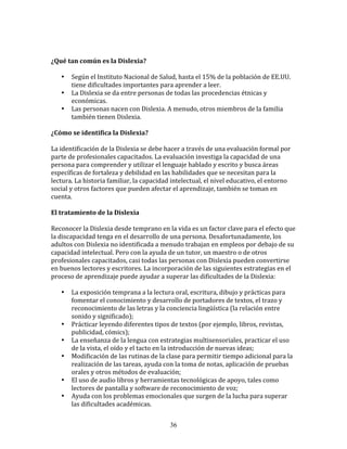  
	
  
¿Qué	
  tan	
  común	
  es	
  la	
  Dislexia?	
  
	
  	
  
         • Según	
  el	
  Instituto	
  Nacional	
  de	
  Salud,	
  hasta	
  el	
  15%	
  de	
  la	
  población	
  de	
  EE.UU.	
  
           tiene	
  dificultades	
  importantes	
  para	
  aprender	
  a	
  leer.	
  
         • La	
  Dislexia	
  se	
  da	
  entre	
  personas	
  de	
  todas	
  las	
  procedencias	
  étnicas	
  y	
  
           económicas.	
  
         • Las	
  personas	
  nacen	
  con	
  Dislexia.	
  A	
  menudo,	
  otros	
  miembros	
  de	
  la	
  familia	
  
           también	
  tienen	
  Dislexia.	
  
	
  	
  
¿Cómo	
  se	
  identifica	
  la	
  Dislexia?	
  
	
  
La	
  identificación	
  de	
  la	
  Dislexia	
  se	
  debe	
  hacer	
  a	
  través	
  de	
  una	
  evaluación	
  formal	
  por	
  
parte	
  de	
  profesionales	
  capacitados.	
  La	
  evaluación	
  investiga	
  la	
  capacidad	
  de	
  una	
  
persona	
  para	
  comprender	
  y	
  utilizar	
  el	
  lenguaje	
  hablado	
  y	
  escrito	
  y	
  busca	
  áreas	
  
específicas	
  de	
  fortaleza	
  y	
  debilidad	
  en	
  las	
  habilidades	
  que	
  se	
  necesitan	
  para	
  la	
  
lectura.	
  La	
  historia	
  familiar,	
  la	
  capacidad	
  intelectual,	
  el	
  nivel	
  educativo,	
  el	
  entorno	
  
social	
  y	
  otros	
  factores	
  que	
  pueden	
  afectar	
  el	
  aprendizaje,	
  también	
  se	
  toman	
  en	
  
cuenta.	
  
	
  	
  
El	
  tratamiento	
  de	
  la	
  Dislexia	
  
	
  
Reconocer	
  la	
  Dislexia	
  desde	
  temprano	
  en	
  la	
  vida	
  es	
  un	
  factor	
  clave	
  para	
  el	
  efecto	
  que	
  
la	
  discapacidad	
  tenga	
  en	
  el	
  desarrollo	
  de	
  una	
  persona.	
  Desafortunadamente,	
  los	
  
adultos	
  con	
  Dislexia	
  no	
  identificada	
  a	
  menudo	
  trabajan	
  en	
  empleos	
  por	
  debajo	
  de	
  su	
  
capacidad	
  intelectual.	
  Pero	
  con	
  la	
  ayuda	
  de	
  un	
  tutor,	
  un	
  maestro	
  o	
  de	
  otros	
  
profesionales	
  capacitados,	
  casi	
  todas	
  las	
  personas	
  con	
  Dislexia	
  pueden	
  convertirse	
  
en	
  buenos	
  lectores	
  y	
  escritores.	
  La	
  incorporación	
  de	
  las	
  siguientes	
  estrategias	
  en	
  el	
  
proceso	
  de	
  aprendizaje	
  puede	
  ayudar	
  a	
  superar	
  las	
  dificultades	
  de	
  la	
  Dislexia:	
  
	
  	
  
         • La	
  exposición	
  temprana	
  a	
  la	
  lectura	
  oral,	
  escritura,	
  dibujo	
  y	
  prácticas	
  para	
  
           fomentar	
  el	
  conocimiento	
  y	
  desarrollo	
  de	
  portadores	
  de	
  textos,	
  el	
  trazo	
  y	
  
           reconocimiento	
  de	
  las	
  letras	
  y	
  la	
  conciencia	
  lingüística	
  (la	
  relación	
  entre	
  
           sonido	
  y	
  significado);	
  
         • Prácticar	
  leyendo	
  diferentes	
  tipos	
  de	
  textos	
  (por	
  ejemplo,	
  libros,	
  revistas,	
  
           publicidad,	
  cómics);	
  
         • La	
  enseñanza	
  de	
  la	
  lengua	
  con	
  estrategias	
  multisensoriales,	
  practicar	
  el	
  uso	
  
           de	
  la	
  vista,	
  el	
  oído	
  y	
  el	
  tacto	
  en	
  la	
  introducción	
  de	
  nuevas	
  ideas;	
  
         • Modificación	
  de	
  las	
  rutinas	
  de	
  la	
  clase	
  para	
  permitir	
  tiempo	
  adicional	
  para	
  la	
  
           realización	
  de	
  las	
  tareas,	
  ayuda	
  con	
  la	
  toma	
  de	
  notas,	
  aplicación	
  de	
  pruebas	
  
           orales	
  y	
  otros	
  métodos	
  de	
  evaluación;	
  
         • El	
  uso	
  de	
  audio	
  libros	
  y	
  herramientas	
  tecnológicas	
  de	
  apoyo,	
  tales	
  como	
  
           lectores	
  de	
  pantalla	
  y	
  software	
  de	
  reconocimiento	
  de	
  voz;	
  
         • Ayuda	
  con	
  los	
  problemas	
  emocionales	
  que	
  surgen	
  de	
  la	
  lucha	
  para	
  superar	
  
           las	
  dificultades	
  académicas.	
  


                                                                36
 