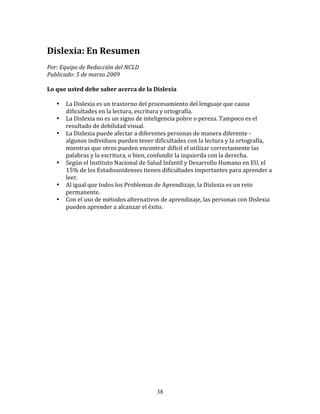 Dislexia:	
  En	
  Resumen	
  
Por:	
  Equipo	
  de	
  Redacción	
  del	
  NCLD	
  	
  	
  
Publicado:	
  5	
  de	
  marzo	
  2009	
  

Lo	
  que	
  usted	
  debe	
  saber	
  acerca	
  de	
  la	
  Dislexia	
  

     •     La	
  Dislexia	
  es	
  un	
  trastorno	
  del	
  procesamiento	
  del	
  lenguaje	
  que	
  causa	
  
           dificultades	
  en	
  la	
  lectura,	
  escritura	
  y	
  ortografía.	
  
     •     La	
  Dislexia	
  no	
  es	
  un	
  signo	
  de	
  inteligencia	
  pobre	
  o	
  pereza.	
  Tampoco	
  es	
  el	
  
           resultado	
  de	
  debilidad	
  visual.	
  
     •     La	
  Dislexia	
  puede	
  afectar	
  a	
  diferentes	
  personas	
  de	
  manera	
  diferente	
  -­‐	
  
           algunos	
  individuos	
  pueden	
  tener	
  dificultades	
  con	
  la	
  lectura	
  y	
  la	
  ortografía,	
  
           mientras	
  que	
  otros	
  pueden	
  encontrar	
  difícil	
  el	
  utilizar	
  correctamente	
  las	
  
           palabras	
  y	
  la	
  escritura,	
  o	
  bien,	
  confundir	
  la	
  izquierda	
  con	
  la	
  derecha.	
  
     •     Según	
  el	
  Instituto	
  Nacional	
  de	
  Salud	
  Infantil	
  y	
  Desarrollo	
  Humano	
  en	
  EU,	
  el	
  
           15%	
  de	
  los	
  Estadounidenses	
  tienen	
  dificultades	
  importantes	
  para	
  aprender	
  a	
  
           leer.	
  
     •     Al	
  igual	
  que	
  todos	
  los	
  Problemas	
  de	
  Aprendizaje,	
  la	
  Dislexia	
  es	
  un	
  reto	
  
           permanente.	
  
     •     Con	
  el	
  uso	
  de	
  métodos	
  alternativos	
  de	
  aprendizaje,	
  las	
  personas	
  con	
  Dislexia	
  
           pueden	
  aprender	
  a	
  alcanzar	
  el	
  éxito.	
  




                                                               38
 