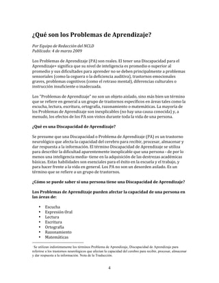 ¿Qué	
  son	
  los	
  Problemas	
  de	
  Aprendizaje?	
  
Por	
  Equipo	
  de	
  Redacción	
  del	
  NCLD	
  	
  
Publicado:	
  4	
  de	
  marzo	
  2009	
  

Los	
  Problemas	
  de	
  Aprendizaje	
  (PA)	
  son	
  reales.	
  El	
  tener	
  una	
  Discapacidad	
  para	
  el	
  
Aprendizaje∗	
  significa	
  que	
  su	
  nivel	
  de	
  inteligencia	
  es	
  promedio	
  o	
  superior	
  al	
  
promedio	
  y	
  sus	
  dificultades	
  para	
  aprender	
  no	
  se	
  deben	
  principalmente	
  a	
  problemas	
  
sensoriales	
  (como	
  la	
  ceguera	
  o	
  la	
  deficiencia	
  auditiva),	
  trastornos	
  emocionales	
  
graves,	
  problemas	
  cognitivos	
  (como	
  el	
  retraso	
  mental),	
  diferencias	
  culturales	
  o	
  
instrucción	
  insuficiente	
  o	
  inadecuada.	
  

Los	
  “Problemas	
  de	
  Aprendizaje"	
  no	
  son	
  un	
  objeto	
  aislado,	
  sino	
  más	
  bien	
  un	
  término	
  
que	
  se	
  refiere	
  en	
  general	
  a	
  un	
  grupo	
  de	
  trastornos	
  específicos	
  en	
  áreas	
  tales	
  como	
  la	
  
escucha,	
  lectura,	
  escritura,	
  ortografía,	
  razonamiento	
  o	
  matemáticas.	
  La	
  mayoría	
  de	
  
los	
  Problemas	
  de	
  Aprendizaje	
  son	
  inexplicables	
  (no	
  hay	
  una	
  causa	
  conocida)	
  y,	
  a	
  
menudo,	
  los	
  efectos	
  de	
  los	
  PA	
  son	
  vistos	
  durante	
  toda	
  la	
  vida	
  de	
  una	
  persona.	
  

¿Qué	
  es	
  una	
  Discapacidad	
  de	
  Aprendizaje?	
  

Se	
  presume	
  que	
  una	
  Discapacidad	
  o	
  Problema	
  de	
  Aprendizaje	
  (PA)	
  es	
  un	
  trastorno	
  
neurológico	
  que	
  afecta	
  la	
  capacidad	
  del	
  cerebro	
  para	
  recibir,	
  procesar,	
  almacenar	
  y	
  
dar	
  respuesta	
  a	
  la	
  información.	
  El	
  término	
  Discapacidad	
  de	
  Aprendizaje	
  se	
  utiliza	
  
para	
  describir	
  la	
  dificultad	
  aparentemente	
  inexplicable	
  que	
  una	
  persona	
  -­‐	
  de	
  por	
  lo	
  
menos	
  una	
  inteligencia	
  media-­‐	
  tiene	
  en	
  la	
  adquisición	
  de	
  las	
  destrezas	
  académicas	
  
básicas.	
  Estas	
  habilidades	
  son	
  esenciales	
  para	
  el	
  éxito	
  en	
  la	
  escuela	
  y	
  el	
  trabajo,	
  y	
  
para	
  hacer	
  frente	
  a	
  la	
  vida	
  en	
  general.	
  Los	
  PA	
  no	
  son	
  un	
  desorden	
  asilado.	
  Es	
  un	
  
término	
  que	
  se	
  refiere	
  a	
  un	
  grupo	
  de	
  trastornos.	
  

¿Cómo	
  se	
  puede	
  saber	
  si	
  una	
  persona	
  tiene	
  una	
  Discapacidad	
  de	
  Aprendizaje?	
  

Los	
  Problemas	
  de	
  Aprendizaje	
  pueden	
  afectar	
  la	
  capacidad	
  de	
  una	
  persona	
  en	
  
las	
  áreas	
  de:	
  

     •     Escucha	
  
     •     Expresión	
  Oral	
  
     •     Lectura	
  
     •     Escritura	
  
     •     Ortografía	
  
     •     Razonamiento	
  
     •     Matemáticas	
  

∗
 Se utilizan indistintamente los términos Problema de Aprendizaje, Discapacidad de Aprendizaje para
referirse a los trastornos neurológicos que afectan la capacidad del cerebro para recibir, procesar, almacenar
y dar respuesta a la información. Nota de la Traducción.


                                                                  4
 