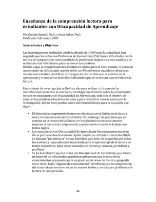 Enseñanza	
  de	
  la	
  comprensión	
  lectora	
  para	
  
estudiantes	
  con	
  Discapacidad	
  de	
  Aprendizaje	
  	
  
	
  
Por	
  Gersten	
  Russell,	
  Ph.D.,	
  y	
  Scott	
  Baker,	
  Ph.D.	
  	
  
Publicado:	
  5	
  de	
  marzo	
  2009	
  
	
  
Antecedentes	
  y	
  Objetivos	
  
	
  
Las	
  investigaciones	
  realizadas	
  desde	
  la	
  década	
  de	
  1980	
  hasta	
  la	
  actualidad,	
  han	
  
sugerido	
  que	
  los	
  niños	
  con	
  Problemas	
  de	
  Aprendizaje	
  (PA)	
  tienen	
  dificultades	
  con	
  la	
  
lectura	
  de	
  comprensión	
  como	
  resultado	
  de	
  problemas	
  lingüísticos	
  más	
  amplios	
  y	
  no	
  
se	
  limitan	
  a	
  las	
  dificultades	
  para	
  reconocer	
  las	
  palabras.	
  
Debido	
  a	
  que	
  la	
  comprensión	
  de	
  la	
  lectura	
  es	
  crucial	
  para	
  el	
  éxito	
  escolar,	
  es	
  esencial	
  
comprender	
  las	
  dificultades	
  que	
  los	
  niños	
  con	
  PA	
  enfrentan	
  cuando	
  se	
  relacionan	
  
con	
  un	
  nuevo	
  texto	
  e	
  identificar	
  estrategias	
  de	
  instrucción	
  que	
  se	
  centren	
  en	
  el	
  
aprendizaje	
  y	
  el	
  uso	
  de	
  las	
  múltiples	
  habilidades	
  que	
  se	
  necesitan	
  para	
  el	
  éxito	
  en	
  la	
  
lectura.	
  
	
  
Esta	
  síntesis	
  de	
  investigación	
  se	
  llevó	
  a	
  cabo	
  para	
  evaluar	
  críticamente	
  las	
  
contribuciones	
  recientes	
  al	
  cuerpo	
  de	
  investigacion	
  existente	
  sobre	
  la	
  comprensión	
  
lectora	
  en	
  estudiantes	
  con	
  Discapacidad	
  de	
  Aprendizaje,	
  todo	
  con	
  el	
  objetivo	
  de	
  
mejorar	
  las	
  prácticas	
  educativas	
  actuales	
  y	
  para	
  identificar	
  nuevas	
  vetas	
  para	
  la	
  
investigación.	
  Sirvan	
  estos	
  puntos	
  como	
  información	
  básica	
  para	
  la	
  discusión	
  que	
  
sigue:	
  
	
  
         • El	
  éxito	
  en	
  la	
  comprensión	
  lectora	
  se	
  relaciona	
  con	
  la	
  fluidez	
  en	
  la	
  lectura	
  
            oral	
  y	
  el	
  conocimiento	
  del	
  vocabulario.	
  Sin	
  embargo,	
  las	
  prácticas	
  que	
  se	
  
            centran	
  en	
  la	
  mejora	
  de	
  la	
  fluidez	
  o	
  el	
  vocabulario	
  no	
  necesariamente	
  
            mejoran	
  la	
  lectura	
  de	
  comprensión,	
  especialmente	
  cuando	
  se	
  trabaja	
  con	
  
            textos	
  largos.	
  
         • Los	
  estudiantes	
  con	
  Discapacidad	
  de	
  Aprendizaje	
  frecuentemente	
  parecen	
  
            darse	
  por	
  vencidos	
  demasiado	
  rápido	
  cuando	
  se	
  enfrentan	
  a	
  un	
  texto	
  difícil.	
  
            La	
  llamada	
  "persistencia"	
  es	
  una	
  habilidad	
  que	
  debe	
  ser	
  adquirida	
  por	
  todos	
  
            los	
  lectores	
  y	
  	
  especialmente	
  importante	
  para	
  el	
  aprendizaje	
  de	
  la	
  lectura	
  de	
  
            textos	
  expositivos,	
  tales	
  como	
  manuales	
  de	
  historia	
  y	
  ciencias,	
  periódicos	
  y	
  
            panfletos.	
  
         • Se	
  ha	
  descubierto	
  que	
  los	
  niños	
  con	
  Discapacidad	
  de	
  Aprendizaje	
  que	
  tienen	
  
            un	
  historial	
  de	
  dificultades	
  académicas	
  presentan	
  una	
  brecha	
  en	
  los	
  
            conocimientos	
  apropiados	
  para	
  su	
  grado	
  en	
  las	
  áreas	
  de	
  historia,	
  geografía	
  
            entre	
  otras.	
  Estas	
  “lagunas	
  de	
  conocimiento”	
  interfieren	
  con	
  su	
  comprensión	
  
            del	
  material	
  que	
  encuentran	
  en	
  los	
  nuevos	
  textos	
  y	
  constituyen	
  problemas	
  de	
  
            lectura	
  de	
  comprensión.	
  
	
  	
  




                                                                 40
 