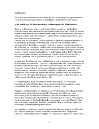 Conclusiones	
  
	
  
Un	
  análisis	
  de	
  tres	
  revisiones	
  de	
  la	
  investigación	
  reciente	
  pone	
  los	
  siguientes	
  temas	
  
y	
  conclusiones	
  a	
  la	
  vanguardia	
  de	
  la	
  investigación	
  de	
  la	
  comprensión	
  lectora.	
  
	
  	
  
¿Cuál	
  es	
  el	
  Papel	
  del	
  Auto-­Monitoreo	
  en	
  la	
  Comprensión	
  de	
  la	
  Lectura?	
  
	
  
Quienes	
  se	
  denominan	
  lectores	
  activos	
  aprenden	
  a	
  monitorear	
  qué	
  tan	
  bien	
  
entienden	
  lo	
  que	
  leen,	
  mientras	
  leen.	
  Cuando	
  el	
  material	
  que	
  leen	
  es	
  difícil,	
  este	
  tipo	
  
de	
  estudiantes	
  se	
  involucra	
  en	
  benéficas	
  estrategias	
  de	
  auto-­‐monitoreo,	
  como	
  leer	
  el	
  
texto	
  por	
  partes	
  y	
  tratar	
  de	
  averiguar	
  el	
  significado	
  de	
  palabras	
  desconocidas	
  que	
  
son	
  claves	
  para	
  la	
  comprensión.	
  	
  
En	
  contraste,	
  los	
  estudiantes	
  con	
  Discapacidad	
  de	
  Aprendizaje	
  generalmente	
  no	
  se	
  
dan	
  cuenta	
  de	
  que	
  deben	
  prestar	
  atención	
  a	
  qué	
  tan	
  bien	
  entienden	
  un	
  texto	
  
mientras	
  lo	
  leen,	
  de	
  modo	
  que	
  puedan	
  volver	
  atrás	
  y	
  releer	
  cuando	
  sea	
  necesario.	
  
Normalmente,	
  los	
  estudiantes	
  con	
  Discapacidad	
  de	
  Aprendizaje	
  tienen	
  que	
  aprender	
  
varias	
  técnicas	
  de	
  autocontrol,	
  tales	
  como:	
  formularse	
  preguntas	
  después	
  de	
  leer	
  un	
  
pasaje	
  o	
  resumir	
  en	
  sus	
  propias	
  palabras	
  el	
  material	
  que	
  acaban	
  de	
  leer.	
  Mientras	
  
leen	
  un	
  cuento	
  (un	
  texto	
  narrativo)	
  se	
  puede	
  intentar	
  predecir	
  lo	
  que	
  sucederá	
  
después.	
  Aprender	
  a	
  hacer	
  predicciones	
  ayuda	
  a	
  la	
  lectura	
  de	
  comprensión.	
  
	
  
La	
  capacidad	
  de	
  reflexionar	
  sobre	
  qué	
  tan	
  bien	
  se	
  está	
  progresando	
  en	
  una	
  actividad	
  
de	
  lectura	
  es	
  un	
  componente	
  crítico	
  de	
  la	
  comprensión	
  lectora.	
  Los	
  estudiantes	
  a	
  los	
  
que	
  se	
  les	
  enseñan	
  estrategias	
  para	
  utilizar	
  mientras	
  leen,	
  tales	
  como	
  formularse	
  
preguntas	
  	
  y	
  resumir	
  lo	
  que	
  leen,	
  en	
  general	
  experimentan	
  mayor	
  mejoría	
  en	
  la	
  
comprensión,	
  en	
  contraste	
  con	
  aquellos	
  estudiantes	
  a	
  los	
  que	
  se	
  les	
  enseña	
  la	
  
compresión	
  como	
  una	
  única,	
  específica	
  habilidad.	
  Es	
  esencial	
  que	
  los	
  estudiantes	
  
aprendan	
  "las	
  estrategias	
  de	
  reparación",	
  para	
  usar	
  cuando	
  se	
  percatan	
  de	
  que	
  no	
  
están	
  entendiendo	
  el	
  texto	
  que	
  están	
  leyendo.	
  	
  	
  
	
  
La	
  lectura	
  repetida	
  de	
  un	
  párrafo	
  hace	
  mucho	
  más	
  fácil	
  que	
  los	
  estudiantes	
  
recuerden	
  el	
  contenido	
  importante.	
  Leer	
  repetidamente	
  el	
  mismo	
  pasaje	
  es	
  una	
  
estrategia	
  fácil	
  de	
  implementar	
  en	
  situaciones	
  reales	
  en	
  el	
  aula.	
  
	
  
Aunque	
  se	
  puede	
  enseñar	
  a	
  los	
  estudiantes	
  con	
  Problemas	
  de	
  Aprendizaje	
  a	
  utilizar	
  
las	
  técnicas	
  de	
  automonitoreo,	
  es	
  considerablemente	
  más	
  difícil	
  para	
  estos	
  
estudiantes	
  generalizar	
  estas	
  habilidades	
  o	
  aplicarlas	
  en	
  otras	
  situaciones	
  de	
  
lectura.	
  Con	
  frecuencia,	
  los	
  estudiantes	
  no	
  continúan	
  aplicando	
  estas	
  estrategias	
  de	
  
comprensión	
  una	
  vez	
  finalizado	
  el	
  estudio	
  a	
  menos	
  que	
  se	
  les	
  pida.	
  Al	
  parecer,	
  las	
  
intervenciones	
  a	
  largo	
  plazo,	
  de	
  mayor	
  intensidad,	
  sobre	
  el	
  uso	
  de	
  estrategias	
  de	
  
autocontrol	
  puede	
  ser	
  el	
  enfoque	
  más	
  eficaz.	
  
	
  
Los	
  estudiantes	
  con	
  PA	
  procesan	
  la	
  información	
  de	
  forma	
  pasiva	
  y	
  tienen	
  dificultad	
  
para	
  diferenciar	
  las	
  asociaciones	
  relevantes	
  de	
  las	
  irrelevantes.	
  Las	
  posibles	
  
soluciones	
  incluyen	
  técnicas	
  que	
  obligan	
  a	
  los	
  estudiantes	
  a	
  centrar	
  la	
  atención	
  en	
  el	
  



                                                                41
 