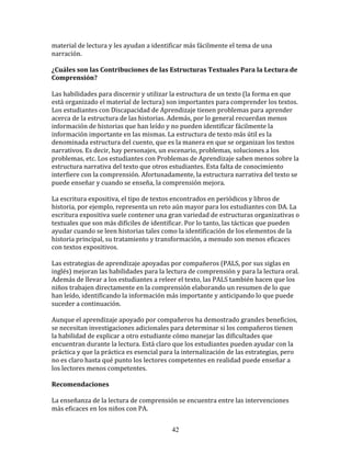 material	
  de	
  lectura	
  y	
  les	
  ayudan	
  a	
  identificar	
  más	
  fácilmente	
  el	
  tema	
  de	
  una	
  
narración.	
  
	
  	
  
¿Cuáles	
  son	
  las	
  Contribuciones	
  de	
  las	
  Estructuras	
  Textuales	
  Para	
  la	
  Lectura	
  de	
  
Comprensión?	
  
	
  
Las	
  habilidades	
  para	
  discernir	
  y	
  utilizar	
  la	
  estructura	
  de	
  un	
  texto	
  (la	
  forma	
  en	
  que	
  
está	
  organizado	
  el	
  material	
  de	
  lectura)	
  son	
  importantes	
  para	
  comprender	
  los	
  textos.	
  
Los	
  estudiantes	
  con	
  Discapacidad	
  de	
  Aprendizaje	
  tienen	
  problemas	
  para	
  aprender	
  
acerca	
  de	
  la	
  estructura	
  de	
  las	
  historias.	
  Además,	
  por	
  lo	
  general	
  recuerdan	
  menos	
  
información	
  de	
  historias	
  que	
  han	
  leído	
  y	
  no	
  pueden	
  identificar	
  fácilmente	
  la	
  
información	
  importante	
  en	
  las	
  mismas.	
  La	
  estructura	
  de	
  texto	
  más	
  útil	
  es	
  la	
  
denominada	
  estructura	
  del	
  cuento,	
  que	
  es	
  la	
  manera	
  en	
  que	
  se	
  organizan	
  los	
  textos	
  
narrativos.	
  Es	
  decir,	
  hay	
  personajes,	
  un	
  escenario,	
  problemas,	
  soluciones	
  a	
  los	
  
problemas,	
  etc.	
  Los	
  estudiantes	
  con	
  Problemas	
  de	
  Aprendizaje	
  saben	
  menos	
  sobre	
  la	
  
estructura	
  narrativa	
  del	
  texto	
  que	
  otros	
  estudiantes.	
  Esta	
  falta	
  de	
  conocimiento	
  
interfiere	
  con	
  la	
  comprensión.	
  Afortunadamente,	
  la	
  estructura	
  narrativa	
  del	
  texto	
  se	
  
puede	
  enseñar	
  y	
  cuando	
  se	
  enseña,	
  la	
  comprensión	
  mejora.	
  
	
  
La	
  escritura	
  expositiva,	
  el	
  tipo	
  de	
  textos	
  encontrados	
  en	
  periódicos	
  y	
  libros	
  de	
  
historia,	
  por	
  ejemplo,	
  representa	
  un	
  reto	
  aún	
  mayor	
  para	
  los	
  estudiantes	
  con	
  DA.	
  La	
  
escritura	
  expositiva	
  suele	
  contener	
  una	
  gran	
  variedad	
  de	
  estructuras	
  organizativas	
  o	
  
textuales	
  que	
  son	
  más	
  difíciles	
  de	
  identificar.	
  Por	
  lo	
  tanto,	
  las	
  tácticas	
  que	
  pueden	
  
ayudar	
  cuando	
  se	
  leen	
  historias	
  tales	
  como	
  la	
  identificación	
  de	
  los	
  elementos	
  de	
  la	
  
historia	
  principal,	
  su	
  tratamiento	
  y	
  transformación,	
  a	
  menudo	
  son	
  menos	
  eficaces	
  
con	
  textos	
  expositivos.	
  
	
  
Las	
  estrategias	
  de	
  aprendizaje	
  apoyadas	
  por	
  compañeros	
  (PALS,	
  por	
  sus	
  siglas	
  en	
  
inglés)	
  mejoran	
  las	
  habilidades	
  para	
  la	
  lectura	
  de	
  comprensión	
  y	
  para	
  la	
  lectura	
  oral.	
  
Además	
  de	
  llevar	
  a	
  los	
  estudiantes	
  a	
  releer	
  el	
  texto,	
  las	
  PALS	
  también	
  hacen	
  que	
  los	
  
niños	
  trabajen	
  directamente	
  en	
  la	
  comprensión	
  elaborando	
  un	
  resumen	
  de	
  lo	
  que	
  
han	
  leído,	
  identificando	
  la	
  información	
  más	
  importante	
  y	
  anticipando	
  lo	
  que	
  puede	
  
suceder	
  a	
  continuación.	
  
	
  
Aunque	
  el	
  aprendizaje	
  apoyado	
  por	
  compañeros	
  ha	
  demostrado	
  grandes	
  beneficios,	
  
se	
  necesitan	
  investigaciones	
  adicionales	
  para	
  determinar	
  si	
  los	
  compañeros	
  tienen	
  
la	
  habilidad	
  de	
  explicar	
  a	
  otro	
  estudiante	
  cómo	
  manejar	
  las	
  dificultades	
  que	
  
encuentran	
  durante	
  la	
  lectura.	
  Está	
  claro	
  que	
  los	
  estudiantes	
  pueden	
  ayudar	
  con	
  la	
  
práctica	
  y	
  que	
  la	
  práctica	
  es	
  esencial	
  para	
  la	
  internalización	
  de	
  las	
  estrategias,	
  pero	
  
no	
  es	
  claro	
  hasta	
  qué	
  punto	
  los	
  lectores	
  competentes	
  en	
  realidad	
  puede	
  enseñar	
  a	
  
los	
  lectores	
  menos	
  competentes.	
  
	
  	
  
Recomendaciones	
  
	
  
La	
  enseñanza	
  de	
  la	
  lectura	
  de	
  comprensión	
  se	
  encuentra	
  entre	
  las	
  intervenciones	
  
más	
  eficaces	
  en	
  los	
  niños	
  con	
  PA.	
  


                                                                42
 