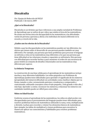 Discalculia	
  
	
  	
  
Por:	
  Equipo	
  de	
  Redacción	
  del	
  NCLD	
  	
  
Publicado:	
  5	
  de	
  marzo	
  2009	
  
	
  
¿Qué	
  es	
  la	
  Discalculia?	
  
	
  
Discalculia	
  es	
  un	
  término	
  que	
  hace	
  referencia	
  a	
  una	
  amplia	
  variedad	
  de	
  Problemas	
  
de	
  Aprendizaje	
  que	
  se	
  sufren	
  de	
  por	
  vida	
  y	
  que	
  atañen	
  al	
  área	
  de	
  las	
  matemáticas.	
  
No	
  existe	
  una	
  forma	
  única	
  de	
  discapacidad	
  en	
  las	
  matemáticas	
  y	
  las	
  dificultades	
  
varían	
  de	
  persona	
  a	
  persona	
  y	
  afecta	
  a	
  los	
  individuos	
  de	
  manera	
  diferente	
  en	
  la	
  
escuela	
  y	
  a	
  través	
  de	
  la	
  vida.	
  
	
  	
  
¿Cuáles	
  son	
  los	
  efectos	
  de	
  la	
  Discalculia?	
  
	
  
Debido	
  a	
  que	
  las	
  discapacidades	
  en	
  las	
  matemáticas	
  pueden	
  ser	
  tan	
  diferentes,	
  los	
  
efectos	
  que	
  tienen	
  sobre	
  el	
  desarrollo	
  de	
  una	
  persona	
  pueden	
  también	
  ser	
  muy	
  
diferentes.	
  Por	
  ejemplo,	
  una	
  persona	
  que	
  tiene	
  problemas	
  para	
  procesar	
  el	
  lenguaje	
  
se	
  enfrenta	
  a	
  retos	
  en	
  las	
  matemáticas	
  muy	
  diferentes	
  a	
  los	
  que	
  una	
  persona	
  que	
  
tiene	
  dificultad	
  en	
  las	
  relaciones	
  visuales	
  y	
  espaciales	
  se	
  enfrentaría.	
  Otra	
  persona	
  
con	
  dificultad	
  para	
  recordar	
  hechos	
  y	
  para	
  mantener	
  el	
  orden	
  de	
  una	
  secuencia	
  de	
  
pasos	
  tendrá	
  un	
  conjunto	
  de	
  desafíos	
  relacionados	
  con	
  las	
  matemáticas	
  muy	
  
diferente	
  por	
  superar.	
  
	
  	
  
La	
  Infancia	
  Temprana	
  
	
  
La	
  construcción	
  de	
  una	
  base	
  sólida	
  para	
  el	
  aprendizaje	
  de	
  las	
  matemáticas	
  incluye	
  
muchas	
  y	
  muy	
  diferentes	
  habilidades.	
  Los	
  niños	
  pequeños	
  con	
  Problemas	
  de	
  
Aprendizaje	
  pueden	
  tener	
  dificultades	
  para	
  aprender	
  el	
  significado	
  de	
  los	
  números	
  
(propiedades	
  del	
  número)	
  dificultad	
  con	
  actividades	
  como	
  clasificar	
  objetos	
  por	
  su	
  
forma,	
  tamaño	
  o	
  color,	
  reconociendo	
  patrones	
  o	
  tendencias	
  y	
  comparando	
  y	
  
contrastando,	
  utilizando	
  conceptos	
  como	
  el	
  más	
  pequeño	
  /	
  más	
  grande	
  o	
  más	
  alto	
  /	
  
más	
  bajo.	
  Aprender	
  a	
  contar,	
  reconocer	
  los	
  números	
  y	
  relacionar	
  los	
  números	
  con	
  
cantidades	
  también	
  puede	
  ser	
  difícil	
  para	
  estos	
  niños.	
  
	
  	
  
Niños	
  en	
  Edad	
  Escolar	
  
	
  
Conforme	
  avanza	
  el	
  aprendizaje	
  de	
  las	
  matemáticas,	
  los	
  niños	
  en	
  edad	
  escolar	
  con	
  
discapacidades	
  para	
  el	
  procesamiento	
  del	
  lenguaje	
  pueden	
  tener	
  dificultades	
  para	
  
resolver	
  problemas	
  básicos	
  de	
  matemáticas	
  utilizando	
  la	
  suma,	
  resta,	
  multiplicación	
  
y	
  división.	
  Luchan	
  para	
  recordar	
  y	
  retener	
  los	
  elementos	
  básicos	
  de	
  matemáticas	
  
(por	
  ejemplo,	
  las	
  tablas	
  de	
  multiplicar)	
  y	
  tienen	
  problemas	
  para	
  encontrar	
  la	
  
manera	
  de	
  aplicar	
  sus	
  conocimientos	
  y	
  habilidades	
  para	
  resolver	
  problemas	
  
matemáticos.	
  



                                                               45
 