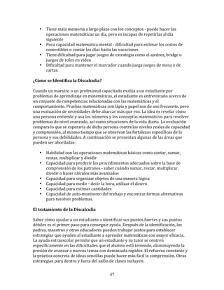 •    Tiene	
  mala	
  memoria	
  a	
  largo	
  plazo	
  con	
  los	
  conceptos	
  -­‐	
  puede	
  hacer	
  las	
  
          operaciones	
  matemáticas	
  un	
  día,	
  pero	
  es	
  incapaz	
  de	
  repetirlas	
  al	
  día	
  
          siguiente	
  
     •    Poca	
  capacidad	
  matemática	
  mental	
  -­‐	
  dificultad	
  para	
  estimar	
  los	
  costos	
  de	
  
          comestibles	
  o	
  contar	
  los	
  días	
  hasta	
  las	
  vacaciones	
  
     •    Tiene	
  dificultad	
  para	
  jugar	
  juegos	
  de	
  estrategia	
  como	
  el	
  ajedrez,	
  bridge	
  o	
  
          juegos	
  de	
  roles	
  en	
  video	
  
     •    Dificultad	
  para	
  mantener	
  el	
  marcador	
  cuando	
  juega	
  juegos	
  de	
  mesa	
  o	
  de	
  
          cartas.	
  
	
  	
  
¿Cómo	
  se	
  Identifica	
  la	
  Discalculia?	
  
	
  
Cuando	
  un	
  maestro	
  o	
  un	
  profesional	
  capacitado	
  evalúa	
  a	
  un	
  estudiante	
  por	
  
problemas	
  de	
  aprendizaje	
  en	
  matemáticas,	
  el	
  estudiante	
  es	
  entrevistado	
  acerca	
  de	
  
un	
  conjunto	
  de	
  competencias	
  relacionadas	
  con	
  las	
  matemáticas	
  y	
  el	
  
comportamiento.	
  Pruebas	
  matemáticas	
  con	
  lápiz	
  y	
  papel	
  son	
  de	
  uso	
  frecuente,	
  pero	
  
una	
  evaluación	
  de	
  necesidades	
  debe	
  abarcar	
  más	
  que	
  eso.	
  La	
  idea	
  es	
  revelar	
  cómo	
  
una	
  persona	
  entiende	
  y	
  usa	
  los	
  números	
  y	
  los	
  conceptos	
  matemáticos	
  para	
  resolver	
  
problemas	
  de	
  nivel	
  avanzado,	
  así	
  como	
  situaciones	
  de	
  la	
  vida	
  diaria.	
  La	
  evaluación	
  
compara	
  lo	
  que	
  se	
  esperaría	
  de	
  dicha	
  persona	
  contra	
  los	
  niveles	
  reales	
  de	
  capacidad	
  
y	
  comprensión,	
  al	
  mismo	
  tiempo	
  que	
  se	
  observan	
  las	
  fortalezas	
  específicas	
  de	
  la	
  
persona	
  y	
  sus	
  debilidades.	
  A	
  continuación	
  se	
  presentan	
  algunas	
  de	
  las	
  áreas	
  que	
  
pueden	
  ser	
  abordadas:	
  
	
  
         • Habilidad	
  con	
  las	
  operaciones	
  matemáticas	
  básicas	
  como	
  contar,	
  sumar,	
  
           restar,	
  multiplicar	
  y	
  dividir	
  
         • Capacidad	
  para	
  predecir	
  los	
  procedimientos	
  adecuados	
  sobre	
  la	
  base	
  de	
  
           comprensión	
  de	
  los	
  patrones	
  -­‐	
  saber	
  cuándo	
  sumar,	
  restar,	
  multiplicar,	
  
           dividir	
  o	
  hacer	
  cálculos	
  más	
  avanzados	
  
         • Capacidad	
  para	
  organizar	
  objetos	
  de	
  una	
  manera	
  lógica	
  
         • Capacidad	
  para	
  medir	
  -­‐	
  decir	
  la	
  hora,	
  utilizar	
  el	
  dinero	
  
         • Capacidad	
  para	
  estimar	
  cantidades	
  
         • Capacidad	
  de	
  auto-­‐monitoreo	
  del	
  trabajo	
  y	
  encontrar	
  formas	
  alternativas	
  
           para	
  resolver	
  problemas.	
  
	
  
El	
  tratamiento	
  de	
  la	
  Discalculia	
  
	
  
Saber	
  cómo	
  ayudar	
  a	
  un	
  estudiante	
  a	
  identificar	
  sus	
  puntos	
  fuertes	
  y	
  sus	
  puntos	
  
débiles	
  es	
  el	
  primer	
  paso	
  para	
  conseguir	
  ayuda.	
  Después	
  de	
  la	
  identificación,	
  los	
  
padres,	
  maestros	
  y	
  otros	
  educadores	
  pueden	
  trabajar	
  juntos	
  para	
  establecer	
  
estrategias	
  que	
  ayuden	
  al	
  estudiante	
  a	
  aprender	
  matemáticas	
  con	
  mayor	
  eficacia.	
  
La	
  ayuda	
  extraescolar	
  permite	
  que	
  un	
  estudiante	
  y	
  su	
  tutor	
  se	
  centren	
  
específicamente	
  en	
  las	
  dificultades	
  que	
  el	
  alumno	
  está	
  teniendo,	
  disminuyendo	
  la	
  
presión	
  de	
  avanzar	
  a	
  nuevos	
  temas	
  con	
  demasiada	
  rapidez.	
  El	
  refuerzo	
  constante	
  y	
  
la	
  práctica	
  concreta	
  de	
  ideas	
  sencillas	
  puede	
  hacer	
  más	
  fácil	
  la	
  comprensión.	
  Otras	
  
estrategias	
  para	
  dentro	
  y	
  fuera	
  del	
  salón	
  de	
  clases	
  incluyen:	
  


                                                             47
 