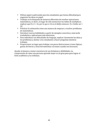  
       •   Utilizar	
  papel	
  cuadriculado	
  para	
  los	
  estudiantes	
  que	
  tienen	
  dificultad	
  para	
  
           organizar	
  las	
  ideas	
  en	
  papel.	
  
       •   Trabajar	
  en	
  la	
  búsqueda	
  de	
  maneras	
  diferentes	
  de	
  resolver	
  operaciones	
  
           matemáticas,	
  es	
  decir,	
  en	
  lugar	
  de	
  sólo	
  memorizar	
  las	
  tablas	
  de	
  multiplicar,	
  
           explicar	
  que	
  8	
  x	
  2	
  =	
  16,	
  por	
  lo	
  que	
  si	
  16	
  es	
  el	
  doble	
  entonces	
  	
  8	
  x	
  4	
  debe	
  ser	
  =	
  
           32.	
  
       •   Prácticar	
  la	
  estimación	
  como	
  una	
  manera	
  de	
  empezar	
  a	
  resolver	
  problemas	
  
           de	
  matemáticas.	
  
       •   Introducir	
  nuevas	
  habilidades	
  a	
  partir	
  de	
  ejemplos	
  concretos	
  y	
  más	
  tarde	
  
           trasladarlas	
  a	
  aplicaciones	
  más	
  abstractas.	
  
       •   Para	
  individuos	
  con	
  dificultades	
  de	
  lenguaje,	
  explicar	
  claramente	
  las	
  ideas	
  y	
  
           los	
  problemas	
  y	
  alentar	
  a	
  los	
  estudiantes	
  a	
  hacer	
  preguntas	
  mientras	
  
           trabajan.	
  
       •   Proporcionar	
  un	
  lugar	
  para	
  trabajar	
  con	
  pocas	
  distracciones	
  y	
  tener	
  lápices,	
  
           gomas	
  de	
  borrar	
  y	
  otras	
  herramientas	
  a	
  la	
  mano	
  cuando	
  sea	
  necesario.	
  
	
  
Ayudar	
  al	
  alumno	
  a	
  tomar	
  conciencia	
  de	
  sus	
  fortalezas	
  y	
  debilidades.	
  La	
  
comprensión	
  de	
  cómo	
  una	
  persona	
  aprende	
  mejor	
  es	
  un	
  gran	
  paso	
  para	
  lograr	
  el	
  
éxito	
  académico	
  y	
  la	
  confianza.	
  
	
  	
  
	
  	
  
	
  
	
  
	
  
	
  
	
  
	
  
	
  
	
  
	
  
	
  
	
  
	
  
	
  
	
  
	
  
	
  
	
  
	
  
	
  
	
  
	
  
	
  
	
  



                                                                             48
 