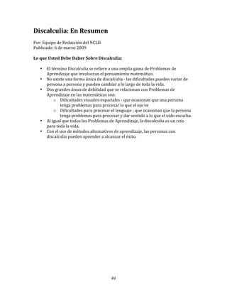 Discalculia:	
  En	
  Resumen	
  
	
  
Por:	
  Equipo	
  de	
  Redacción	
  del	
  NCLD	
  	
  
Publicado:	
  6	
  de	
  marzo	
  2009	
  
	
  
Lo	
  que	
  Usted	
  Debe	
  Daber	
  Sobre	
  Discalculia:	
  
	
  	
  
         • El	
  término	
  Discalculia	
  se	
  refiere	
  a	
  una	
  amplia	
  gama	
  de	
  Problemas	
  de	
  
           Aprendizaje	
  que	
  involucran	
  el	
  pensamiento	
  matemático.	
  
         • No	
  existe	
  una	
  forma	
  única	
  de	
  discalculia	
  -­‐	
  las	
  dificultades	
  pueden	
  variar	
  de	
  
           persona	
  a	
  persona	
  y	
  pueden	
  cambiar	
  a	
  lo	
  largo	
  de	
  toda	
  la	
  vida.	
  
         • Dos	
  grandes	
  áreas	
  de	
  debilidad	
  que	
  se	
  relacionan	
  con	
  Problemas	
  de	
  
           Aprendizaje	
  en	
  las	
  matemáticas	
  son:	
  
                  o Dificultades	
  visuales-­‐espaciales	
  -­‐	
  que	
  ocasionan	
  que	
  una	
  persona	
  
                        tenga	
  problemas	
  para	
  procesar	
  lo	
  que	
  el	
  ojo	
  ve	
  
                  o Dificultades	
  para	
  procesar	
  el	
  lenguaje	
  -­‐	
  que	
  ocasionan	
  que	
  la	
  persona	
  
                        tenga	
  problemas	
  para	
  procesar	
  y	
  dar	
  sentido	
  a	
  lo	
  que	
  el	
  oído	
  escucha.	
  
         • Al	
  igual	
  que	
  todos	
  los	
  Problemas	
  de	
  Aprendizaje,	
  la	
  discalculia	
  es	
  un	
  reto	
  
           para	
  toda	
  la	
  vida.	
  
         • Con	
  el	
  uso	
  de	
  métodos	
  alternativos	
  de	
  aprendizaje,	
  las	
  personas	
  con	
  
           discalculia	
  pueden	
  aprender	
  a	
  alcanzar	
  el	
  éxito.	
  
	
  	
  




                                                                 49
 