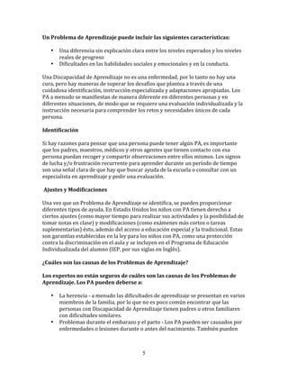 Un	
  Problema	
  de	
  Aprendizaje	
  puede	
  incluir	
  las	
  siguientes	
  características:	
  

     •     Una	
  diferencia	
  sin	
  explicación	
  clara	
  entre	
  los	
  niveles	
  esperados	
  y	
  los	
  niveles	
  
           reales	
  de	
  progreso	
  	
  
     •     Dificultades	
  en	
  las	
  habilidades	
  sociales	
  y	
  emocionales	
  y	
  en	
  la	
  conducta.	
  

Una	
  Discapacidad	
  de	
  Aprendizaje	
  no	
  es	
  una	
  enfermedad,	
  por	
  lo	
  tanto	
  no	
  hay	
  una	
  
cura,	
  pero	
  hay	
  maneras	
  de	
  superar	
  los	
  desafíos	
  que	
  plantea	
  a	
  través	
  de	
  una	
  
cuidadosa	
  identificación,	
  instrucción	
  especializada	
  y	
  adaptaciones	
  apropiadas.	
  Los	
  
PA	
  a	
  menudo	
  se	
  manifiestan	
  de	
  manera	
  diferente	
  en	
  diferentes	
  personas	
  y	
  en	
  
diferentes	
  situaciones,	
  de	
  modo	
  que	
  se	
  requiere	
  una	
  evaluación	
  individualizada	
  y	
  la	
  
instrucción	
  necesaria	
  para	
  comprender	
  los	
  retos	
  y	
  necesidades	
  únicos	
  de	
  cada	
  
persona.	
  

Identificación	
  

Si	
  hay	
  razones	
  para	
  pensar	
  que	
  una	
  persona	
  puede	
  tener	
  algún	
  PA,	
  es	
  importante	
  
que	
  los	
  padres,	
  maestros,	
  médicos	
  y	
  otros	
  agentes	
  que	
  tienen	
  contacto	
  con	
  esa	
  
persona	
  puedan	
  recoger	
  y	
  compartir	
  observaciones	
  entre	
  ellos	
  mismos.	
  Los	
  signos	
  
de	
  lucha	
  y/o	
  frustración	
  recurrente	
  para	
  aprender	
  durante	
  un	
  período	
  de	
  tiempo	
  
son	
  una	
  señal	
  clara	
  de	
  que	
  hay	
  que	
  buscar	
  ayuda	
  de	
  la	
  escuela	
  o	
  consultar	
  con	
  un	
  
especialista	
  en	
  aprendizaje	
  y	
  pedir	
  una	
  evaluación.	
  

	
  Ajustes	
  y	
  Modificaciones	
  

Una	
  vez	
  que	
  un	
  Problema	
  de	
  Aprendizaje	
  se	
  identifica,	
  se	
  pueden	
  proporcionar	
  
diferentes	
  tipos	
  de	
  ayuda.	
  En	
  Estadis	
  Unidos	
  los	
  niños	
  con	
  PA	
  tienen	
  derecho	
  a	
  
ciertos	
  ajustes	
  (como	
  mayor	
  tiempo	
  para	
  realizar	
  sus	
  actividades	
  y	
  la	
  posibilidad	
  de	
  
tomar	
  notas	
  en	
  clase)	
  y	
  modificaciones	
  (como	
  exámenes	
  más	
  cortos	
  o	
  tareas	
  
suplementarias)	
  ésto,	
  además	
  del	
  acceso	
  a	
  educación	
  especial	
  y	
  la	
  tradicional.	
  Estas	
  
son	
  garantías	
  establecidas	
  en	
  la	
  ley	
  para	
  los	
  niños	
  con	
  PA,	
  como	
  una	
  protección	
  
contra	
  la	
  discriminación	
  en	
  el	
  aula	
  y	
  se	
  incluyen	
  en	
  el	
  Programa	
  de	
  Educación	
  
Individualizada	
  del	
  alumno	
  (IEP,	
  por	
  sus	
  siglas	
  en	
  Inglés).	
  

¿Cuáles	
  son	
  las	
  causas	
  de	
  los	
  Problemas	
  de	
  Aprendizaje?	
  

Los	
  expertos	
  no	
  están	
  seguros	
  de	
  cuáles	
  son	
  las	
  causas	
  de	
  los	
  Problemas	
  de	
  
Aprendizaje.	
  Los	
  PA	
  pueden	
  deberse	
  a:	
  

     •     La	
  herencia	
  -­‐	
  a	
  menudo	
  las	
  dificultades	
  de	
  aprendizaje	
  se	
  presentan	
  en	
  varios	
  
           miembros	
  de	
  la	
  familia,	
  por	
  lo	
  que	
  no	
  es	
  poco	
  común	
  encontrar	
  que	
  las	
  
           personas	
  con	
  Discapacidad	
  de	
  Aprendizaje	
  tienen	
  padres	
  u	
  otros	
  familiares	
  
           con	
  dificultades	
  similares.	
  
     •     Problemas	
  durante	
  el	
  embarazo	
  y	
  el	
  parto	
  -­‐	
  Los	
  PA	
  pueden	
  ser	
  causados	
  por	
  
           enfermedades	
  o	
  lesiones	
  durante	
  o	
  antes	
  del	
  nacimiento.	
  También	
  pueden	
  



                                                                  5
 