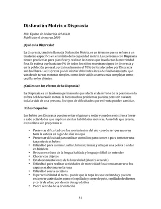 Disfunción	
  Motriz	
  o	
  Dispraxia	
  
Por:	
  Equipo	
  de	
  Redacción	
  del	
  NCLD	
  	
  
Publicado:	
  6	
  de	
  marzo	
  2009	
  

¿Qué	
  es	
  la	
  Dispraxia?	
  

La	
  dispraxia,	
  también	
  llamada	
  Disfunción	
  Motriz,	
  es	
  un	
  término	
  que	
  se	
  refiere	
  a	
  un	
  
trastorno	
  específico	
  en	
  el	
  ámbito	
  de	
  la	
  capacidad	
  motriz.	
  Las	
  personas	
  con	
  Dispraxia	
  
tienen	
  problemas	
  para	
  planificar	
  y	
  realizar	
  las	
  tareas	
  que	
  involucran	
  la	
  motricidad	
  
fina.	
  Se	
  estima	
  que	
  hasta	
  un	
  6%	
  de	
  todos	
  los	
  niños	
  muestran	
  signos	
  de	
  dispraxia	
  y	
  
en	
  la	
  población	
  general,	
  aproximadamente	
  el	
  70%	
  de	
  los	
  afectados	
  por	
  Dispraxia	
  
son	
  hombres.	
  La	
  Dispraxia	
  puede	
  afectar	
  diferentes	
  áreas	
  de	
  funcionamiento,	
  que	
  
van	
  desde	
  tareas	
  motoras	
  simples,	
  como	
  decir	
  adiós	
  a	
  tareas	
  más	
  complejas	
  como	
  
cepillarse	
  los	
  dientes.	
  

¿Cuáles	
  son	
  los	
  efectos	
  de	
  la	
  dispraxia?	
  

La	
  Dispraxia	
  es	
  un	
  trastorno	
  permanente	
  que	
  afecta	
  el	
  desarrollo	
  de	
  la	
  persona	
  en	
  la	
  
esfera	
  del	
  desarrollo	
  motor.	
  Si	
  bien	
  muchos	
  problemas	
  pueden	
  persistir	
  durante	
  
toda	
  la	
  vida	
  de	
  una	
  persona,	
  los	
  tipos	
  de	
  dificultades	
  que	
  enfrenta	
  pueden	
  cambiar.	
  

	
  Niños	
  Pequeños	
  

Los	
  bebés	
  con	
  Dispraxia	
  pueden	
  evitar	
  el	
  gatear	
  y	
  rodar	
  y	
  pueden	
  resistirse	
  a	
  llevar	
  
a	
  cabo	
  actividades	
  que	
  implican	
  ciertas	
  habilidades	
  motoras.	
  A	
  medida	
  que	
  crecen,	
  
estos	
  niños	
  son	
  propensos	
  a:	
  

     •     Presentar	
  dificultad	
  con	
  los	
  movimientos	
  del	
  ojo	
  -­‐	
  puede	
  ser	
  que	
  muevan	
  
           toda	
  la	
  cabeza	
  en	
  lugar	
  de	
  sólo	
  los	
  ojos	
  
     •     Presentar	
  dificultad	
  para	
  utilizar	
  utensilios	
  para	
  comer	
  o	
  para	
  sostener	
  una	
  
           taza	
  mientras	
  beben	
  
     •     Dificultad	
  para	
  caminar,	
  saltar,	
  brincar;	
  lanzar	
  y	
  atrapar	
  una	
  pelota	
  o	
  andar	
  
           en	
  bicicleta	
  
     •     Retraso	
  en	
  el	
  uso	
  de	
  la	
  lengua	
  hablada	
  y	
  lenguaje	
  difícil	
  de	
  entender	
  
     •     Chocar	
  con	
  objetos	
  
     •     Establecimiento	
  lento	
  de	
  la	
  lateralidad	
  (diestro	
  o	
  zurdo)	
  
     •     Dificultad	
  para	
  realizar	
  actividades	
  de	
  motricidad	
  fina	
  como	
  amarrarse	
  los	
  
           zapatos	
  o	
  abotonarse	
  la	
  ropa	
  
     •     Dificultad	
  con	
  la	
  escritura	
  
     •     Hipersensibilidad	
  al	
  tacto	
  -­‐	
  puede	
  que	
  la	
  ropa	
  les	
  sea	
  incómoda	
  y	
  pueden	
  
           encontrar	
  actividades	
  como	
  el	
  cepillado	
  y	
  corte	
  de	
  pelo,	
  cepillado	
  de	
  dientes	
  
           y	
  corte	
  de	
  uñas,	
  por	
  demás	
  desagradables	
  
     •     Pobre	
  sentido	
  de	
  la	
  orientación	
  


                                                               51
 