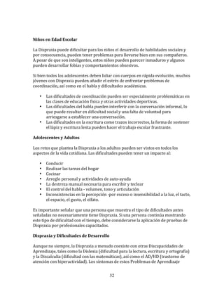  

Niños	
  en	
  Edad	
  Escolar	
  

La	
  Dispraxia	
  puede	
  dificultar	
  para	
  los	
  niños	
  el	
  desarrollo	
  de	
  habilidades	
  sociales	
  y	
  
por	
  consecuencia,	
  pueden	
  tener	
  problemas	
  para	
  llevarse	
  bien	
  con	
  sus	
  compañeros.	
  
A	
  pesar	
  de	
  que	
  son	
  inteligentes,	
  estos	
  niños	
  pueden	
  parecer	
  inmaduros	
  y	
  algunos	
  
pueden	
  desarrollar	
  fobias	
  y	
  comportamientos	
  obsesivos.	
  

Si	
  bien	
  todos	
  los	
  adolescentes	
  deben	
  lidiar	
  con	
  cuerpos	
  en	
  rápida	
  evolución,	
  muchos	
  
jóvenes	
  con	
  Dispraxia	
  pueden	
  añadir	
  el	
  estrés	
  de	
  enfrentar	
  problemas	
  de	
  
coordinación,	
  así	
  como	
  en	
  el	
  habla	
  y	
  dificultades	
  académicas.	
  

       •   Las	
  dificultades	
  de	
  coordinación	
  pueden	
  ser	
  especialmente	
  problemáticas	
  en	
  
           las	
  clases	
  de	
  educación	
  física	
  y	
  otras	
  actividades	
  deportivas.	
  
       •   Las	
  dificultades	
  del	
  habla	
  pueden	
  interferir	
  con	
  la	
  conversación	
  informal,	
  lo	
  
           que	
  puede	
  resultar	
  en	
  dificultad	
  social	
  y	
  una	
  falta	
  de	
  voluntad	
  para	
  
           arriesgarse	
  a	
  establecer	
  una	
  conversación.	
  
       •   Las	
  dificultades	
  en	
  la	
  escritura	
  como	
  trazos	
  incorrectos,	
  la	
  forma	
  de	
  sostener	
  
           el	
  lápiz	
  y	
  escritura	
  lenta	
  pueden	
  hacer	
  el	
  trabajo	
  escolar	
  frustrante.	
  

Adolescentes	
  y	
  Adultos	
  
	
  
Los	
  retos	
  que	
  plantea	
  la	
  Dispraxia	
  a	
  los	
  adultos	
  pueden	
  ser	
  vistos	
  en	
  todos	
  los	
  
aspectos	
  de	
  la	
  vida	
  cotidiana.	
  Las	
  dificultades	
  pueden	
  tener	
  un	
  impacto	
  al:	
  

       •   Conducir	
  
       •   Realizar	
  las	
  tareas	
  del	
  hogar	
  
       •   Cocinar	
  
       •   Arreglo	
  personal	
  y	
  actividades	
  de	
  auto-­‐ayuda	
  
       •   La	
  destreza	
  manual	
  necesaria	
  para	
  escribir	
  y	
  teclear	
  
       •   El	
  control	
  del	
  habla	
  -­‐	
  volumen,	
  tono	
  y	
  articulación	
  
       •   Inconsistencias	
  en	
  la	
  percepción	
  -­‐por	
  exceso	
  o	
  insensibilidad	
  a	
  la	
  luz,	
  el	
  tacto,	
  
           el	
  espacio,	
  el	
  gusto,	
  el	
  olfato.	
  

Es	
  importante	
  señalar	
  que	
  una	
  persona	
  que	
  muestra	
  el	
  tipo	
  de	
  dificultades	
  antes	
  
señaladas	
  no	
  necesariamente	
  tiene	
  Dispraxia.	
  Si	
  una	
  persona	
  continúa	
  mostrando	
  
este	
  tipo	
  de	
  dificultad	
  con	
  el	
  tiempo,	
  debe	
  considerarse	
  la	
  aplicación	
  de	
  pruebas	
  de	
  
Dispraxia	
  por	
  profesionales	
  capacitados.	
  

Dispraxia	
  y	
  Dificultades	
  de	
  Desarrollo	
  

Aunque	
  no	
  siempre,	
  la	
  Dispraxia	
  a	
  menudo	
  coexiste	
  con	
  otras	
  Discapacidades	
  de	
  
Aprendizaje,	
  tales	
  como	
  la	
  Dislexia	
  (dificultad	
  para	
  la	
  lectura,	
  escritura	
  y	
  ortografía)	
  
y	
  la	
  Discalculia	
  (dificultad	
  con	
  las	
  matemáticas),	
  así	
  como	
  el	
  AD/HD	
  (trastorno	
  de	
  
atención	
  con	
  hiperactividad).	
  Los	
  síntomas	
  de	
  estos	
  Problemas	
  de	
  Aprendizaje	
  


                                                                 52
 