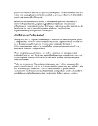 pueden	
  ser	
  similares	
  a	
  los	
  de	
  una	
  persona	
  con	
  Dispraxia	
  e	
  independientemente	
  de	
  si	
  
existe	
  o	
  no	
  una	
  duplicación	
  en	
  la	
  discapacidad,	
  la	
  gravedad	
  y	
  la	
  serie	
  de	
  dificultades	
  
pueden	
  variar	
  considerablemente.	
  

Otras	
  dificultades	
  comunes	
  a	
  las	
  que	
  se	
  enfrentan	
  las	
  personas	
  con	
  Dispraxia	
  
incluyen:	
  baja	
  autoestima,	
  depresión,	
  problemas	
  mentales	
  y	
  emocionales	
  y	
  
dificultades	
  de	
  comportamiento.	
  Las	
  deficiencias	
  en	
  la	
  comprensión,	
  tratamiento	
  de	
  
la	
  información	
  y	
  escucha	
  también	
  pueden	
  añadirse	
  a	
  las	
  dificultades	
  
experimentadas	
  por	
  las	
  personas	
  con	
  Dispraxia.	
  

¿Qué	
  Estrategias	
  Pueden	
  Ayudar?	
  

No	
  hay	
  cura	
  para	
  la	
  Dispraxia,	
  sin	
  embargo	
  la	
  intervención	
  temprana	
  puede	
  ayudar	
  
a	
  una	
  persona	
  a	
  aprender	
  a	
  lidiar	
  con	
  sus	
  dificultades.	
  Dependiendo	
  de	
  la	
  severidad	
  
de	
  la	
  discapacidad,	
  el	
  trabajo	
  con	
  profesionales,	
  terapeutas	
  del	
  habla	
  y	
  
fisioterapeutas	
  puede	
  mejorar	
  la	
  capacidad	
  de	
  una	
  persona	
  para	
  desenvolverse	
  y	
  
tener	
  éxito	
  de	
  manera	
  independiente.	
  

Desde	
  temprana	
  edad,	
  es	
  vital	
  que	
  los	
  padres	
  ofrezcan	
  a	
  sus	
  hijos	
  paciencia	
  y	
  
estímulo.	
  Puede	
  ser	
  muy	
  frustrante	
  tener	
  dificultades	
  para	
  comunicarse	
  o	
  moverse	
  y	
  
un	
  padre	
  puede	
  disminuir	
  la	
  frustración	
  ofreciendo	
  ayuda	
  y	
  apoyo	
  para	
  superar	
  
estas	
  dificultades.	
  

Todas	
  las	
  personas	
  con	
  Dispraxia	
  necesitan	
  ayuda	
  para	
  realizar	
  tareas	
  sencillas	
  y	
  
pueden	
  beneficiarse	
  de	
  ir	
  de	
  las	
  actividades	
  sencillas	
  paso	
  a	
  paso	
  a	
  actividades	
  cada	
  
vez	
  más	
  complejas.	
  Alentarlos	
  a	
  realizar	
  actividades	
  físicas	
  que	
  facilitan	
  la	
  
coordinación	
  puede	
  aumentar	
  la	
  autoconfianza.	
  Es	
  importante	
  también	
  fomentar	
  la	
  
amistad	
  para	
  ampliar	
  la	
  experiencia	
  y	
  comprensión	
  de	
  las	
  relaciones	
  sociales.	
  

	
  

	
  
	
  
	
  
	
  
	
  

	
  

	
  

	
  




                                                                53
 