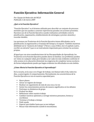 Función	
  Ejecutiva:	
  Información	
  General	
  	
  
	
  
Por:	
  Equipo	
  de	
  Redacción	
  del	
  NCLD	
  	
  
Publicado:	
  6	
  de	
  marzo	
  2009	
  
	
  
¿Qué	
  es	
  la	
  Función	
  Ejecutiva?	
  
	
  	
  
"Función	
  Ejecutiva"	
  es	
  el	
  término	
  utilizado	
  para	
  describir	
  un	
  conjunto	
  de	
  procesos	
  
mentales	
  que	
  nos	
  ayudan	
  a	
  conectar	
  experiencias	
  pasadas	
  con	
  acciones	
  presentes.	
  
Hacemos	
  uso	
  de	
  la	
  Función	
  Ejecutiva	
  cuando	
  realizamos	
  actividades	
  como	
  la	
  
planificación,	
  organización,	
  establecimiento	
  de	
  estrategias	
  y	
  prestar	
  atención	
  y	
  
recordar	
  detalles.	
  
	
  
Las	
  personas	
  con	
  Trastornos	
  de	
  la	
  Función	
  Ejecutiva	
  tienen	
  dificultades	
  con	
  la	
  
planificación,	
  la	
  organización	
  y	
  el	
  manejo	
  del	
  tiempo	
  y	
  el	
  espacio.	
  También	
  muestran	
  
debilidad	
  con	
  la	
  "memoria	
  de	
  trabajo"	
  ("llevar	
  a	
  casa	
  el	
  libro,	
  leer	
  el	
  capítulo	
  cuatro,	
  
escribir	
  un	
  extracto")	
  que	
  es	
  un	
  instrumento	
  importante	
  para	
  orientar	
  las	
  acciones	
  
propias.	
  
	
  
Al	
  igual	
  que	
  con	
  otras	
  manifestaciones	
  de	
  las	
  Discapacidades	
  de	
  Aprendizaje,	
  los	
  
Trastornos	
  en	
  la	
  Función	
  Ejecutiva	
  pueden	
  darse	
  en	
  familias.	
  Los	
  problemas	
  pueden	
  
ser	
  vistos	
  en	
  cualquier	
  edad,	
  pero	
  tienden	
  a	
  ser	
  cada	
  vez	
  más	
  evidentes	
  conforme	
  el	
  
niño	
  avanza	
  en	
  la	
  educación	
  elemental,	
  las	
  exigencias	
  de	
  completar	
  tareas	
  escolares	
  
de	
  forma	
  independiente	
  puede	
  que	
  hagan	
  evidentes	
  las	
  dificultades	
  en	
  este	
  ámbito.	
  
	
  	
  
¿Cómo	
  Afecta	
  la	
  Función	
  Ejecutiva	
  el	
  Aprendizaje?	
  
	
  
En	
  la	
  escuela,	
  en	
  la	
  casa	
  o	
  en	
  el	
  lugar	
  de	
  trabajo,	
  nos	
  llaman	
  todo	
  el	
  día,	
  todos	
  los	
  
días,	
  a	
  autorregular	
  el	
  comportamiento.	
  Normalmente,	
  las	
  características	
  de	
  la	
  
Función	
  Ejecutiva	
  se	
  ven	
  en	
  nuestra	
  capacidad	
  para:	
  
	
  	
  
         • Hacer	
  planes	
  
         • Llevar	
  un	
  registro	
  de	
  tiempo	
  
         • Realizar	
  un	
  seguimiento	
  de	
  más	
  de	
  una	
  cosa	
  a	
  la	
  vez	
  
         • Incluir	
  los	
  conocimientos	
  previos	
  de	
  manera	
  significativa	
  en	
  los	
  debates	
  
         • Participar	
  en	
  dinámicas	
  de	
  grupo	
  
         • Evaluar	
  las	
  ideas	
  
         • Reflexionar	
  sobre	
  nuestro	
  trabajo	
  
         • Cambiar	
  nuestras	
  opiniones	
  y	
  corregir	
  mientras	
  pensamos,	
  leemos	
  y	
  
              escribimos	
  
         • Terminar	
  el	
  trabajo	
  a	
  tiempo	
  
         • Pedir	
  ayuda	
  
         • Esperar	
  para	
  hablar	
  hasta	
  que	
  se	
  nos	
  indique	
  
         • Buscar	
  más	
  información	
  cuando	
  la	
  necesitamos.	
  



                                                                     56
 