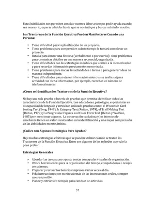  
Estas	
  habilidades	
  nos	
  permiten	
  concluir	
  nuestra	
  labor	
  a	
  tiempo,	
  pedir	
  ayuda	
  cuando	
  
sea	
  necesario,	
  esperar	
  a	
  hablar	
  hasta	
  que	
  se	
  nos	
  indique	
  y	
  buscar	
  más	
  información.	
  
	
  	
  
Los	
  Trastornos	
  de	
  la	
  Función	
  Ejecutiva	
  Pueden	
  Manifestarse	
  Cuando	
  una	
  
Persona:	
  
	
  	
  
         • Tiene	
  dificultad	
  para	
  la	
  planificación	
  de	
  un	
  proyecto.	
  
         • Tiene	
  problemas	
  para	
  comprender	
  cuánto	
  tiempo	
  le	
  tomará	
  completar	
  un	
  
              proyecto.	
  
         • Batalla	
  para	
  contar	
  una	
  historia	
  (verbalmente	
  o	
  por	
  escrito);	
  tiene	
  problemas	
  
              para	
  comunicar	
  detalles	
  en	
  una	
  manera	
  secuencial,	
  organizada.	
  
         • Tiene	
  dificultades	
  con	
  las	
  estrategias	
  mentales	
  que	
  atañen	
  a	
  la	
  memorización	
  
              y	
  para	
  recordar	
  información	
  previamente	
  memorizada.	
  
         • Tiene	
  problemas	
  para	
  iniciar	
  las	
  actividades	
  o	
  tareas	
  o	
  para	
  generar	
  ideas	
  de	
  
              manera	
  independiente.	
  
         • Tiene	
  dificultades	
  para	
  retener	
  información	
  mientras	
  se	
  realiza	
  alguna	
  
              actividad	
  con	
  dicha	
  información,	
  por	
  ejemplo,	
  recordar	
  un	
  número	
  de	
  
              teléfono	
  al	
  marcar.	
  
	
  	
  
¿Cómo	
  se	
  Identifican	
  los	
  Trastornos	
  de	
  la	
  Función	
  Ejecutiva?	
  
	
  
No	
  hay	
  una	
  sola	
  prueba	
  o	
  batería	
  de	
  pruebas	
  que	
  permita	
  identificar	
  todas	
  las	
  
características	
  de	
  la	
  Función	
  Ejecutiva.	
  Los	
  educadores,	
  psicólogos,	
  especialistas	
  en	
  
discapacidad	
  de	
  lenguaje	
  y	
  otros	
  han	
  utilizado	
  pruebas	
  como:	
  el	
  Wisconsin	
  Card	
  
Sorting	
  Test	
  (Berg,	
  1948),	
  la	
  Category	
  Test	
  (Reitan,	
  1979),	
  el	
  Trail	
  Making	
  Test	
  
(Reitan,	
  1979)	
  y	
  la	
  Progressive	
  Figures	
  and	
  Color	
  Form	
  Test	
  (Reitan	
  y	
  Wolfson,	
  
1985)	
  por	
  mencionar	
  algunos.	
  	
  La	
  observación	
  cuidadosa	
  y	
  los	
  intentos	
  de	
  
enseñanza	
  tienen	
  un	
  valor	
  incalculable	
  en	
  la	
  identificación	
  y	
  una	
  mejor	
  comprensión	
  
de	
  las	
  debilidades	
  en	
  este	
  ámbito.	
  
	
  	
  
¿Cuáles	
  son	
  Algunas	
  Estrategias	
  Para	
  Ayudar?	
  
	
  
Hay	
  muchas	
  estrategias	
  efectivas	
  que	
  se	
  pueden	
  utilizar	
  cuando	
  se	
  tratan	
  los	
  
Trastornos	
  de	
  la	
  Función	
  Ejecutiva.	
  Éstos	
  son	
  algunos	
  de	
  los	
  métodos	
  que	
  vale	
  la	
  
pena	
  probar:	
  
	
  	
  
Estrategias	
  Generales	
  
	
  	
  
         • Abordar	
  las	
  tareas	
  paso	
  a	
  paso;	
  contar	
  con	
  ayudas	
  visuales	
  de	
  organización.	
  
         • Utilice	
  herramientas	
  para	
  la	
  organización	
  del	
  tiempo,	
  computadoras	
  o	
  relojes	
  
              con	
  alarmas.	
  
         • Preparar	
  y	
  revisar	
  los	
  horarios	
  impresos	
  varias	
  veces	
  al	
  día.	
  
         • Pida	
  instrucciones	
  por	
  escrito	
  además	
  de	
  las	
  instrucciones	
  orales,	
  siempre	
  
              que	
  sea	
  posible.	
  
         • Planee	
  y	
  estructure	
  tiempos	
  para	
  cambiar	
  de	
  actividad.	
  


                                                             57
 