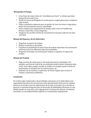  Manejando	
  el	
  Tiempo	
  
	
  	
  
         • Crear	
  listas	
  de	
  cotejo,	
  listas	
  de	
  "actividades	
  por	
  hacer"	
  y	
  estimar	
  qué	
  tanto	
  
           tiempo	
  llevará	
  cada	
  tarea.	
  
         • Divida	
  las	
  tareas	
  prolongadas	
  en	
  varios	
  pasos	
  y	
  asigne	
  plazos	
  para	
  completar	
  
           cada	
  sección.	
  
         • Utilice	
  calendarios	
  impresos	
  para	
  no	
  perder	
  de	
  vista	
  las	
  tareas	
  a	
  largo	
  plazo,	
  
           fechas	
  de	
  vencimiento,	
  tareas	
  y	
  actividades.	
  
         • Utilice	
  software	
  de	
  organización	
  de	
  tiempo,	
  tales	
  como	
  el	
  Franklin	
  Day	
  
           Planner,	
  Palm	
  Pilot	
  o	
  Lotus	
  Organizer.	
  
         • Asegúrese	
  de	
  escribir	
  la	
  fecha	
  de	
  vencimiento	
  en	
  la	
  parte	
  superior	
  de	
  cada	
  
           actividad.	
  
	
  	
  
Manejo	
  del	
  Espacio	
  y	
  de	
  los	
  Materiales	
  
	
  	
  
         • Organizar	
  el	
  espacio	
  de	
  trabajo.	
  
         • Reducir	
  al	
  mínimo	
  el	
  desorden.	
  
         • Considere	
  la	
  posibilidad	
  de	
  tener	
  áreas	
  de	
  trabajo	
  separadas	
  con	
  suministros	
  
           suficientes	
  para	
  los	
  diferentes	
  tipos	
  de	
  actividades.	
  
         • Programe	
  un	
  tiempo	
  a	
  la	
  semana	
  para	
  limpiar	
  y	
  organizar	
  el	
  espacio	
  de	
  
           trabajo.	
  
	
  	
  
Manejo	
  del	
  Trabajo	
  
	
  	
  
         • Haga	
  una	
  lista	
  de	
  cotejo	
  para	
  ir	
  checando	
  durante	
  las	
  actividades.	
  Por	
  
           ejemplo,	
  una	
  lista	
  de	
  control	
  de	
  un	
  estudiante	
  podría	
  incluir	
  elementos	
  tales	
  
           como:	
  sacar	
  lápiz	
  y	
  papel,	
  escribir	
  tu	
  nombre	
  en	
  el	
  papel,	
  poner	
  la	
  fecha	
  de	
  
           vencimiento	
  en	
  el	
  papel,	
  leer	
  las	
  instrucciones,	
  etc	
  
         • Reúnase	
  con	
  un	
  maestro	
  o	
  supervisor	
  de	
  forma	
  regular	
  para	
  revisar	
  el	
  
           trabajo	
  y	
  solucionar	
  problemas.	
  
	
  	
  
Conclusión	
  
	
  
El	
  cerebro	
  sigue	
  madurando	
  y	
  desarrollando	
  conexiones	
  en	
  la	
  edad	
  adulta	
  y	
  las	
  
capacidades	
  ejecutivas	
  de	
  una	
  persona	
  están	
  determinadas	
  tanto	
  por	
  los	
  cambios	
  
físicos	
  en	
  el	
  cerebro	
  y	
  por	
  las	
  experiencias	
  de	
  la	
  vida,	
  en	
  el	
  aula	
  y	
  en	
  el	
  mundo	
  en	
  
general.	
  La	
  atención	
  temprana	
  para	
  el	
  desarrollo	
  de	
  habilidades	
  eficientes	
  en	
  este	
  
ámbito	
  puede	
  ser	
  muy	
  útil	
  y,	
  por	
  regla	
  general,	
  la	
  instrucción	
  directa,	
  el	
  estímulo	
  
frecuente	
  y	
  la	
  retroalimentación	
  explícita	
  se	
  recomiendan	
  ampliamente.	
  
	
  	
  
	
  	
  

	
  




                                                                     58
 