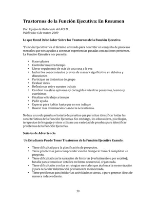 Trastornos	
  de	
  la	
  Función	
  Ejecutiva:	
  En	
  Resumen	
  
Por:	
  Equipo	
  de	
  Redacción	
  del	
  NCLD	
  	
  	
  
Publicado:	
  6	
  de	
  marzo	
  2009	
  

Lo	
  que	
  Usted	
  Debe	
  Saber	
  Sobre	
  los	
  Trastornos	
  de	
  la	
  Función	
  Ejecutiva	
  

"Función	
  Ejecutiva"	
  es	
  el	
  término	
  utilizado	
  para	
  describir	
  un	
  conjunto	
  de	
  procesos	
  
mentales	
  que	
  nos	
  ayudan	
  a	
  conectar	
  experiencias	
  pasadas	
  con	
  acciones	
  presentes.	
  
La	
  Función	
  Ejecutiva	
  nos	
  permite:	
  	
  

     •     Hacer	
  planes	
  
     •     Controlar	
  nuestro	
  tiempo	
  
     •     Llevar	
  seguimento	
  de	
  más	
  de	
  una	
  cosa	
  a	
  la	
  vez	
  
     •     Incluir	
  los	
  conocimientos	
  previos	
  de	
  manera	
  significativa	
  en	
  debates	
  y	
  
           discusiones	
  
     •     Participar	
  en	
  dinámicas	
  de	
  grupo	
  
     •     Evaluar	
  ideas	
  
     •     Reflexionar	
  sobre	
  nuestro	
  trabajo	
  
     •     Cambiar	
  nuestras	
  opiniones	
  y	
  corregirlas	
  mientras	
  pensamos,	
  leemos	
  y	
  
           escribimos	
  
     •     Finalizar	
  el	
  trabajo	
  a	
  tiempo	
  
     •     Pedir	
  ayuda	
  
     •     Esperar	
  para	
  hablar	
  hasta	
  que	
  se	
  nos	
  indique	
  
     •     Buscar	
  más	
  información	
  cuando	
  la	
  necesitamos.	
  

No	
  hay	
  una	
  sola	
  prueba	
  o	
  batería	
  de	
  pruebas	
  que	
  permitan	
  identificar	
  todas	
  las	
  
características	
  de	
  la	
  Función	
  Ejecutiva.	
  Sin	
  embargo,	
  los	
  educadores,	
  psicólogos,	
  
terapeutas	
  de	
  lenguaje	
  y	
  otros	
  utilizan	
  una	
  variedad	
  de	
  pruebas	
  para	
  identificar	
  
problemas	
  de	
  la	
  Función	
  Ejecutiva.	
  

Señales	
  de	
  Advertencia	
  	
  

	
  Un	
  Estudiante	
  Puede	
  Tener	
  Trastornos	
  de	
  la	
  Función	
  Ejecutiva	
  Cuando:	
  

     •     Tiene	
  dificultad	
  para	
  la	
  planificación	
  de	
  proyectos.	
  
     •     Tiene	
  problemas	
  para	
  comprender	
  cuánto	
  tiempo	
  le	
  tomará	
  completar	
  un	
  
           proyecto.	
  
     •     Tiene	
  dificultad	
  con	
  la	
  narración	
  de	
  historias	
  (verbalmente	
  o	
  por	
  escrito);	
  
           batalla	
  para	
  comunicar	
  detalles	
  en	
  forma	
  secuencial,	
  organizada.	
  
     •     Tiene	
  dificultades	
  con	
  las	
  estrategias	
  mentales	
  que	
  atañen	
  a	
  la	
  memorización	
  
           y	
  para	
  recordar	
  información	
  previamente	
  memorizada.	
  
     •     Tiene	
  problemas	
  para	
  iniciar	
  las	
  actividades	
  o	
  tareas,	
  o	
  para	
  generar	
  ideas	
  de	
  
           manera	
  independiente.	
  



                                                               59
 
