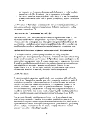 ser	
  causados	
  por	
  el	
  consumo	
  de	
  drogas	
  y	
  alcohol	
  durante	
  el	
  embarazo,	
  bajo	
  
            peso	
  al	
  nacer,	
  la	
  falta	
  de	
  oxígeno	
  y	
  parto	
  prematuro	
  o	
  prolongado.	
  
      •     Incidentes	
  tras	
  el	
  nacimiento	
  -­‐	
  lesiones	
  en	
  la	
  cabeza,	
  la	
  privación	
  nutricional	
  
            y	
  la	
  exposición	
  a	
  sustancias	
  tóxicas	
  (plomo,	
  por	
  ejemplo)	
  pueden	
  contribuir	
  a	
  
            los	
  PA.	
  

Los	
  Problemas	
  de	
  Aprendizaje	
  no	
  son	
  causados	
  por	
  las	
  desventajas	
  económicas,	
  los	
  
factores	
  ambientales	
  o	
  las	
  diferencias	
  culturales.	
  De	
  hecho,	
  muchas	
  veces	
  no	
  hay	
  
causas	
  aparentes	
  ante	
  un	
  PA.	
  

¿Son	
  comúnes	
  los	
  Problemas	
  de	
  Aprendizaje?	
  

En	
  la	
  actualidad,	
  casi	
  2,8	
  millones	
  de	
  niños	
  de	
  escuelas	
  públicas	
  en	
  los	
  EE.UU.	
  son	
  
clasificados	
  con	
  trastornos	
  de	
  aprendizaje	
  específicos	
  y	
  reciben	
  algún	
  tipo	
  de	
  
educación	
  especial	
  como	
  apoyo.	
  Esta	
  cifra	
  representa	
  aproximadamente	
  el	
  5%	
  de	
  
todos	
  los	
  niños	
  en	
  edad	
  escolar	
  en	
  las	
  escuelas	
  públicas.	
  Estas	
  cifras	
  no	
  incluyen	
  a	
  
los	
  niños	
  en	
  las	
  escuelas	
  privadas	
  y	
  religiosas	
  ni	
  a	
  los	
  que	
  son	
  educados	
  en	
  casa.	
  

¿Qué	
  se	
  puede	
  hacer	
  con	
  respecto	
  a	
  las	
  Discapacidades	
  de	
  Aprendizaje?	
  

Las	
  Discapacidades	
  de	
  Aprendizaje	
  se	
  padecen	
  de	
  por	
  vida	
  y,	
  aunque	
  no	
  
desaparecen,	
  no	
  tienen	
  por	
  qué	
  impedir	
  que	
  una	
  persona	
  se	
  establezca	
  altas	
  metas	
  y	
  
alcance	
  objetivos	
  realistas.	
  Los	
  Problemas	
  de	
  Aprendizaje	
  afectan	
  a	
  cada	
  persona	
  de	
  
manera	
  diferente,	
  y	
  pueden	
  variar	
  de	
  leves	
  a	
  graves.	
  A	
  veces	
  las	
  personas	
  tienen	
  más	
  
de	
  una	
  Discapacidad	
  de	
  Aprendizaje	
  en	
  forma	
  conjunta.	
  Además,	
  aproximadamente	
  
un	
  tercio	
  de	
  las	
  personas	
  con	
  PA	
  tienen	
  también	
  Déficit	
  de	
  Atención	
  con	
  
Hiperactividad	
  (AD/HD,	
  por	
  sus	
  siglas	
  en	
  inglés),	
  lo	
  que	
  hace	
  difícil	
  para	
  ellos	
  el	
  
concentrarse,	
  mantener	
  la	
  atención	
  y	
  enfocarse	
  en	
  tareas	
  específicas.	
  

Los	
  PA	
  y	
  los	
  niños	
  

El	
  reconocimiento	
  temprano	
  de	
  las	
  dificultades	
  para	
  aprender	
  y	
  la	
  identificación	
  
exitosa	
  de	
  los	
  PA	
  es	
  vital	
  para	
  ayudar	
  a	
  un	
  niño	
  a	
  tener	
  éxito	
  académico	
  y	
  social.	
  Si	
  
usted	
  piensa	
  que	
  su	
  hijo	
  está	
  mostrando	
  signos	
  de	
  un	
  Problema	
  de	
  Aprendizaje,	
  
comparta	
  sus	
  preocupaciones	
  con	
  los	
  maestros	
  y	
  otras	
  personas	
  que	
  entran	
  en	
  
contacto	
  con	
  su	
  hijo.	
  Observe	
  la	
  forma	
  en	
  que	
  su	
  niño	
  desarrolla	
  el	
  lenguaje,	
  la	
  
coordinación	
  motora	
  y	
  las	
  habilidades	
  sociales	
  y	
  otros	
  comportamientos	
  que	
  se	
  
consideren	
  importantes	
  para	
  el	
  éxito	
  escolar.	
  Recuerde,	
  entre	
  más	
  temprano	
  mejor	
  -­‐
incluso	
  los	
  niños	
  en	
  edad	
  preescolar	
  pueden	
  mostrar	
  señales	
  de	
  riesgo	
  de	
  PA.	
  

Y	
  no	
  se	
  asuste.	
  No	
  todos	
  los	
  niños	
  que	
  son	
  lentos	
  en	
  el	
  desarrollo	
  de	
  ciertas	
  
habilidades	
  presentan	
  PA.	
  Si	
  su	
  hijo	
  tiene	
  una	
  Discapacidad	
  de	
  Aprendizaje,	
  la	
  
intervención	
  temprana	
  con	
  estrategias	
  de	
  enseñanza	
  especializadas	
  puede	
  ayudar	
  a	
  
superar	
  tales	
  dificultades.	
  Como	
  padre,	
  es	
  importante	
  aprender	
  lo	
  más	
  que	
  pueda	
  y	
  
ayudar	
  a	
  su	
  hijo	
  a	
  entender	
  que	
  él	
  o	
  ella	
  no	
  está	
  solo	
  (a):	
  otros	
  niños	
  batallan	
  
también	
  y	
  los	
  adultos	
  están	
  ahí	
  para	
  ayudar.	
  


                                                                     6
 