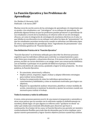 La	
  Función	
  Ejecutiva	
  y	
  los	
  Problemas	
  de	
  
Aprendizaje	
  
	
  	
  
Por	
  Sheldon	
  H.	
  Horowitz,	
  Ed.D.	
  	
  
Publicado:	
  1	
  de	
  marzo	
  2007	
  
	
  
Muchas	
  veces	
  he	
  escrito	
  acerca	
  de	
  las	
  estrategias	
  de	
  aprendizaje	
  y	
  lo	
  importante	
  que	
  
es	
  ayudar	
  a	
  los	
  estudiantes	
  a	
  ser	
  "estratégicos"	
  en	
  su	
  enfoque	
  de	
  aprendizaje.	
  He	
  
planteado	
  algunas	
  formas	
  en	
  que	
  los	
  profesores	
  pueden	
  promover	
  el	
  aprendizaje	
  de	
  
sus	
  estudiantes	
  a	
  través	
  de	
  la	
  enseñanza	
  y	
  el	
  refuerzo	
  sobre	
  el	
  uso	
  de	
  estrategias	
  
eficaces,	
  así	
  como	
  la	
  integración	
  de	
  estrategias	
  de	
  enseñanza	
  efectivas	
  en	
  el	
  aula.	
  Lo	
  
que	
  faltaba	
  en	
  esa	
  discusión	
  era	
  un	
  enfoque	
  real	
  sobre	
  los	
  tipos	
  de	
  "pensamiento"	
  en	
  
que	
  los	
  estudiantes	
  necesitan	
  involucrarse	
  cuando	
  se	
  enfrentan	
  con	
  diferentes	
  tipos	
  
de	
  retos	
  y	
  oportunidades	
  de	
  aprendizaje.	
  Estos	
  "ingredientes	
  de	
  pensamiento"	
  caen	
  
bajo	
  el	
  término	
  genérico	
  de	
  "Función	
  Ejecutiva".	
  
	
  	
  
Una	
  Definición	
  Práctica	
  de	
  la	
  "Función	
  Ejecutiva"	
  
	
  	
  
"Función	
  Ejecutiva"	
  es	
  el	
  término	
  utilizado	
  para	
  describir	
  los	
  diversos	
  procesos	
  
cognitivos	
  que	
  los	
  individuos	
  utilizan	
  para	
  controlar	
  su	
  comportamiento	
  y	
  para	
  
estar	
  listos	
  para	
  responder	
  a	
  situaciones	
  diversas.	
  Si	
  la	
  tarea	
  es	
  leer	
  un	
  artículo	
  en	
  la	
  
prensa,	
  escribir	
  un	
  correo	
  electrónico	
  a	
  un	
  amigo,	
  tener	
  una	
  conversación	
  telefónica	
  
con	
  un	
  familiar	
  o	
  participar	
  en	
  un	
  partido	
  de	
  fútbol	
  en	
  el	
  parque,	
  la	
  Función	
  
Ejecutiva	
  está	
  detrás	
  de	
  cada	
  escena,	
  ayudando	
  a	
  lograr	
  la	
  meta	
  propuesta.	
  	
  	
  En	
  otras	
  
palabras,	
  la	
  Función	
  Ejecutiva:	
  
	
  	
  
         • Es	
  consciente,	
  intencional	
  y	
  reflexiva.	
  
         • Implica	
  activar,	
  orquestar,	
  seguir,	
  evaluar	
  y	
  adaptar	
  diferentes	
  estrategias	
  
             para	
  realizar	
  tareas	
  distintas.	
  
         • Incluye	
  la	
  comprensión	
  de	
  cómo	
  los	
  individuos	
  aprovechan	
  sus	
  
             conocimientos	
  y	
  habilidades	
  y	
  cómo	
  se	
  mantienen	
  motivados	
  para	
  lograr	
  sus	
  
             objetivos.	
  
         • Requiere	
  la	
  capacidad	
  de	
  analizar	
  situaciones,	
  planificar	
  y	
  tomar	
  medidas	
  de	
  
             acción,	
  concentrarse	
  y	
  mantener	
  la	
  atención	
  y	
  ajustar	
  las	
  acciones	
  cuando	
  sea	
  
             necesario	
  para	
  realizar	
  el	
  trabajo.	
  
	
  	
  
Todos	
  la	
  tenemos	
  y	
  todos	
  la	
  utilizamos	
  
	
  	
  
A	
  veces,	
  estos	
  procesos	
  parecen	
  ocurrir	
  de	
  una	
  manera	
  transparente	
  y	
  automática	
  y	
  
otras	
  veces	
  parece	
  que	
  no	
  suceden	
  con	
  la	
  suficiente	
  rapidez	
  (o	
  definitivamente	
  no	
  
suceden),	
  dando	
  lugar	
  a	
  lo	
  que	
  algunos	
  se	
  refieren	
  como	
  "quedarse	
  en	
  shock"	
  no	
  
saber	
  qué	
  estaba	
  mal	
  y	
  teniendo	
  dificultades	
  para	
  discernir	
  qué	
  hacer	
  a	
  
continuación.	
  En	
  el	
  mejor	
  de	
  los	
  casos,	
  la	
  Función	
  Ejecutiva	
  nos	
  permite	
  ser	
  mental	
  y	
  
conductualmente	
  flexibles	
  para	
  todo	
  tipo	
  de	
  demandas	
  que	
  la	
  tarea	
  implique;	
  para	
  
ajustar	
  nuestro	
  pensamiento	
  y	
  lograr	
  nuestro	
  objetivo	
  (incluso	
  cuando	
  hay	
  cambios	
  


                                                                  61
 