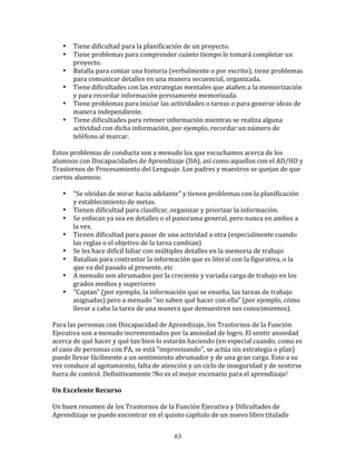 •    Tiene	
  dificultad	
  para	
  la	
  planificación	
  de	
  un	
  proyecto.	
  
     •    Tiene	
  problemas	
  para	
  comprender	
  cuánto	
  tiempo	
  le	
  tomará	
  completar	
  un	
  
          proyecto.	
  
     •    Batalla	
  para	
  contar	
  una	
  historia	
  (verbalmente	
  o	
  por	
  escrito);	
  tiene	
  problemas	
  
          para	
  comunicar	
  detalles	
  en	
  una	
  manera	
  secuencial,	
  organizada.	
  
     •    Tiene	
  dificultades	
  con	
  las	
  estrategias	
  mentales	
  que	
  atañen	
  a	
  la	
  memorización	
  
          y	
  para	
  recordar	
  información	
  previamente	
  memorizada.	
  
     •    Tiene	
  problemas	
  para	
  iniciar	
  las	
  actividades	
  o	
  tareas	
  o	
  para	
  generar	
  ideas	
  de	
  
          manera	
  independiente.	
  
     •    Tiene	
  dificultades	
  para	
  retener	
  información	
  mientras	
  se	
  realiza	
  alguna	
  
          actividad	
  con	
  dicha	
  información,	
  por	
  ejemplo,	
  recordar	
  un	
  número	
  de	
  
          teléfono	
  al	
  marcar.	
  
	
  	
  
Estos	
  problemas	
  de	
  conducta	
  son	
  a	
  menudo	
  los	
  que	
  escuchamos	
  acerca	
  de	
  los	
  
alumnos	
  con	
  Discapacidades	
  de	
  Aprendizaje	
  (DA),	
  así	
  como	
  aquellos	
  con	
  el	
  AD/HD	
  y	
  
Trastornos	
  de	
  Procesamiento	
  del	
  Lenguaje.	
  Los	
  padres	
  y	
  maestros	
  se	
  quejan	
  de	
  que	
  
ciertos	
  alumnos:	
  
	
  	
  
         • "Se	
  olvidan	
  de	
  mirar	
  hacia	
  adelante"	
  y	
  tienen	
  problemas	
  con	
  la	
  planificación	
  
            y	
  establecimiento	
  de	
  metas.	
  
         • Tienen	
  dificultad	
  para	
  clasificar,	
  organizar	
  y	
  priorizar	
  la	
  información.	
  
         • Se	
  enfocan	
  ya	
  sea	
  en	
  detalles	
  o	
  el	
  panorama	
  general,	
  pero	
  nunca	
  en	
  ambos	
  a	
  
            la	
  vez.	
  
         • Tienen	
  dificultad	
  para	
  pasar	
  de	
  una	
  actividad	
  a	
  otra	
  (especialmente	
  cuando	
  
            las	
  reglas	
  o	
  el	
  objetivo	
  de	
  la	
  tarea	
  cambian)	
  
         • Se	
  les	
  hace	
  difícil	
  lidiar	
  con	
  múltiples	
  detalles	
  en	
  la	
  memoria	
  de	
  trabajo	
  
         • Batallan	
  para	
  contrastar	
  la	
  información	
  que	
  es	
  literal	
  con	
  la	
  figurativa,	
  o	
  la	
  
            que	
  va	
  del	
  pasado	
  al	
  presente,	
  etc	
  
         • A	
  menudo	
  son	
  abrumados	
  por	
  la	
  creciente	
  y	
  variada	
  carga	
  de	
  trabajo	
  en	
  los	
  
            grados	
  medios	
  y	
  superiores	
  
         • "Captan"	
  (por	
  ejemplo,	
  la	
  información	
  que	
  se	
  enseña,	
  las	
  tareas	
  de	
  trabajo	
  
            asignadas)	
  pero	
  a	
  menudo	
  "no	
  saben	
  qué	
  hacer	
  con	
  ella"	
  (por	
  ejemplo,	
  cómo	
  
            llevar	
  a	
  cabo	
  la	
  tarea	
  de	
  una	
  manera	
  que	
  demuestren	
  sus	
  conocimientos).	
  
	
  
Para	
  las	
  personas	
  con	
  Discapacidad	
  de	
  Aprendizaje,	
  los	
  Trastornos	
  de	
  la	
  Función	
  
Ejecutiva	
  son	
  a	
  menudo	
  incrementados	
  por	
  la	
  ansiedad	
  de	
  logro.	
  El	
  sentir	
  ansiedad	
  
acerca	
  de	
  qué	
  hacer	
  y	
  qué	
  tan	
  bien	
  lo	
  estarán	
  haciendo	
  (en	
  especial	
  cuando,	
  como	
  es	
  
el	
  caso	
  de	
  personas	
  con	
  PA,	
  se	
  está	
  "improvisando",	
  se	
  actúa	
  sin	
  estrategia	
  o	
  plan)	
  
puede	
  llevar	
  fácilmente	
  a	
  un	
  sentimiento	
  abrumador	
  y	
  de	
  una	
  gran	
  carga.	
  Esto	
  a	
  su	
  
vez	
  conduce	
  al	
  agotamiento,	
  falta	
  de	
  atención	
  y	
  un	
  ciclo	
  de	
  inseguridad	
  y	
  de	
  sentirse	
  
fuera	
  de	
  control.	
  Definitivamente	
  !No	
  es	
  el	
  mejor	
  escenario	
  para	
  el	
  aprendizaje!	
  
	
  	
  
Un	
  Excelente	
  Recurso	
  
	
  	
  
Un	
  buen	
  resumen	
  de	
  los	
  Trastornos	
  de	
  la	
  Función	
  Ejecutiva	
  y	
  Dificultades	
  de	
  
Aprendizaje	
  se	
  puede	
  encontrar	
  en	
  el	
  quinto	
  capítulo	
  de	
  un	
  nuevo	
  libro	
  titulado	
  


                                                               63
 