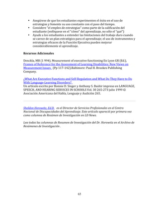 •    Asegúrese	
  de	
  que	
  los	
  estudiantes	
  experimenten	
  el	
  éxito	
  en	
  el	
  uso	
  de	
  
          estrategias	
  y	
  fomente	
  su	
  uso	
  constante	
  con	
  el	
  paso	
  del	
  tiempo.	
  
     •    Considere	
  "el	
  empleo	
  de	
  estrategias"	
  como	
  parte	
  de	
  la	
  calificación	
  del	
  
          estudiante	
  (enfóquese	
  en	
  el	
  "cómo"	
  del	
  aprendizaje,	
  no	
  sólo	
  el	
  "qué")	
  
     •    Ayude	
  a	
  los	
  estudiantes	
  a	
  entender	
  las	
  limitaciones	
  del	
  trabajo	
  duro	
  cuando	
  
          se	
  carece	
  de	
  un	
  plan	
  estratégico	
  para	
  el	
  aprendizaje;	
  el	
  uso	
  de	
  instrumentos	
  y	
  
          estrategias	
  eficaces	
  de	
  la	
  Función	
  Ejecutiva	
  pueden	
  mejorar	
  
          considerablemente	
  el	
  aprendizaje.	
  
	
  	
  
Recursos	
  Adicionales	
  
	
  	
  
Denckla,	
  MB	
  (1	
  994).	
  Measurement	
  of	
  executive	
  functioning	
  En	
  Lyon	
  GR	
  (Ed.),	
  	
  	
  
Frames	
  of	
  Reference	
  for	
  the	
  Assessment	
  of	
  Learning	
  Disabilities:	
  New	
  Views	
  on	
  
Measurement	
  Issues	
  	
  	
  (Pp	
  117-­‐142).Baltimore:	
  Paul	
  H.	
  Brookes	
  Publishing	
  
Company.	
  
	
  	
  
¿What	
  Are	
  Executive	
  Functions	
  and	
  Self-­‐Regulation	
  and	
  What	
  Do	
  They	
  Have	
  to	
  Do	
  
With	
  Language-­‐Learning	
  Disorders?	
  	
  	
  
Un	
  artículo	
  escrito	
  por	
  Bonnie	
  D.	
  Singer	
  y	
  Anthony	
  S.	
  Bashir	
  impreso	
  en	
  LANGUAGE,	
  
SPEECH,	
  AND	
  HEARING	
  SERVICES	
  IN	
  SCHOOLS	
  Vol.	
  30	
  265-­‐273	
  julio	
  1999	
  ©	
  
Asociación	
  Americana	
  del	
  Habla,	
  Lenguaje	
  y	
  Audición	
  265.	
  
	
  	
  
                                                                                                                                     	
  
	
  
Sheldon	
  Horowitz,	
  Ed.D.	
  	
  	
  es	
  el	
  Director	
  de	
  Servicios	
  Profesionales	
  en	
  el	
  Centro	
  
Nacional	
  de	
  Discapacidades	
  del	
  Aprendizaje.	
  Este	
  artículo	
  apareció	
  por	
  primera	
  vez	
  
como	
  columna	
  de	
  Resúmen	
  de	
  Investigación	
  en	
  LD	
  News.	
  
	
  
Lea	
  todas	
  las	
  columnas	
  de	
  Resumen	
  de	
  Investigación	
  del	
  Dr.	
  Horowitz	
  en	
  el	
  Archivo	
  de	
  
Resúmenes	
  de	
  Investigación	
  .	
  
	
  	
  
	
  
	
  
	
  
	
  
	
  
	
  
	
  
	
  
	
  
	
  
	
  
	
  




                                                               65
 
