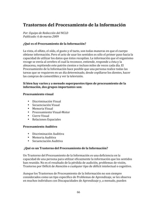 Trastornos	
  del	
  Procesamiento	
  de	
  la	
  Información	
  
	
  
Por:	
  Equipo	
  de	
  Redacción	
  del	
  NCLD	
  	
  
Publicado:	
  6	
  de	
  marzo	
  2009	
  

¿Qué	
  es	
  el	
  Procesamiento	
  de	
  la	
  Información?	
  

La	
  vista,	
  el	
  olfato,	
  el	
  oído,	
  el	
  gusto	
  y	
  el	
  tacto,	
  son	
  todas	
  maneras	
  en	
  que	
  el	
  cuerpo	
  
obtiene	
  información.	
  Pero	
  el	
  acto	
  de	
  usar	
  los	
  sentidos	
  es	
  sólo	
  el	
  primer	
  paso	
  hacia	
  la	
  
capacidad	
  de	
  utilizar	
  los	
  datos	
  que	
  éstos	
  recopilan.	
  La	
  información	
  que	
  el	
  organismo	
  
recoge	
  se	
  envía	
  al	
  cerebro	
  el	
  cual	
  la	
  reconoce,	
  entiende,	
  responde	
  a	
  ésta	
  y	
  la	
  
almacena,	
  repitiendo	
  este	
  patrón	
  cientos	
  e	
  incluso	
  miles	
  de	
  veces	
  cada	
  día.	
  El	
  
Procesamiento	
  de	
  la	
  Información	
  hace	
  posible	
  que	
  una	
  persona	
  realice	
  todas	
  las	
  
tareas	
  que	
  se	
  requieren	
  en	
  un	
  día	
  determinado,	
  desde	
  cepillarse	
  los	
  dientes,	
  hacer	
  
las	
  compras	
  de	
  comestibles	
  y	
  ver	
  la	
  televisión.	
  

Si	
  bien	
  hay	
  varios	
  y	
  a	
  menudo	
  superpuestos	
  tipos	
  de	
  procesamiento	
  de	
  la	
  
información,	
  dos	
  grupos	
  importantes	
  son:	
  

Procesamiento	
  visual	
                     	
          	
         	
  

     •     Discriminación	
  Visual	
     	
                         	
  
     •     Secuenciación	
  Visual	
  
     •     Memoria	
  Visual	
  
     •     Procesamiento	
  Visual-­‐Motor	
  
     •     Cierre	
  Visual	
  
     •     Relaciones	
  Espaciales	
  

Procesamiento	
  Auditivo	
  

     •     Discriminación	
  Auditiva	
  
     •     Memoria	
  Auditiva	
  
     •     Secuenciación	
  Auditiva	
  

	
  ¿Qué	
  es	
  un	
  Trastorno	
  del	
  Procesamiento	
  de	
  la	
  Información?	
  

Un	
  Trastorno	
  del	
  Procesamiento	
  de	
  la	
  Información	
  es	
  una	
  deficiencia	
  en	
  la	
  
capacidad	
  de	
  una	
  persona	
  para	
  utilizar	
  eficazmente	
  la	
  información	
  que	
  los	
  sentidos	
  
han	
  reunido.	
  No	
  es	
  el	
  resultado	
  de	
  la	
  pérdida	
  de	
  audición,	
  problemas	
  de	
  visión,	
  
Trastorno	
  por	
  Déficit	
  de	
  Atención	
  o	
  cualquier	
  tipo	
  de	
  déficit	
  intelectual	
  o	
  cognitivo.	
  

Aunque	
  los	
  Trastornos	
  de	
  Procesamiento	
  de	
  la	
  Información	
  no	
  son	
  siempre	
  
considerados	
  como	
  un	
  tipo	
  específico	
  de	
  Problemas	
  de	
  Aprendizaje,	
  se	
  les	
  observa	
  
en	
  muchos	
  individuos	
  con	
  Discapacidades	
  de	
  Aprendizaje	
  y,	
  a	
  menudo,	
  pueden	
  


                                                                    66
 