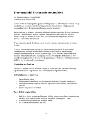 Trastornos	
  del	
  Procesamiento	
  Auditivo	
  
	
  
Por:	
  Equipo	
  de	
  Redacción	
  del	
  NCLD	
  	
  
Publicado:	
  6	
  de	
  marzo	
  2009	
  
	
  
Existen	
  varias	
  maneras	
  por	
  las	
  que	
  el	
  cerebro	
  procesa	
  la	
  información	
  auditiva.	
  Si	
  hay	
  
una	
  debilidad	
  en	
  un	
  tipo	
  particular	
  de	
  procesamiento	
  auditivo,	
  ésta	
  puede	
  ser	
  
observada	
  a	
  través	
  de	
  tipos	
  específicos	
  de	
  comportamiento.	
  	
  	
  
	
  
A	
  continuación	
  se	
  muestra	
  una	
  explicación	
  de	
  los	
  diferentes	
  tipos	
  de	
  procesamiento	
  
auditivo.	
  Cada	
  categoría	
  incluye	
  también	
  las	
  posibles	
  dificultades	
  que	
  pueden	
  
ocurrir	
  si	
  hay	
  una	
  debilidad	
  en	
  esa	
  área	
  y	
  las	
  posibles	
  estrategias	
  que	
  pueden	
  
ayudar	
  a	
  superar	
  las	
  dificultades.	
  	
  	
  
	
  
Tenga	
  en	
  cuenta	
  que	
  la	
  debilidad	
  puede	
  ocurrir	
  en	
  una	
  o	
  más	
  categorías	
  al	
  mismo	
  
tiempo.	
  
	
  
Es	
  importante	
  señalar	
  que	
  muchas	
  personas	
  sin	
  ningún	
  tipo	
  de	
  Trastorno	
  del	
  
Procesamiento	
  Auditivo	
  pueden	
  experimentar	
  dificultades	
  de	
  aprendizaje	
  y	
  
comportamiento	
  de	
  vez	
  en	
  cuando.	
  Sin	
  embargo,	
  si	
  una	
  persona	
  constantemente	
  
muestra	
  dificultades	
  en	
  estas	
  áreas	
  por	
  períodos	
  prolongados	
  de	
  tiempo,	
  se	
  debe	
  
considerar	
  la	
  aplicación	
  de	
  pruebas	
  de	
  diagnóstico	
  de	
  Trastornos	
  del	
  Procesamiento	
  
Auditivo	
  por	
  profesionales	
  capacitados.	
  
	
  	
  
Discriminación	
  Auditiva	
  
	
  	
  
Destreza	
  -­‐	
  La	
  capacidad	
  de	
  percibir,	
  comparar	
  y	
  distinguir	
  los	
  distintos	
  sonidos	
  y	
  
separar	
  sonidos	
  en	
  las	
  palabras.	
  Esta	
  habilidad	
  es	
  vital	
  para	
  la	
  lectura.	
  
	
  	
  
Dificultades	
  que	
  se	
  observan:	
  
	
  	
  
         • Aprendiendo	
  a	
  leer	
  
         • Distinguiendo	
  la	
  diferencia	
  entre	
  sonidos	
  similares.	
  Ejemplo:	
  tres	
  y	
  trece	
  	
  
         • Comprendiendo	
  el	
  lenguaje	
  hablado,	
  siguiendo	
  instrucciones	
  y	
  recordando	
  
           detalles	
  
         • Parece	
  oír	
  pero	
  no	
  escuchar	
  
	
  	
  
Tipos	
  de	
  Estrategias	
  Utiles	
  
	
  	
  
         • Prácticar	
  rimas,	
  separar	
  palabras	
  en	
  sílabas,	
  segmentar	
  palabras	
  compuestas	
  
           mezclar	
  sonidos	
  y	
  el	
  uso	
  de	
  palabras	
  parecidas	
  (como	
  pollo	
  /	
  rollo)	
  
         • Hable	
  a	
  los	
  estudiantes	
  con	
  un	
  ritmo	
  lento	
  
         • Dé	
  al	
  estudiante	
  una	
  tarea	
  a	
  la	
  vez	
  
	
  	
  



                                                             68
 