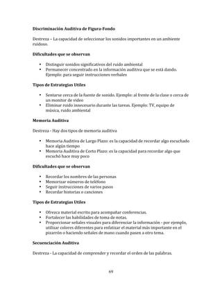 Discriminación	
  Auditiva	
  de	
  Figura-­Fondo	
  
	
  	
  
Destreza	
  –	
  La	
  capacidad	
  de	
  seleccionar	
  los	
  sonidos	
  importantes	
  en	
  un	
  ambiente	
  
ruidoso.	
  
	
  	
  
Dificultades	
  que	
  se	
  observan	
  
	
  	
  
         • Distinguir	
  sonidos	
  significativos	
  del	
  ruido	
  ambiental	
  
         • Permanecer	
  concentrado	
  en	
  la	
  información	
  auditiva	
  que	
  se	
  está	
  dando.	
  
           Ejemplo:	
  para	
  seguir	
  instrucciones	
  verbales	
  
	
  	
  
Tipos	
  de	
  Estrategias	
  Utiles	
  
	
  	
  
         • Sentarse	
  cerca	
  de	
  la	
  fuente	
  de	
  sonido.	
  Ejemplo:	
  al	
  frente	
  de	
  la	
  clase	
  o	
  cerca	
  de	
  
           un	
  monitor	
  de	
  video	
  	
  	
  
         • Eliminar	
  ruido	
  innecesario	
  durante	
  las	
  tareas.	
  Ejemplo:	
  TV,	
  equipo	
  de	
  
           música,	
  ruido	
  ambiental	
  
	
  	
  
Memoria	
  Auditiva	
  
	
  	
  
Destreza	
  -­‐	
  Hay	
  dos	
  tipos	
  de	
  memoria	
  auditiva	
  
	
  
         • Memoria	
  Auditiva	
  de	
  Largo	
  Plazo:	
  es	
  la	
  capacidad	
  de	
  recordar	
  algo	
  escuchado	
  
           hace	
  algún	
  tiempo	
  
         • Memoria	
  Auditiva	
  de	
  Corto	
  Plazo:	
  es	
  la	
  capacidad	
  para	
  recordar	
  algo	
  que	
  
           escuchó	
  hace	
  muy	
  poco	
  
	
  
Dificultades	
  que	
  se	
  observan	
  
	
  	
  
         • Recordar	
  los	
  nombres	
  de	
  las	
  personas	
  
         • Memorizar	
  números	
  de	
  teléfono	
  
         • Seguir	
  instrucciones	
  de	
  varios	
  pasos	
  
         • Recordar	
  historias	
  o	
  canciones	
  
	
  	
  
Tipos	
  de	
  Estrategias	
  Utiles	
  
	
  	
  
         • Ofrezca	
  material	
  escrito	
  para	
  acompañar	
  conferencias.	
  
         • Fortalecer	
  las	
  habilidades	
  de	
  toma	
  de	
  notas.	
  
         • Proporcionar	
  señales	
  visuales	
  para	
  diferenciar	
  la	
  información	
  -­‐	
  por	
  ejemplo,	
  
           utilizar	
  colores	
  diferentes	
  para	
  enfatizar	
  el	
  material	
  más	
  importante	
  en	
  el	
  
           pizarrón	
  o	
  haciendo	
  señales	
  de	
  mano	
  cuando	
  pasen	
  a	
  otro	
  tema.	
  
	
  	
  
Secuenciación	
  Auditiva	
  
	
  	
  
Destreza	
  -­‐	
  La	
  capacidad	
  de	
  comprender	
  y	
  recordar	
  el	
  orden	
  de	
  las	
  palabras.	
  
	
  	
  


                                                                   69
 