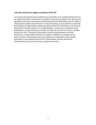  Lista	
  de	
  cotejo	
  de	
  los	
  signos	
  y	
  síntomas	
  de	
  los	
  PA	
  

La	
  mayoría	
  de	
  la	
  gente	
  tiene	
  problemas	
  para	
  aprender	
  y	
  de	
  comportamiento	
  de	
  vez	
  
en	
  cuando.	
  Durante	
  el	
  año	
  escolar,	
  los	
  padres	
  y	
  educadores	
  deben	
  estar	
  alertas	
  para	
  
identificar	
  patrones	
  consistentes	
  (y	
  persistentes)	
  de	
  las	
  dificultades	
  que	
  los	
  niños	
  y	
  
adolescentes	
  pueden	
  experimentar	
  a	
  través	
  del	
  tiempo,	
  ya	
  que	
  pueden	
  ser	
  señal	
  de	
  
un	
  Problema	
  de	
  Aprendizaje	
  subyacente	
  (PA).	
  Si	
  bien	
  las	
  variaciones	
  en	
  el	
  ritmo	
  de	
  
desarrollo	
  se	
  pueden	
  esperar,	
  las	
  irregularidades	
  o	
  retrasos	
  en	
  el	
  dominio	
  de	
  las	
  
habilidades	
  y	
  comportamientos,	
  incluso	
  con	
  niños	
  de	
  tan	
  sólo	
  4	
  ó	
  5	
  años,	
  no	
  deben	
  
pasarse	
  por	
  alto.	
  Y	
  porque	
  los	
  PA	
  pueden	
  ocurrir	
  conjuntamente	
  con	
  otros	
  
trastornos,	
  es	
  importante	
  mantener	
  un	
  registro	
  cuidadoso	
  y	
  completo	
  de	
  las	
  
observaciones	
  e	
  impresiones,	
  para	
  que	
  puedan	
  ser	
  compartidos	
  entre	
  padres,	
  
educadores	
  y	
  proveedores	
  de	
  servicios	
  relacionados,	
  al	
  tomar	
  decisiones	
  
importantes	
  acerca	
  de	
  los	
  servicios	
  y	
  apoyos	
  necesarios.	
  	
  

	
  
	
  
	
  
	
  
	
  
	
  
	
  
	
  
	
  
	
  
	
  
	
  
	
  
	
  
	
  
	
  
	
  
	
  
	
  
	
  
	
  
	
  




                                                                    7
 