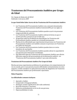 Trastornos	
  del	
  Procesamiento	
  Auditivo	
  por	
  Grupo	
  
de	
  Edad	
  
	
  
Por:	
  Equipo	
  de	
  Redacción	
  del	
  NCLD	
  	
  
Publicado:	
  6	
  de	
  marzo	
  2009	
  
	
  
Lo	
  que	
  Usted	
  Debe	
  Saber	
  Acerca	
  de	
  los	
  Trastornos	
  del	
  Procesamiento	
  Auditivo	
  
	
  
         • Los	
  Trastornos	
  del	
  Procesamiento	
  Auditivo	
  son	
  a	
  menudo	
  denominados	
  
             Trastornos	
  del	
  Procesamiento	
  Auditivo	
  Central	
  (CAPD,	
  por	
  sus	
  siglas	
  en	
  
             inglés);	
  
         • Los	
  Trastornos	
  del	
  Procesamiento	
  Auditivo	
  pueden	
  ocurrir	
  sin	
  presentar	
  
             ninguna	
  pérdida	
  de	
  audición;	
  
         • Los	
  Trastornos	
  del	
  Procesamiento	
  Auditivo	
  afectan	
  la	
  forma	
  en	
  que	
  el	
  
             cerebro	
  percibe	
  y	
  procesa	
  lo	
  que	
  el	
  oído	
  oye;	
  
         • Al	
  igual	
  que	
  todos	
  los	
  Problemas	
  de	
  Aprendizaje,	
  los	
  Trastornos	
  del	
  
             Procesamiento	
  Auditivo	
  pueden	
  ser	
  un	
  desafío	
  permanente;	
  
         • Muchas	
  de	
  las	
  dificultades	
  que	
  experimentan	
  las	
  personas	
  con	
  Trastornos	
  del	
  
             Procesamiento	
  Auditivo	
  son	
  también	
  comunes	
  en	
  personas	
  con	
  Trastornos	
  
             por	
  Déficit	
  de	
  Atención;	
  
         • Los	
  Trastornos	
  del	
  Procesamiento	
  Auditivo	
  pueden	
  darse	
  en	
  varios	
  
             miembros	
  de	
  una	
  familia;	
  
         • Los	
  Trastornos	
  del	
  Procesamiento	
  Auditivo	
  pueden	
  afectar	
  la	
  capacidad	
  de	
  
             una	
  persona	
  para	
  interactuar	
  socialmente;	
  
         • Hay	
  diferentes	
  tipos	
  de	
  Trastornos	
  del	
  Procesamiento	
  Auditivo	
  que	
  afectan	
  
             diferentes	
  aspectos	
  del	
  procesamiento	
  de	
  la	
  información	
  auditiva	
  -­‐	
  ver	
  
             "Trastornos	
  del	
  Procesamiento	
  Auditivo"	
  para	
  más	
  información.	
  
	
  	
  
Trastornos	
  del	
  Procesamiento	
  Auditivo	
  Por	
  Grupo	
  de	
  Edad	
  
	
  
Muchas	
  personas	
  experimentan	
  problemas	
  de	
  aprendizaje	
  y	
  de	
  comportamiento	
  de	
  
vez	
  en	
  cuando,	
  pero	
  si	
  una	
  persona	
  muestra	
  dificultades	
  constantemente	
  con	
  estos	
  
aspectos,	
  se	
  debe	
  considerar	
  la	
  aplicación	
  de	
  pruebas	
  de	
  diagnóstico	
  de	
  Trastornos	
  
del	
  Procesamiento	
  Auditivo	
  por	
  profesionales	
  capacitados.	
  
	
  	
  
Niños	
  Pequeños	
  
	
  	
  
Las	
  dificultades	
  comunes	
  incluyen:	
  
	
  	
  
         • Aprender	
  a	
  hablar;	
  
         • Comprender	
  el	
  lenguaje	
  hablado;	
  
         • Distinguir	
  sonidos	
  significativos	
  del	
  ruido	
  ambiental;	
  
         • Recordar	
  historias	
  o	
  canciones;	
  
         • Enfocarse	
  profundamente	
  en	
  la	
  voz	
  de	
  una	
  persona;	
  
         • Hipersensibilidad	
  al	
  ruido;	
  


                                                          71
 