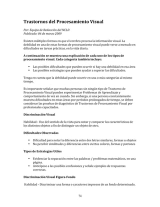 Trastornos	
  del	
  Procesamiento	
  Visual	
  
	
  	
  
Por:	
  Equipo	
  de	
  Redacción	
  del	
  NCLD	
  	
  
Publicado:	
  06	
  de	
  marzo	
  2009	
  
	
  
Existen	
  múltiples	
  formas	
  en	
  que	
  el	
  cerebro	
  procesa	
  la	
  información	
  visual.	
  La	
  
debilidad	
  en	
  una	
  de	
  estas	
  formas	
  de	
  procesamiento	
  visual	
  puede	
  verse	
  a	
  menudo	
  en	
  
dificultades	
  en	
  tareas	
  prácticas,	
  en	
  la	
  vida	
  diaria.	
  
	
  	
  
A	
  continuación	
  se	
  muestra	
  una	
  explicación	
  de	
  cada	
  uno	
  de	
  los	
  tipos	
  de	
  
procesamiento	
  visual.	
  Cada	
  categoría	
  también	
  incluye:	
  
	
  	
  
         • Las	
  posibles	
  dificultades	
  que	
  pueden	
  ocurrir	
  si	
  hay	
  una	
  debilidad	
  en	
  esa	
  área	
  
         • Las	
  posibles	
  estrategias	
  que	
  pueden	
  ayudar	
  a	
  superar	
  las	
  dificultades.	
  
	
  
Tenga	
  en	
  cuenta	
  que	
  la	
  debilidad	
  puede	
  ocurrir	
  en	
  una	
  o	
  más	
  categorías	
  al	
  mismo	
  
tiempo.	
  
	
  
Es	
  importante	
  señalar	
  que	
  muchas	
  personas	
  sin	
  ningún	
  tipo	
  de	
  Trastorno	
  de	
  
Procesamiento	
  Visual	
  pueden	
  experimentar	
  Problemas	
  de	
  Aprendizaje	
  y	
  
comportamiento	
  de	
  vez	
  en	
  cuando.	
  Sin	
  embargo,	
  si	
  una	
  persona	
  constantemente	
  
muestra	
  dificultades	
  en	
  estas	
  áreas	
  por	
  períodos	
  prolongados	
  de	
  tiempo,	
  se	
  deben	
  
considerar	
  las	
  pruebas	
  de	
  diagnóstico	
  de	
  Trastornos	
  de	
  Procesamiento	
  Visual	
  por	
  
profesionales	
  capacitados.	
  
	
  	
  
Discriminación	
  Visual	
  
	
  
Habilidad	
  -­‐	
  Uso	
  del	
  sentido	
  de	
  la	
  vista	
  para	
  notar	
  y	
  comparar	
  las	
  características	
  de	
  
los	
  distintos	
  objetos	
  a	
  fin	
  de	
  distinguir	
  un	
  objeto	
  de	
  otro.	
  
	
  	
  
Dificultades	
  Observadas	
  
	
  
         • Dificultad	
  para	
  notar	
  la	
  diferencia	
  entre	
  dos	
  letras	
  similares,	
  formas	
  u	
  objetos	
  
         • No	
  percibir	
  similitudes	
  y	
  diferencias	
  entre	
  ciertos	
  colores,	
  formas	
  y	
  patrones	
  
	
  	
  
Tipos	
  de	
  Estrategias	
  Utiles	
  
	
  
         • Evidenciar	
  la	
  separación	
  entre	
  las	
  palabras	
  /	
  problemas	
  matemáticos,	
  en	
  una	
  
           página.	
  
         • Anticípese	
  a	
  las	
  posibles	
  confusiones	
  y	
  señale	
  ejemplos	
  de	
  respuestas	
  
           correctas.	
  
	
  	
  
Discriminación	
  Visual	
  Figura-­Fondo	
  
	
  
	
  Habilidad	
  -­‐	
  Discriminar	
  una	
  forma	
  o	
  caracteres	
  impresos	
  de	
  un	
  fondo	
  determinado.	
  


                                                               74
 