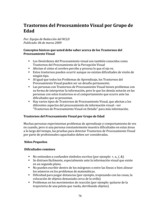 Trastornos	
  del	
  Procesamiento	
  Visual	
  por	
  Grupo	
  de	
  
Edad	
  	
  
Por:	
  Equipo	
  de	
  Redacción	
  del	
  NCLD	
  	
  	
  
Publicado:	
  06	
  de	
  marzo	
  2009	
  

Conceptos	
  básicos	
  que	
  usted	
  debe	
  saber	
  acerca	
  de	
  los	
  Trastornos	
  del	
  
Procesamiento	
  Visual	
  	
  

     •     Los	
  Desórdenes	
  del	
  Procesamiento	
  visual	
  son	
  también	
  conocidos	
  como	
  
           Trastornos	
  del	
  Procesamiento	
  de	
  la	
  Percepción	
  Visual	
  
     •     Afectan	
  el	
  cómo	
  el	
  cerebro	
  percibe	
  y	
  procesa	
  lo	
  que	
  el	
  ojo	
  ve.	
  
     •     Estos	
  trastornos	
  pueden	
  ocurrir	
  aunque	
  no	
  existan	
  dificultades	
  de	
  visión	
  de	
  
           ningún	
  tipo.	
  
     •     Al	
  igual	
  que	
  todos	
  los	
  Problemas	
  de	
  Aprendizaje,	
  los	
  Trastornos	
  del	
  
           Procesamiento	
  Visual	
  pueden	
  ser	
  un	
  desafío	
  permanente;	
  
     •     Las	
  personas	
  con	
  Trastornos	
  de	
  Procesamiento	
  Visual	
  tienen	
  problemas	
  con	
  
           su	
  forma	
  de	
  interpretar	
  la	
  información,	
  pero	
  lo	
  que	
  los	
  demás	
  notarán	
  en	
  las	
  
           personas	
  con	
  estos	
  trastornos	
  es	
  el	
  comportamiento	
  que	
  ocurre	
  ante	
  las	
  
           dificultades	
  que	
  se	
  presentan.	
  
     •     Hay	
  varios	
  tipos	
  de	
  Trastornos	
  de	
  Procesamiento	
  Visual,	
  que	
  afectan	
  a	
  los	
  
           diferentes	
  aspectos	
  del	
  procesamiento	
  de	
  información	
  visual	
  -­‐	
  ver	
  
           "Trastornos	
  de	
  Procesamiento	
  Visual	
  en	
  Detalle"	
  para	
  más	
  información.	
  

Trastornos	
  del	
  Procesamiento	
  Visual	
  por	
  Grupo	
  de	
  Edad	
  	
  

Muchas	
  personas	
  experimentan	
  problemas	
  de	
  aprendizaje	
  y	
  comportamiento	
  de	
  vez	
  
en	
  cuando,	
  pero	
  si	
  una	
  persona	
  constantemente	
  muestra	
  dificultades	
  en	
  estas	
  áreas	
  
a	
  lo	
  largo	
  del	
  tiempo,	
  las	
  pruebas	
  para	
  detectar	
  Trastornos	
  de	
  Procesamiento	
  Visual	
  
por	
  parte	
  de	
  profesionales	
  capacitados	
  deben	
  ser	
  consideradas.	
  

	
  Niños	
  Pequeños	
  	
  

	
  Dificultades	
  comúnes	
  

     •     No	
  entienden	
  o	
  confunden	
  símbolos	
  escritos	
  (por	
  ejemplo:	
  +,	
  x,	
  /,	
  &)	
  	
  
     •     Se	
  distraen	
  fácilmente,	
  especialmente	
  ante	
  la	
  información	
  visual	
  que	
  existe	
  
           en	
  un	
  segundo	
  plano.	
  	
  
     •     No	
  pueden	
  escribir	
  dentro	
  de	
  los	
  márgenes	
  o	
  entre	
  las	
  líneas	
  o	
  bien	
  alinear	
  
           los	
  números	
  en	
  los	
  problemas	
  de	
  matemáticas.	
  	
  
     •     Dificultad	
  para	
  juzgar	
  distancias	
  (por	
  ejemplo,	
  tropezando	
  con	
  las	
  cosas,	
  la	
  
           colocación	
  de	
  objetos	
  demasiado	
  cerca	
  de	
  la	
  orilla)	
  	
  
     •     Problemas	
  en	
  los	
  movimientos	
  de	
  reacción	
  (por	
  ejemplo:	
  quitarse	
  de	
  la	
  
           trayectoria	
  de	
  una	
  pelota	
  que	
  rueda,	
  derribando	
  objetos)	
  	
  


                                                                78
 