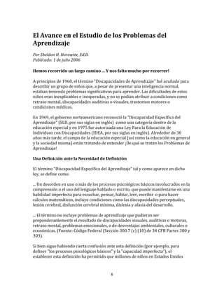 El	
  Avance	
  en	
  el	
  Estudio	
  de	
  los	
  Problemas	
  del	
  
Aprendizaje	
  
	
  	
  
Por	
  Sheldon	
  H.	
  Horowitz,	
  Ed.D.	
  	
  
Publicado:	
  1	
  de	
  julio	
  2006	
  

Hemos	
  recorrido	
  un	
  largo	
  camino	
  ...	
  Y	
  nos	
  falta	
  mucho	
  por	
  recorrer!	
  
	
  
A	
  principios	
  de	
  1960,	
  el	
  término	
  "Discapacidades	
  de	
  Aprendizaje"	
  fué	
  acuñado	
  para	
  
describir	
  un	
  grupo	
  de	
  niños	
  que,	
  a	
  pesar	
  de	
  presentar	
  una	
  inteligencia	
  normal,	
  
estaban	
  teniendo	
  problemas	
  significativos	
  para	
  aprender.	
  Las	
  dificultades	
  de	
  estos	
  
niños	
  eran	
  inexplicables	
  e	
  inesperadas,	
  y	
  no	
  se	
  podían	
  atribuir	
  a	
  condiciones	
  como	
  
retraso	
  mental,	
  discapacidades	
  auditivas	
  o	
  visuales,	
  trastornos	
  motores	
  o	
  
condiciones	
  médicas.	
  
	
  
En	
  1969,	
  el	
  gobierno	
  norteamericano	
  reconoció	
  la	
  "Discapacidad	
  Específica	
  del	
  
Aprendizaje"	
  (SLD,	
  por	
  sus	
  siglas	
  en	
  inglés)	
  	
  como	
  una	
  categoría	
  dentro	
  de	
  la	
  
educación	
  especial	
  y	
  en	
  1975	
  fue	
  autorizada	
  una	
  Ley	
  Para	
  la	
  Educación	
  de	
  
Individuos	
  con	
  Discapacidades	
  (IDEA,	
  por	
  sus	
  siglas	
  en	
  inglés).	
  Alrededor	
  de	
  30	
  
años	
  más	
  tarde,	
  el	
  campo	
  de	
  la	
  educación	
  especial	
  (así	
  como	
  la	
  educación	
  en	
  general	
  
y	
  la	
  sociedad	
  misma)	
  están	
  tratando	
  de	
  entender	
  ¡De	
  qué	
  se	
  tratan	
  los	
  Problemas	
  de	
  
Aprendizaje!	
  
	
  	
  
Una	
  Definición	
  ante	
  la	
  Necesidad	
  de	
  Definición	
  
	
  	
  
El	
  término	
  "Discapacidad	
  Específica	
  del	
  Aprendizaje"	
  tal	
  y	
  como	
  aparece	
  en	
  dicha	
  
ley,	
  se	
  define	
  como:	
  	
  
	
  
...	
  Un	
  desorden	
  en	
  uno	
  o	
  más	
  de	
  los	
  procesos	
  psicológicos	
  básicos	
  involucrados	
  en	
  la	
  
comprensión	
  o	
  el	
  uso	
  del	
  lenguaje	
  hablado	
  o	
  escrito,	
  que	
  puede	
  manifestarse	
  en	
  una	
  
habilidad	
  imperfecta	
  para	
  escuchar,	
  pensar,	
  hablar,	
  leer,	
  escribir	
  	
  o	
  para	
  hacer	
  
cálculos	
  matemáticos,	
  incluye	
  condiciones	
  como	
  las	
  discapacidades	
  perceptuales,	
  
lesión	
  cerebral,	
  disfunción	
  cerebral	
  mínima,	
  dislexia	
  y	
  afasia	
  del	
  desarrollo.	
  
	
  
...	
  El	
  término	
  no	
  incluye	
  problemas	
  de	
  aprendizaje	
  que	
  pudieran	
  ser	
  
preponderantemente	
  el	
  resultado	
  de	
  discapacidades	
  visuales,	
  auditivas	
  o	
  motoras,	
  
retraso	
  mental,	
  problemas	
  emocionales,	
  o	
  de	
  desventajas	
  ambientales,	
  culturales	
  o	
  
económicas.	
  (Fuente:	
  Código	
  Federal	
  (Sección	
  300.7	
  (c)	
  (10)	
  de	
  34	
  CFR	
  Partes	
  300	
  y	
  
303).	
  
	
  
Si	
  bien	
  sigue	
  habiendo	
  cierta	
  confusión	
  ante	
  esta	
  definición	
  (por	
  ejemplo,	
  para	
  
definer	
  "los	
  procesos	
  psicológicos	
  básicos"	
  y	
  la	
  "capacidad	
  imperfecta"),	
  el	
  
establecer	
  esta	
  definición	
  ha	
  permitido	
  que	
  millones	
  de	
  niños	
  en	
  Estados	
  Unidos	
  



                                                                8
 