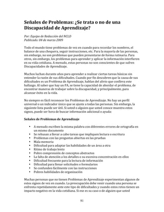 Señales	
  de	
  Problemas:	
  ¿Se	
  trata	
  o	
  no	
  de	
  una	
  
Discapacidad	
  de	
  Aprendizaje?	
  
	
  
Por:	
  Equipo	
  de	
  Redacción	
  del	
  NCLD	
  	
  
Publicado:	
  04	
  de	
  marzo	
  2009	
  
	
  
Todo	
  el	
  mundo	
  tiene	
  problemas	
  de	
  vez	
  en	
  cuando	
  para	
  recordar	
  los	
  nombres,	
  el	
  
balance	
  de	
  una	
  chequera,	
  seguir	
  instrucciones,	
  etc.	
  Para	
  la	
  mayoría	
  de	
  las	
  personas,	
  
sin	
  embargo,	
  no	
  son	
  problemas	
  que	
  pueden	
  presentarse	
  de	
  forma	
  rutinaria.	
  Para	
  
otros,	
  sin	
  embargo,	
  los	
  problemas	
  para	
  aprender	
  y	
  aplicar	
  la	
  información	
  interfieren	
  
en	
  su	
  vida	
  cotidiana.	
  A	
  menudo,	
  estas	
  personas	
  no	
  son	
  conscientes	
  de	
  que	
  sufren	
  
Discapacidades	
  de	
  Aprendizaje.	
  	
  
	
  
Muchos	
  luchan	
  durante	
  años	
  para	
  aprender	
  a	
  realizar	
  ciertas	
  tareas	
  básicas	
  sin	
  
entender	
  la	
  razón	
  de	
  sus	
  dificultades.	
  Cuando	
  por	
  fin	
  descubren	
  que	
  la	
  causa	
  de	
  sus	
  
dificultades	
  es	
  un	
  Problema	
  de	
  Aprendizaje,	
  hablan	
  del	
  alivio	
  que	
  conlleva	
  este	
  
hallazgo.	
  Al	
  saber	
  que	
  hay	
  un	
  PA,	
  se	
  tiene	
  la	
  capacidad	
  de	
  abordar	
  el	
  problema,	
  de	
  
encontrar	
  maneras	
  de	
  trabajar	
  sobre	
  la	
  discapacidad,	
  y	
  principalmente,	
  para	
  
alcanzar	
  éxito	
  en	
  la	
  vida.	
  
	
  
No	
  siempre	
  es	
  fácil	
  reconocer	
  los	
  Problemas	
  de	
  Aprendizaje.	
  No	
  hay	
  un	
  perfil	
  
universal	
  o	
  un	
  indicador	
  único	
  que	
  se	
  ajuste	
  a	
  todas	
  las	
  personas.	
  Sin	
  embargo,	
  la	
  
siguiente	
  lista	
  puede	
  ser	
  útil.	
  Si	
  usted	
  o	
  alguien	
  que	
  usted	
  conoce	
  muestra	
  estos	
  
signos,	
  puede	
  ser	
  hora	
  de	
  buscar	
  información	
  adicional	
  o	
  ayuda:	
  
	
  	
  
Señales	
  de	
  Problemas	
  de	
  Aprendizaje	
  
	
  	
  
         • A	
  menudo	
  escriben	
  la	
  misma	
  palabra	
  con	
  diferentes	
  errores	
  de	
  ortografía	
  en	
  
             un	
  mismo	
  documento	
  
         • Se	
  rehusan	
  a	
  llevar	
  a	
  cabo	
  tareas	
  que	
  impliquen	
  lectura	
  o	
  escritura	
  
         • Problemas	
  con	
  las	
  preguntas	
  abiertas	
  en	
  las	
  pruebas	
  
         • Mala	
  memoria	
  
         • Dificultad	
  para	
  adaptar	
  las	
  habilidades	
  de	
  un	
  área	
  a	
  otra	
  
         • Ritmo	
  de	
  trabajo	
  lento	
  
         • Pobre	
  comprensión	
  de	
  conceptos	
  abstractos	
  
         • La	
  falta	
  de	
  atención	
  a	
  los	
  detalles	
  o	
  su	
  excesiva	
  concentración	
  en	
  ellos	
  
         • Dificultad	
  frecuente	
  para	
  la	
  lectura	
  de	
  información	
  
         • Dificultad	
  para	
  llenar	
  solicitudes	
  o	
  formularios	
  
         • Se	
  confunden	
  fácilmente	
  con	
  las	
  instrucciones	
  
         • Pobres	
  habilidades	
  de	
  organización	
  
	
  
Muchas	
  personas	
  que	
  no	
  tienen	
  Problemas	
  de	
  Aprendizaje	
  experimentan	
  algunos	
  de	
  
estos	
  signos	
  de	
  vez	
  en	
  cuando.	
  La	
  preocupación	
  debe	
  venir	
  cuando	
  una	
  persona	
  se	
  
enfrenta	
  repetidamente	
  ante	
  este	
  tipo	
  de	
  dificultades	
  y	
  cuando	
  estos	
  retos	
  tienen	
  un	
  
impacto	
  negativo	
  en	
  la	
  vida	
  cotidiana.	
  Si	
  ese	
  es	
  su	
  caso	
  o	
  de	
  alguien	
  que	
  usted	
  


                                                               81
 