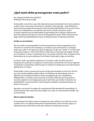 ¿Qué	
  tanto	
  debo	
  preocuparme	
  como	
  padre?	
  	
  
	
  
Por:	
  Equipo	
  de	
  Redacción	
  del	
  NCLD	
  	
  
Publicado:	
  04	
  de	
  marzo	
  2009	
  
	
  
Como	
  padre,	
  una	
  de	
  las	
  cosas	
  más	
  importantes	
  que	
  usted	
  puede	
  hacer	
  para	
  ayudar	
  a	
  
su	
  hijo	
  a	
  tener	
  una	
  buena	
  educación	
  es	
  entender	
  cómo	
  aprende	
  -­‐	
  especialmente	
  si	
  
usted	
  está	
  preocupado	
  de	
  que	
  pueda	
  estar	
  teniendo	
  dificultades	
  en	
  la	
  escuela.	
  Pero	
  a	
  
veces	
  nos	
  confundimos	
  y	
  no	
  sabemos	
  qué	
  hacer	
  y	
  dónde	
  encontrar	
  ayuda.	
  
Si	
  usted	
  sospecha	
  que	
  las	
  dificultades	
  de	
  aprendizaje	
  de	
  su	
  hijo(a)	
  requieren	
  de	
  
atención	
  especial,	
  por	
  favor	
  no	
  retrase	
  la	
  búsqueda	
  de	
  apoyo.	
  Entre	
  más	
  pronto	
  lo	
  
haga,	
  habrá	
  más	
  posibilidades	
  de	
  que	
  su	
  hijo(a)	
  alcance	
  su	
  máximo	
  potencial.	
  
	
  	
  
Confíe	
  en	
  sus	
  instintos	
  
	
  
Tal	
  vez	
  usted	
  se	
  ha	
  preguntado	
  si	
  está	
  reaccionando	
  de	
  forma	
  exagerada,	
  o	
  si	
  la	
  
situación	
  se	
  resolverá	
  con	
  el	
  tiempo.	
  La	
  verdad	
  es	
  que	
  usted	
  conoce	
  a	
  su	
  hijo(a)	
  
mejor	
  que	
  nadie.	
  Y	
  sin	
  importar	
  quién	
  le	
  diga	
  que	
  es	
  sólo	
  una	
  "etapa"	
  o	
  "no	
  hay	
  nada	
  
de	
  qué	
  preocuparse",	
  sólo	
  usted	
  sabe	
  lo	
  mucho	
  que	
  su	
  hijo	
  teme	
  que	
  llegue	
  el	
  lunes	
  
por	
  la	
  mañana,	
  es	
  decir,	
  el	
  momento	
  de	
  ir	
  a	
  la	
  escuela.	
  Usted	
  ha	
  visto	
  el	
  impacto	
  de	
  la	
  
lucha	
  diaria	
  en	
  su	
  auto-­‐confianza.	
  En	
  el	
  fondo,	
  Usted	
  sabe	
  si	
  algo	
  no	
  está	
  bien.	
  
	
  	
  
Lo	
  único	
  "malo"	
  que	
  puede	
  usted	
  hacer	
  es	
  no	
  hacer	
  nada.	
  Si	
  usted	
  retrasa	
  la	
  
búsqueda	
  de	
  ayuda	
  para	
  su	
  hijo(a),	
  su	
  frustración	
  y	
  sentimiento	
  de	
  fracaso	
  seguirán	
  
mermando	
  su	
  autoestima,	
  mientras	
  que	
  la	
  ventana	
  de	
  tiempo	
  para	
  una	
  intervención	
  
significativa	
  se	
  reduce.	
  
	
  
Puede	
  haber	
  varias	
  razones	
  por	
  las	
  que	
  su	
  hijo	
  está	
  teniendo	
  un	
  mal	
  rato.	
  Pero	
  lo	
  
que	
  está	
  viendo	
  también	
  podría	
  indicar	
  un	
  Problema	
  de	
  Aprendizaje.	
  Esto	
  no	
  
significa	
  que	
  su	
  hijo(a)	
  sea	
  lento	
  o	
  menos	
  inteligente	
  que	
  sus	
  compañeros.	
  
Simplemente,	
  su	
  cerebro	
  está	
  conectado	
  de	
  manera	
  diferente	
  para	
  aprender	
  y	
  
necesita	
  adaptar	
  las	
  estrategias	
  para	
  que	
  le	
  permitan	
  aprovechar	
  al	
  máximo	
  sus	
  
posibilidades.	
  La	
  intervención	
  lo	
  más	
  temprano	
  posible	
  es	
  fundamental	
  para	
  su	
  
éxito	
  en	
  la	
  escuela.	
  
	
  
Aprenda	
  a	
  reconocer	
  los	
  signos	
  de	
  una	
  potencial	
  Discapacidad	
  de	
  Aprendizaje.	
  Si	
  
usted	
  ha	
  observado	
  varias	
  de	
  estas	
  señales	
  en	
  su	
  hijo,	
  es	
  el	
  momento	
  de	
  hablar	
  con	
  
su	
  maestro(a).	
  
	
  	
  
Observando	
  las	
  Señales	
  
	
  
Es	
  normal	
  que	
  los	
  padres	
  observen	
  alguna	
  de	
  estas	
  señales	
  en	
  sus	
  hijos	
  de	
  vez	
  en	
  
cuando.	
  Pero	
  si	
  su	
  niño(a)	
  demuestra	
  constantemente	
  varios	
  de	
  estos	
  signos,	
  es	
  
importante	
  que	
  usted	
  tome	
  acción	
  para	
  obtener	
  la	
  ayuda	
  que	
  necesita.	
  
	
  	
  


                                                                      83
 