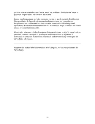 podrían	
  estar	
  etiquetado	
  como	
  "lento"	
  o	
  con	
  "un	
  problema	
  de	
  disciplina"	
  o	
  que	
  lo	
  
pudieran	
  asignar	
  a	
  una	
  clase	
  menos	
  desafiante.	
  
	
  	
  
Lo	
  que	
  muchos	
  padres	
  y	
  sus	
  hijos	
  no	
  se	
  dan	
  cuenta	
  es	
  que	
  la	
  mayoría	
  de	
  niños	
  con	
  
Discapacidades	
  de	
  Aprendizaje	
  son	
  tan	
  inteligentes	
  como	
  sus	
  compañeros.	
  
Simplemente	
  sus	
  cerebros	
  están	
  conectados	
  de	
  una	
  manera	
  diferente	
  para	
  el	
  
aprendizaje.	
  Necesitan	
  ser	
  enseñados	
  de	
  una	
  manera	
  que	
  mejor	
  se	
  adapte	
  a	
  la	
  forma	
  
en	
  que	
  procesan	
  la	
  información.	
  
	
  	
  
Al	
  entender	
  más	
  acerca	
  de	
  los	
  Problemas	
  de	
  Aprendizaje	
  de	
  su	
  hijo(a),	
  usted	
  está	
  un	
  
paso	
  más	
  cerca	
  de	
  conseguir	
  la	
  ayuda	
  que	
  ambos	
  necesitan.	
  Su	
  hijo	
  tiene	
  la	
  
esperanza	
  de	
  un	
  futuro	
  maravilloso	
  si	
  se	
  le	
  dan	
  las	
  herramientas	
  y	
  estrategias	
  de	
  
aprendizaje	
  adecuadas.	
  
	
  	
  
                                                                                                                                          	
  
	
  
Adaptado	
  del	
  trabajo	
  de	
  la	
  Coordinación	
  de	
  la	
  Campaña	
  por	
  las	
  Discapacidades	
  del	
  
Aprendizaje.	
  	
  
	
  	
  
	
  
	
  
	
  
	
  
	
  
	
  
	
  
	
  
	
  
	
  
	
  
	
  
	
  
	
  
	
  
	
  
	
  
	
  
	
  
	
  
	
  
	
  




                                                                 85
 
