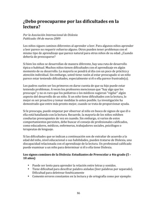 ¿Debo	
  preocuparme	
  por	
  las	
  dificultades	
  en	
  la	
  
lectura?	
  	
  
	
  
Por	
  la	
  Asociación	
  Internacional	
  de	
  Dislexia	
  	
  
Publicado:	
  04	
  de	
  marzo	
  2009	
  
	
  
Los	
  niños	
  siguen	
  caminos	
  diferentes	
  al	
  aprender	
  a	
  leer.	
  Para	
  algunos	
  niños	
  aprender	
  
a	
  leer	
  parece	
  no	
  requerir	
  esfuerzo	
  alguno.	
  Otros	
  pueden	
  tener	
  problemas	
  con	
  el	
  
mismo	
  tipo	
  de	
  aprendizaje	
  que	
  parece	
  natural	
  para	
  otros	
  niños	
  de	
  su	
  edad.	
  ¿Cuando	
  
debería	
  de	
  preocuparse?	
  
	
  
Si	
  bien	
  los	
  niños	
  se	
  desarrollan	
  de	
  manera	
  diferente,	
  hay	
  una	
  ruta	
  de	
  desarrollo	
  
típica	
  o	
  habitual.	
  Muchos	
  niños	
  tienen	
  dificultades	
  con	
  el	
  aprendizaje	
  en	
  algún	
  
momento	
  de	
  su	
  desarrollo.	
  La	
  mayoría	
  se	
  pondrá	
  al	
  día	
  con	
  un	
  poco	
  de	
  práctica	
  y	
  
atención	
  individual.	
  Sin	
  embargo,	
  usted	
  tiene	
  razón	
  al	
  estar	
  preocupado	
  si	
  un	
  niño	
  
parece	
  estar	
  teniendo	
  dificultades,	
  especialmente	
  si	
  él	
  o	
  ella	
  parece	
  frustrado(a).	
  
	
  
Los	
  padres	
  suelen	
  ser	
  los	
  primeros	
  en	
  darse	
  cuenta	
  de	
  que	
  su	
  hijo	
  puede	
  estar	
  
teniendo	
  problemas.	
  A	
  veces	
  los	
  profesores	
  mencionan	
  que	
  “hay	
  algo	
  que	
  les	
  
preocupa”	
  y	
  no	
  es	
  raro	
  que	
  los	
  pediatras	
  o	
  los	
  médicos	
  sugieran	
  "vigilar"	
  algún	
  
aspecto	
  del	
  desarrollo	
  de	
  un	
  niño.	
  Si	
  un	
  niño	
  tiene	
  dificultades	
  con	
  la	
  lectura,	
  lo	
  
mejor	
  es	
  ser	
  proactivo	
  y	
  tomar	
  medidas	
  lo	
  antes	
  posible.	
  La	
  investigación	
  ha	
  
demostrado	
  que	
  entre	
  más	
  pronto	
  mejor,	
  cuando	
  se	
  trata	
  de	
  proporcionar	
  ayuda.	
  
	
  
Si	
  le	
  preocupa,	
  puede	
  empezar	
  por	
  observar	
  al	
  niño	
  en	
  busca	
  de	
  signos	
  de	
  que	
  él	
  o	
  
ella	
  está	
  batallando	
  con	
  la	
  lectura.	
  Recuerde,	
  la	
  mayoría	
  de	
  los	
  niños	
  exhiben	
  
conductas	
  preocupantes	
  de	
  vez	
  en	
  cuando.	
  Sin	
  embargo,	
  si	
  varios	
  de	
  estos	
  
comportamientos	
  persisten,	
  debe	
  buscar	
  el	
  consejo	
  de	
  profesionales	
  calificados,	
  
como	
  educadores,	
  médicos,	
  enfermeras,	
  trabajadores	
  sociales,	
  psicólogos	
  o	
  
terapeutas	
  de	
  lenguaje.	
  
	
  
Si	
  las	
  dificultades	
  que	
  se	
  indican	
  a	
  continuación	
  son	
  de	
  extrañar	
  de	
  acuerdo	
  a	
  la	
  
edad	
  del	
  niño,	
  nivel	
  educacional	
  o	
  sus	
  habilidades,	
  pueden	
  tratarse	
  de	
  Dislexia,	
  una	
  
discapacidad	
  relacionada	
  con	
  el	
  aprendizaje	
  de	
  la	
  lectura.	
  Un	
  profesional	
  calificado	
  
puede	
  examinar	
  a	
  un	
  niño	
  para	
  determinar	
  si	
  él	
  o	
  ella	
  tiene	
  Dislexia.	
  
	
  
Los	
  signos	
  comúnes	
  de	
  la	
  Dislexia:	
  Estudiantes	
  de	
  Preescolar	
  a	
  4to	
  grado	
  (5	
  -­	
  
10	
  años)	
  
	
  
       • Puede	
  ser	
  lento	
  para	
  aprender	
  la	
  relación	
  entre	
  letras	
  y	
  sonidos.	
  
       • Tiene	
  dificultad	
  para	
  descifrar	
  palabra	
  aisladas	
  (leer	
  palabras	
  por	
  separado).	
  
              Dificultad	
  para	
  deletrear	
  fonéticamente	
  
       • Comente	
  errores	
  constantes	
  en	
  la	
  lectura	
  y	
  de	
  ortografía	
  como	
  por	
  ejemplo:	
  
              	
  	
  



                                                                86
 