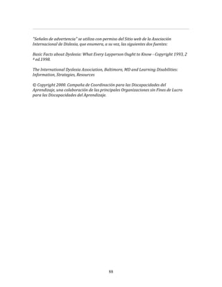  
	
  
"Señales	
  de	
  advertencia"	
  se	
  utiliza	
  con	
  permiso	
  del	
  Sitio	
  web	
  de	
  la	
  Asociación	
  
Internacional	
  de	
  Dislexia,	
  que	
  enumera,	
  a	
  su	
  vez,	
  las	
  siguientes	
  dos	
  fuentes:	
  	
  
	
  	
  
Basic	
  Facts	
  about	
  Dyslexia:	
  What	
  Every	
  Layperson	
  Ought	
  to	
  Know	
  -­	
  Copyright	
  1993,	
  2	
  
ª	
  ed.1998.	
  	
  	
  
	
  	
  
The	
  International	
  Dyslexia	
  Association,	
  Baltimore,	
  MD	
  and	
  Learning	
  Disabilities:	
  
Information,	
  Strategies,	
  Resources	
  	
  
	
  	
  
©	
  Copyright	
  2000.	
  Campaña	
  de	
  Coordinación	
  para	
  las	
  Discapacidades	
  del	
  
Aprendizaje,	
  una	
  colaboración	
  de	
  las	
  principales	
  Organizaciones	
  sin	
  Fines	
  de	
  Lucro	
  
para	
  las	
  Discapacidades	
  del	
  Aprendizaje.	
  
	
  	
  
	
  
	
  
	
  
	
  
	
  
	
  
	
  
	
  
	
  
	
  
	
  
	
  
	
  
	
  
	
  
	
  
	
  
	
  
	
  
	
  
	
  
	
  
	
  
	
  
	
  
	
  
	
  
	
  
	
  




                                                             88
 