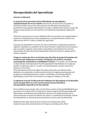 Discapacidades	
  del	
  Aprendizaje	
  
	
  
Lista	
  de	
  verificación	
  
	
  
La	
  mayoría	
  de	
  las	
  personas	
  tienen	
  dificultades	
  de	
  aprendizaje	
  y	
  
comportamiento	
  de	
  vez	
  en	
  cuando.	
  Durante	
  los	
  años	
  escolares,	
  los	
  padres	
  y	
  
educadores	
  deben	
  estar	
  alerta	
  ante	
  patrones	
  de	
  dificultad	
  consistentes	
  (y	
  
persistentes)	
  que	
  puedan	
  experimentar	
  los	
  niños	
  y	
  adolescentes	
  durante	
  el	
  paso	
  del	
  
tiempo	
  ya	
  que	
  pueden	
  ser	
  una	
  señal	
  de	
  un	
  Problema	
  de	
  Aprendizaje	
  subyacente	
  
(PA).	
  
	
  
Si	
  bien	
  las	
  variaciones	
  en	
  el	
  curso	
  del	
  desarrollo	
  son	
  normales,	
  las	
  irregularidades	
  o	
  
retrasos	
  en	
  el	
  dominio	
  de	
  ciertas	
  competencias	
  y	
  comportamientos,	
  incluso	
  con	
  
niños	
  de	
  tan	
  sólo	
  4	
  ó	
  5	
  años,	
  no	
  deben	
  ser	
  ignoradas.	
  
	
  
Y	
  porque	
  las	
  DA	
  pueden	
  co-­‐ocurrir	
  con	
  otros	
  trastornos,	
  es	
  importante	
  mantener	
  
registros	
  cuidadosos	
  y	
  completos	
  de	
  las	
  observaciones	
  e	
  impresiones	
  de	
  tal	
  manera	
  
que	
  se	
  puedan	
  compartir	
  entre	
  padres,	
  educadores	
  y	
  proveedores	
  de	
  servicios	
  
relacionados	
  al	
  tomar	
  decisiones	
  importantes	
  sobre	
  los	
  servicios	
  y	
  apoyos	
  que	
  el	
  
alumno	
  requiere.	
  
	
  
Tenga	
  en	
  cuenta	
  que	
  PA	
  es	
  un	
  término	
  que	
  describe	
  un	
  grupo	
  heterogéneo	
  de	
  
trastornos	
  que	
  impactan	
  la	
  escucha,	
  el	
  lenguaje	
  oral,	
  lectura,	
  escritura,	
  
razonamiento,	
  matemáticas	
  y	
  habilidades	
  sociales.	
  Y	
  recuerde:	
  ¡Los	
  Problemas	
  
de	
  Aprendizaje	
  no	
  desaparecen!	
  Una	
  Discapacidad	
  de	
  Aprendizaje	
  no	
  es	
  algo	
  que	
  
puede	
  ser	
  superado	
  o	
  que	
  es	
  "curado"	
  con	
  medicamentos,	
  terapia	
  o	
  tutoría	
  de	
  
expertos.	
  Por	
  lo	
  tanto,	
  
el	
  reconocimiento	
  precoz	
  de	
  signos	
  de	
  alarma,	
  detección	
  con	
  objetivos	
  bien	
  
definidos	
  y	
  la	
  evaluación,	
  la	
  intervención	
  efectiva	
  y	
  la	
  vigilancia	
  permanente	
  del	
  
progreso	
  son	
  fundamentales	
  para	
  ayudar	
  a	
  individuos	
  con	
  Discapacidad	
  de	
  
Aprendizaje	
  a	
  tener	
  éxito	
  en	
  la	
  escuela,	
  en	
  el	
  lugar	
  de	
  trabajo	
  y	
  en	
  la	
  vida.	
  
	
  
La	
  siguiente	
  Lista	
  de	
  Verificación	
  de	
  Problemas	
  de	
  Aprendizaje	
  se	
  ha	
  diseñado	
  
como	
  una	
  guía	
  útil	
  y	
  no	
  como	
  una	
  herramienta	
  para	
  identificar	
  
Discapacidades	
  Específicas	
  de	
  Aprendizaje.	
  
	
  
En	
  la	
  medida	
  en	
  que	
  marque	
  más	
  características,	
  mayor	
  será	
  la	
  probabilidad	
  de	
  que	
  
la	
  persona	
  en	
  cuestión	
  esté	
  en	
  riesgo	
  de	
  (o	
  muestre	
  signos	
  de)	
  Discapacidades	
  del	
  
Aprendizaje.	
  Cuando	
  llene	
  este	
  formulario,	
  piense	
  en	
  el	
  comportamiento	
  de	
  la	
  
persona	
  durante	
  al	
  menos	
  los	
  últimos	
  seis	
  meses.	
  Y	
  cuando	
  haya	
  terminado,	
  solicite	
  
inmediatamente	
  la	
  asistencia	
  de	
  personal	
  de	
  la	
  escuela	
  u	
  otros	
  profesionales.	
  
	
  	
  
Sheldon	
  H.	
  Horowitz,	
  Ed.D,	
  Director	
  de	
  Servicios	
  Profesionales,	
  NCLD	
  
Stecker	
  Deanna,	
  MA,	
  Asociado	
  Senior	
  de	
  Programas	
  de	
  Educación,	
  NCLD	
  
	
  	
  


                                                              89
 