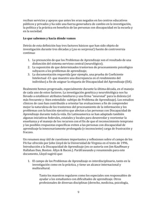 reciban	
  servicios	
  y	
  apoyos	
  que	
  antes	
  les	
  eran	
  negados	
  en	
  los	
  centros	
  educativos	
  
públicos	
  y	
  privados	
  y	
  ha	
  sido	
  una	
  fuerza	
  generadora	
  de	
  cambio	
  en	
  la	
  investigación,	
  
la	
  política	
  y	
  la	
  práctica	
  en	
  beneficio	
  de	
  las	
  personas	
  con	
  discapacidad	
  en	
  la	
  escuela	
  y	
  
en	
  la	
  sociedad.	
  
	
  	
  
Lo	
  que	
  sabemos	
  y	
  hacia	
  dónde	
  vamos	
  
	
  	
  
Detrás	
  de	
  esta	
  definición	
  hay	
  tres	
  factores	
  básicos	
  que	
  han	
  sido	
  objeto	
  de	
  
investigación	
  durante	
  tres	
  décadas	
  y	
  (¡no	
  es	
  sorpresa!)	
  fuente	
  de	
  controversia	
  
continua:	
  
	
  	
  
         1. La	
  presunción	
  de	
  que	
  los	
  Problemas	
  de	
  Aprendizaje	
  son	
  el	
  resultado	
  de	
  una	
  
              disfunción	
  del	
  sistema	
  nervioso	
  central	
  (neurológico);	
  
         2. La	
  suposición	
  de	
  que	
  determinados	
  trastornos	
  de	
  procesamiento	
  psicológico	
  
              subyacen	
  a	
  los	
  problemas	
  de	
  aprendizaje;	
  
         3. La	
  documentación	
  requerida	
  (por	
  ejemplo,	
  una	
  prueba	
  de	
  Coeficiente	
  
              Intelectual	
  -­‐CI-­‐	
  que	
  muestre	
  una	
  discrepancia	
  en	
  el	
  rendimiento	
  del	
  
              individuo)	
  a	
  fin	
  de	
  asignar	
  la	
  etiqueta	
  de	
  Discapacidad	
  del	
  Aprendizaje	
  (DA).	
  
	
  
Realmente	
  hemos	
  progresado,	
  especialmente	
  durante	
  la	
  última	
  década,	
  en	
  el	
  manejo	
  
de	
  cada	
  uno	
  de	
  estos	
  factores.	
  La	
  investigación	
  genética	
  y	
  neurobiológica	
  nos	
  ha	
  
llevado	
  a	
  establecer	
  atributos	
  familiares	
  y	
  una	
  firma	
  "neuronal"	
  para	
  la	
  dislexia	
  (el	
  
más	
  frecuente	
  y	
  -­‐bien	
  entendido-­‐	
  subtipo	
  de	
  Problema	
  de	
  Aprendizaje).	
  Los	
  estudios	
  
clínicos	
  de	
  caso	
  han	
  contribuido	
  a	
  orientar	
  las	
  evaluaciones	
  a	
  fin	
  de	
  comprender	
  
mejor	
  la	
  naturaleza	
  de	
  los	
  trastornos	
  del	
  procesamiento	
  de	
  la	
  información	
  y	
  los	
  
problemas	
  con	
  la	
  función	
  ejecutiva	
  que	
  afectan	
  a	
  las	
  personas	
  con	
  Discapacidad	
  de	
  
Aprendizaje	
  durante	
  toda	
  la	
  vida.	
  En	
  Latinoamerica	
  se	
  han	
  adaptado	
  también	
  
algunas	
  iniciativas	
  federales,	
  estatales	
  y	
  locales	
  para	
  desenredar	
  y	
  reorientar	
  la	
  
enseñanza	
  y	
  el	
  manejo	
  de	
  los	
  recursos	
  con	
  el	
  fin	
  de	
  que	
  el	
  reconocimiento	
  temprano	
  
y	
  las	
  posibles	
  respuestas	
  específicas	
  eviten	
  a	
  las	
  personas	
  con	
  discapacidad	
  de	
  
aprendizaje	
  la	
  innecesariamente	
  prolongada	
  (e	
  inconsciente)	
  carga	
  de	
  frustración	
  y	
  
fracaso.	
  
	
  
Un	
  resumen	
  muy	
  útil	
  de	
  cuestiones	
  importantes	
  y	
  reflexiones	
  sobre	
  el	
  campo	
  de	
  los	
  
PA	
  fue	
  ofrecido	
  por	
  John	
  Lloyd	
  de	
  la	
  Universidad	
  de	
  Virginia	
  en	
  el	
  texto	
  de	
  1996,	
  
Introducción	
  a	
  la	
  Discapacidad	
  de	
  Aprendizaje	
  (en	
  co-­‐autoría	
  con	
  Jim	
  Kauffman	
  y	
  
Hallahan	
  Dan,	
  Boston:	
  Allyn	
  &	
  Bacon.).	
  Paráfraseando	
  y	
  resumiendo	
  para	
  este	
  
documento,	
  Lloyd	
  sugirió	
  que:	
  
	
  	
  
         1. El	
  campo	
  de	
  los	
  Problemas	
  de	
  Aprendizaje	
  es	
  interdisciplinario,	
  tanto	
  en	
  la	
  
              investigación	
  como	
  en	
  la	
  práctica,	
  y	
  tiene	
  un	
  alcance	
  internacional	
  y	
  
              multicultural.	
  
	
  
                        Tanto	
  los	
  maestros	
  regulares	
  como	
  los	
  especiales	
  son	
  responsables	
  de	
  
                        ayudar	
  a	
  los	
  estudiantes	
  con	
  dificultades	
  de	
  aprendizaje.	
  Otros	
  
                        profesionales	
  de	
  diversas	
  disciplinas	
  (derecho,	
  medicina,	
  psicología,	
  


                                                                  9
 