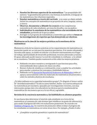 •    Enseñar	
  los	
  diversos	
  aspectos	
  de	
  las	
  matemáticas:	
  "Las	
  propiedades	
  del	
  
          número,"	
  la	
  geometría	
  (los	
  patrones	
  y	
  las	
  formas),	
  la	
  medición,	
  el	
  lenguaje	
  de	
  
          las	
  matemáticas	
  y	
  las	
  relaciones	
  espaciales.	
  
     •    Enseñar	
  matemáticas	
  a	
  través	
  del	
  currículo	
  	
  	
  y	
  no	
  como	
  un	
  objeto	
  aislado.	
  
          Incluir	
  los	
  conceptos	
  de	
  matemáticas	
  en	
  proyectos	
  de	
  artes,	
  lenguaje,	
  música,	
  
          y	
  ciencia.	
  
     •    Observar,	
  documentar	
  y	
  difundir	
  los	
  avances	
  en	
  las	
  competencias	
  
          matemáticas	
  de	
  cada	
  estudiante,	
  así	
  como	
  los	
  desafíos,	
  con	
  sus	
  padres.	
  
     •    Individualizar	
  la	
  enseñanza	
  de	
  las	
  matemáticas	
  a	
  las	
  necesidades	
  de	
  los	
  
          estudiantes,	
  partiendo	
  de	
  lo	
  que	
  ya	
  saben.	
  
     •    Averigüe	
  si	
  el	
  programa	
  de	
  matemáticas	
  y	
  materiales	
  que	
  utiliza	
  se	
  basan	
  en	
  
          las	
  investigaciones	
  de	
  expertos	
  que	
  han	
  demostrado	
  ser	
  efectivas.	
  
	
  	
  
Mantenerse	
  en	
  la	
  cima	
  de	
  las	
  mejores	
  prácticas	
  en	
  la	
  enseñanza	
  de	
  las	
  
matemáticas	
  
	
  
Mantenerse	
  al	
  día	
  de	
  las	
  mejores	
  prácticas	
  en	
  los	
  requerimientos	
  de	
  matemáticas	
  en	
  
preescolar	
  puede	
  ser	
  un	
  reto	
  para	
  los	
  maestros	
  parvularios.	
  Si	
  te	
  sientes	
  abrumada	
  y	
  
necesitas	
  más	
  apoyo,	
  no	
  dudes	
  en	
  solicitar	
  a	
  tu	
  director	
  entrenamiento	
  en	
  el	
  lugar	
  
de	
  trabajo,	
  oportunidades	
  de	
  desarrollo	
  profesional,	
  recursos	
  adicionales	
  y	
  tutoría.	
  
El	
  apoyo	
  adecuado	
  puede	
  mejorar	
  tu	
  nivel	
  de	
  comodidad,	
  la	
  confianza	
  -­‐	
  y	
  la	
  calidad	
  
de	
  su	
  enseñanza.	
  También	
  puedes	
  mantenerte	
  al	
  día	
  sobre	
  las	
  mejores	
  prácticas:	
  
	
  	
  
         • Hablando	
  con	
  otros	
  maestros	
  y	
  averiguando	
  lo	
  que	
  funciona	
  para	
  ellos,	
  
             intercambiando	
  ideas	
  y	
  planes	
  de	
  clases	
  con	
  ellos;	
  
         • Revisar	
  el	
  plan	
  de	
  estudios	
  y	
  a	
  continuación,	
  crear	
  y	
  ampliar	
  las	
  actividades	
  
             para	
  enseñar	
  y	
  practicar	
  los	
  conceptos	
  y	
  habilidades	
  básicas;	
  
         • Hablando	
  con	
  la	
  Asociación	
  Nacional	
  de	
  Profesores	
  de	
  Matemática	
  sobre	
  el	
  
             apoyo	
  y	
  asesoramiento	
  sobre	
  los	
  materiales	
  de	
  matemáticas	
  de	
  preescolar	
  y	
  
             sobre	
  los	
  métodos	
  efectivos	
  de	
  enseñanza.	
  
	
  
¿Te	
  falta	
  confianza	
  en	
  tu	
  capacidad	
  matemática	
  propia?	
  ¿Te	
  disgusta	
  el	
  tema	
  o	
  sufres	
  
de	
  "ansiedad	
  matemática"?	
  Si	
  esto	
  te	
  suena	
  familiar,	
  Animo:	
  Los	
  nuevos	
  enfoques	
  de	
  
las	
  matemáticas	
  pre-­‐escolares,	
  apoyados	
  por	
  investigaciones	
  recientes,	
  son	
  muy	
  
interesantes	
  porque	
  dan	
  a	
  los	
  educadores	
  las	
  técnicas	
  para	
  la	
  enseñanza	
  de	
  las	
  
matemáticas	
  de	
  una	
  manera	
  que	
  es	
  a	
  la	
  vez	
  eficaz	
  y	
  agradable.	
  
	
  
Revisión	
  de	
  la	
  conciencia	
  matemática	
  y	
  las	
  habilidades	
  en	
  alumnos	
  pequeños	
  
	
  
Es	
  una	
  buena	
  idea	
  determinar	
  el	
  nivel	
  de	
  cada	
  estudiante	
  en	
  el	
  área	
  de	
  las	
  
matemáticas	
  al	
  comienzo	
  de	
  cada	
  término	
  (por	
  establecer	
  un	
  punto	
  de	
  referencia)	
  y	
  
para	
  medir	
  el	
  progreso	
  del	
  niño	
  con	
  evaluaciones	
  posteriores.	
  De	
  acuerdo	
  con	
  	
  	
  
Children´s	
  Progress,	
  Inc.	
  los	
  maestros	
  de	
  preescolar	
  deben	
  evaluar	
  el	
  progreso	
  de	
  
los	
  estudiantes	
  en	
  matemáticas	
  en	
  varias	
  áreas	
  clave.	
  Por	
  ejemplo,	
  ¿Puede	
  el	
  niño:	
  
	
  
         • ¿Completar	
  un	
  patrón	
  geométrico	
  o	
  patrón	
  de	
  matemáticas?	
  


                                                              97
 