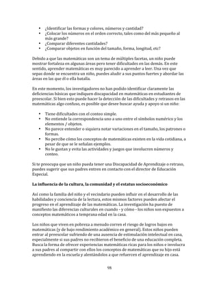 •     ¿Identificar	
  las	
  formas	
  y	
  colores,	
  números	
  y	
  cantidad?	
  
     •     ¿Colocar	
  los	
  números	
  en	
  el	
  orden	
  correcto,	
  tales	
  como	
  del	
  más	
  pequeño	
  al	
  
           más	
  grande?	
  
     •     ¿Comparar	
  diferentes	
  cantidades?	
  
     •     ¿Comparar	
  objetos	
  en	
  función	
  del	
  tamaño,	
  forma,	
  longitud,	
  etc?	
  
	
  
Debido	
  a	
  que	
  las	
  matemáticas	
  son	
  un	
  tema	
  de	
  múltiples	
  facetas,	
  un	
  niño	
  puede	
  
mostrar	
  fortaleza	
  en	
  algunas	
  áreas	
  pero	
  tener	
  dificultades	
  en	
  las	
  demás.	
  En	
  este	
  
sentido,	
  aprender	
  matemáticas	
  es	
  muy	
  parecido	
  a	
  aprender	
  a	
  leer.	
  Una	
  vez	
  que	
  
sepas	
  donde	
  se	
  encuentra	
  un	
  niño,	
  puedes	
  aludir	
  a	
  sus	
  puntos	
  fuertes	
  y	
  abordar	
  las	
  
áreas	
  en	
  las	
  que	
  él	
  o	
  ella	
  batalla.	
  	
  	
  
	
  
En	
  este	
  momento,	
  los	
  investigadores	
  no	
  han	
  podido	
  identificar	
  claramente	
  las	
  
deficiencias	
  básicas	
  que	
  indiquen	
  discapacidad	
  en	
  matemáticas	
  en	
  estudiantes	
  de	
  
preescolar.	
  Si	
  bien	
  esto	
  puede	
  hacer	
  la	
  detección	
  de	
  las	
  dificultades	
  y	
  retrasos	
  en	
  las	
  
matemáticas	
  algo	
  confuso,	
  es	
  posible	
  que	
  desee	
  buscar	
  ayuda	
  y	
  apoyo	
  si	
  un	
  niño:	
  
	
  
       • Tiene	
  dificultades	
  con	
  el	
  conteo	
  simple.	
  
       • No	
  entiende	
  la	
  correspondencia	
  uno	
  a	
  uno	
  entre	
  el	
  símbolos	
  numérico	
  y	
  los	
  
              elementos	
  /	
  objetos.	
  
       • No	
  parece	
  entender	
  o	
  siquiera	
  notar	
  variaciones	
  en	
  el	
  tamaño,	
  los	
  patrones	
  o	
  
              formas.	
  
       • No	
  percibe	
  cómo	
  los	
  conceptos	
  de	
  matemáticas	
  existen	
  en	
  la	
  vida	
  cotidiana,	
  a	
  
              pesar	
  de	
  que	
  se	
  le	
  señalan	
  ejemplos.	
  
       • No	
  le	
  gustan	
  y	
  evita	
  las	
  actividades	
  y	
  juegos	
  que	
  involucren	
  números	
  y	
  
              conteo.	
  
	
  
Si	
  te	
  preocupa	
  que	
  un	
  niño	
  pueda	
  tener	
  una	
  Discapacidad	
  de	
  Aprendizaje	
  o	
  retraso,	
  
puedes	
  sugerir	
  que	
  sus	
  padres	
  entren	
  en	
  contacto	
  con	
  el	
  director	
  de	
  Educación	
  
Especial.	
  
	
  
La	
  influencia	
  de	
  la	
  cultura,	
  la	
  comunidad	
  y	
  el	
  estatus	
  socioeconómico	
  
	
  
Así	
  como	
  la	
  familia	
  del	
  niño	
  y	
  el	
  vecindario	
  pueden	
  influir	
  en	
  el	
  desarrollo	
  de	
  las	
  
habilidades	
  y	
  conciencia	
  de	
  la	
  lectura,	
  estos	
  mismos	
  factores	
  pueden	
  afectar	
  el	
  
progreso	
  en	
  el	
  aprendizaje	
  de	
  las	
  matemáticas.	
  La	
  investigación	
  ha	
  puesto	
  de	
  
manifiesto	
  las	
  diferencias	
  culturales	
  en	
  cuando	
  -­‐	
  y	
  cómo	
  -­‐	
  los	
  niños	
  son	
  expuestos	
  a	
  
conceptos	
  matemáticos	
  a	
  temprana	
  edad	
  en	
  la	
  casa.	
  	
  	
  	
  
	
  
Los	
  niños	
  que	
  viven	
  en	
  pobreza	
  a	
  menudo	
  corren	
  el	
  riesgo	
  de	
  logros	
  bajos	
  en	
  
matemáticas	
  (y	
  de	
  bajo	
  rendimiento	
  académico	
  en	
  general).	
  Estos	
  niños	
  pueden	
  
entrar	
  al	
  preescolar	
  sufriendo	
  de	
  una	
  ausencia	
  de	
  estimulación	
  intelectual	
  en	
  casa,	
  
especialmente	
  si	
  sus	
  padres	
  no	
  recibieron	
  el	
  beneficio	
  de	
  una	
  educación	
  completa.	
  
Busca	
  la	
  forma	
  de	
  ofrecer	
  experiencias	
  matemáticas	
  ricas	
  para	
  los	
  niños	
  e	
  involucra	
  
a	
  sus	
  padres	
  al	
  compartir	
  con	
  ellos	
  los	
  conceptos	
  de	
  matemáticas	
  que	
  su	
  hijo	
  está	
  
aprendiendo	
  en	
  la	
  escuela	
  y	
  alentándolos	
  a	
  que	
  refuercen	
  el	
  aprendizaje	
  en	
  casa.	
  


                                                                 98
 