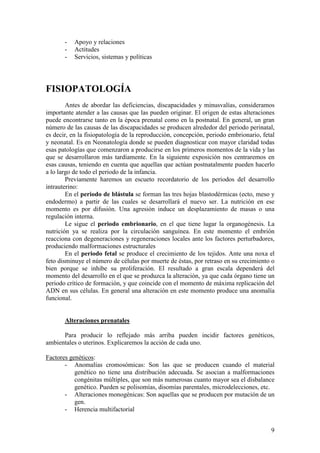 9
- Apoyo y relaciones
- Actitudes
- Servicios, sistemas y políticas
FISIOPATOLOGÍA
Antes de abordar las deficiencias, discapacidades y minusvalías, consideramos
importante atender a las causas que las pueden originar. El origen de estas alteraciones
puede encontrarse tanto en la época prenatal como en la postnatal. En general, un gran
número de las causas de las discapacidades se producen alrededor del periodo perinatal,
es decir, en la fisiopatología de la reproducción, concepción, periodo embrionario, fetal
y neonatal. Es en Neonatología donde se pueden diagnosticar con mayor claridad todas
esas patologías que comenzaron a producirse en los primeros momentos de la vida y las
que se desarrollaron más tardíamente. En la siguiente exposición nos centraremos en
esas causas, teniendo en cuenta que aquellas que actúan postnatalmente pueden hacerlo
a lo largo de todo el periodo de la infancia.
Previamente haremos un escueto recordatorio de los periodos del desarrollo
intrauterino:
En el periodo de blástula se forman las tres hojas blastodérmicas (ecto, meso y
endodermo) a partir de las cuales se desarrollará el nuevo ser. La nutrición en ese
momento es por difusión. Una agresión induce un desplazamiento de masas o una
regulación interna.
Le sigue el periodo embrionario, en el que tiene lugar la organogénesis. La
nutrición ya se realiza por la circulación sanguínea. En este momento el embrión
reacciona con degeneraciones y regeneraciones locales ante los factores perturbadores,
produciendo malformaciones estructurales
En el periodo fetal se produce el crecimiento de los tejidos. Ante una noxa el
feto disminuye el número de células por muerte de éstas, por retraso en su crecimiento o
bien porque se inhibe su proliferación. El resultado a gran escala dependerá del
momento del desarrollo en el que se produzca la alteración, ya que cada órgano tiene un
periodo crítico de formación, y que coincide con el momento de máxima replicación del
ADN en sus células. En general una alteración en este momento produce una anomalía
funcional.
Alteraciones prenatales
Para producir lo reflejado más arriba pueden incidir factores genéticos,
ambientales o uterinos. Explicaremos la acción de cada uno.
Factores genéticos:
- Anomalías cromosómicas: Son las que se producen cuando el material
genético no tiene una distribución adecuada. Se asocian a malformaciones
congénitas múltiples, que son más numerosas cuanto mayor sea el disbalance
genético. Pueden se polisomías, disomías parentales, microdelecciones, etc.
- Alteraciones monogénicas: Son aquellas que se producen por mutación de un
gen.
- Herencia multifactorial
 