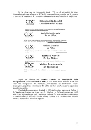 22
Se ha observado un incremento desde 1990 en el porcentaje de niños
discapacitados (en ese año eran el 4,9%). En estas estadísticas postulan que la causa es
el aumento de prevalencia de ciertas alteraciones crónicas y deficiencias en los jóvenes.
Según los estudios del Instituto Nacional de Investigación sobre
Discapacidades y Rehabilitación en 1992, el 17% de los niños menores de 18 años
tiene una discapacidad del desarrollo, considerando las limitaciones físicas,
psicológicas, cognitivas, sensoriales y del habla. De ellos, un 2% es grave, requiriendo
cuidados especiales.
Clasificándolos por rangos de edad, el 2,8% de los niños menores de 5 años, el
7,4% del grupo de niños que tienen entre 5 y 13 años, y el 7,6% de los niños con 14-17
años tienen alguna discapacidad. La discapacidad más frecuente estaba relacionada con
la escolarización (el 5,5% de todos los niños). De ellos, el 3,2% del total de niños de
hasta 17 años necesita educación especial.
 